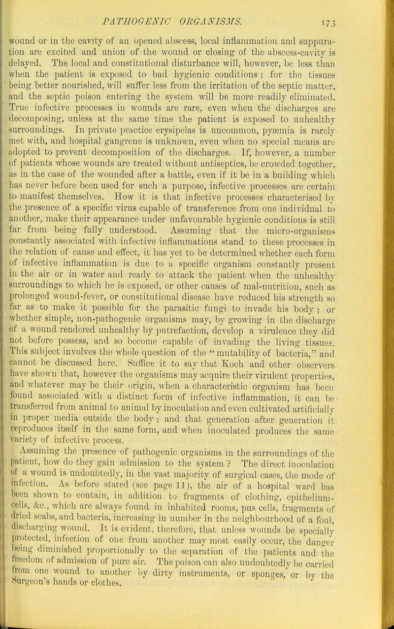 wound or iu the cavity of an opened al)scess, local inflammatiou and suppura- tion are excited and union of the wound or closing of the abscess-ca^'ity is delayed. The local and constitutional disturbance will, however, be less than when the patient is exposed to bad hygienic conditions ; for the tissues being better nourished, will suffer less from the irritation of the septic matter, and the septic poison entering the system will be more readily eliminated. True infective processes in wounds are rare, even when the discharges are decomposing, unless at the same time the patient is exposed to unhealthy surroundings. In private })ractice erysipelas is uncommon, pytemia is rarely met with, and hospital gangrene is unknown, even when no special means arc adopted to prevent decomposition of the discharges. If, however, a number of patients whose wounds are treated without antiseptics, be crowded together, as in the case of the wounded after a battle, even if it be in a building which has never before been used for such a purpose, infective processes are certaiu to manifest themselves. How it is that infective processes characterised l)y the presence of a specific virus capable of transference fi'om one individual to another, make their appearance under unfavourable hygienic conditions is still far from being fully understood. Assuming that the micro-organisms constantly associated with infective inflammations stand to these processes in the relation of cause and effect, it has yet to be determined whether each form of infective inflammation is due to a specific organism constantly present iu the air or in water and ready to attack the patient when the unhealthy suiToundings to which he is exposed, or other causes of mal-nutritiou, such as prolonged wound-fever, or constitutional disease have reduced his strength so far as to make it possible for the parasitic fungi to invade his body ; or whether simple, non-pathogenic organisms may, by growing in the discharge of a wound rendered unhealthy by putrefaction, develop a virulence they did not before possess, and so become capable of invading the living tissues. This subject involves the whole question of the  mutability of bacte'ria, and cannot be discussed here. Suffice it to say that Koch and other observers have shown that, however the organisms may acquire their virulent properties, and whatever may be their origin, when a characteristic organism has been found associated with a distinct form of infective inflammation, it can be ■ transferred from animal to animal by inoculation and even cultivated artificially in proper media outside the body; and that generation after generation it reproduces itself in the same form, and when inoculated produces the same variety of infective process. Assuming the presence of pathogenic organisms in the surroundings of the patient, how do they gain admission to the system ? The direct inoculation of a wound is undoubtedly, iu the vast majority of surgical cases, the mode of infection. As before stated (see page 11), the air of a hospital ward has been shown to contain, in addition to fi-agments of clothing, epithelium- cells, &c., which are always found in inhabited rooms, pus cells, fragments of dried scabs, and bacteria, increasing in number in the neighbourhood of a foul, discharging wound. It is evident, therefore, that unless wounds be specially protected, infection of one from another may most easily occur, the danger beuig diminished proportionally to the separation of the patients and the freedom of admission of pure air. The poison can also undoubtedly be carried from one wound to another by dirty instruments, or sponges, or by the Surgeon's hands or clothes.