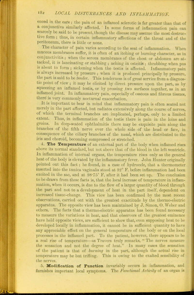 enced in the ears ; the pain of an inflamed sclerotic is far greater than that of a conjunctiva similarly aiJeeted. In some forms of inflammation pain can scarcely be said to be present, though the disease may assume the most destruc- tive form ; thus, in certain inflammatory aifections of the throat and of the peritoneum, there is little or none. The character of pain varies according to the seat of inflammation. When mucous membranes suft'er, it is often of an itching or Inu-ning character, as in conjunctivitis ; when the serous membranes of the chest or abdomen are at- tacked, it is lancinating or stabbing ; aching in osteitis ; throbbing when pus IS about to form ; sickening when the testis is affected. Inflammatory pain is always increased by pressure ; when it is produced principally by pressure, the part is said to be tender. This tenderness is of great service from a diagnos- tic point of view ; it may be ehcited by direct pressure upon the part, as by squeezing an inflamed testis, or by pressing .two surfaces together, as in an inflamed joint. In inflammatory pain, especially of osseous and fibrous tissues, there is very commonly nocturnal exacerbation. It is important to bear in mind that inflammatory pain is often seated not merely in the part affected, but radiates extensively along the com-se of nerves, of which the terminal branches are implicated, perhaps, only to a Umited extent. Thus, in inflammation of the testis there is pain in the loins and groins. In deep-seated ophthalmitis there may be exquisite pain along the branches of the fifth nerve over the whole side of the head or face, in consequence of the ciliary branches of the nasal, which are distributed to the iris and choroid, becoming compressed or stretched. 4, The Temperature of an external part of the body when inflamed rises above its normal standard, but not above that of the blood in the left ventricle. In inflammation of internal organs, the temperature rises only as the general heat of the body is elevated by the inflammatory fever. John Hunter originally pointed out this fact; he found, in a case of hydrocele, that a thermometer inserted into the tunica vaginalis stood at 92° P. before inflammation had been excited in the sac, and at 98-75° F, after it had been set up. The conclusion to be drawn from these facts is, that the local increase of temperature in inflam- mation, when it occurs, is due to the floAV of a larger quantity of blood through the part and not to a development of heat in the part itself, dependent on increased tissue-change. This view has been confirmed by the most recent observations, carried out with the greatest exactitude by the thermo-electric apparatus. The opposite view has been maintained by J. Simon, 0. Weber and others. The facts that a thermo-electric apparatus has been found necessary to measure the variations in heat, and that observera of the greatest eminence have held opposite views, are sufficient to show that, even supposing heat to be developed locally in inflammation, it cannot be in sufficient quantity to have a,ny appreciable effect on the general temperature of the body or on the local processes in the inflamed part. To the patient, however, there appears to be a real rise of temperature—as l^'avers truly remarks,  The nerves meiisnre the sensation and not the degree of heat. In many cases the sensation of the patient is that of burning in the part, although the actual rise in temperature may be but trifling. This is owing to the exalted sensibihty of the nerves. 5, Modification of Function, invariably occurs in inflammation, and furnishes important local symptoms. The Fimdional AcHvity of an organ is