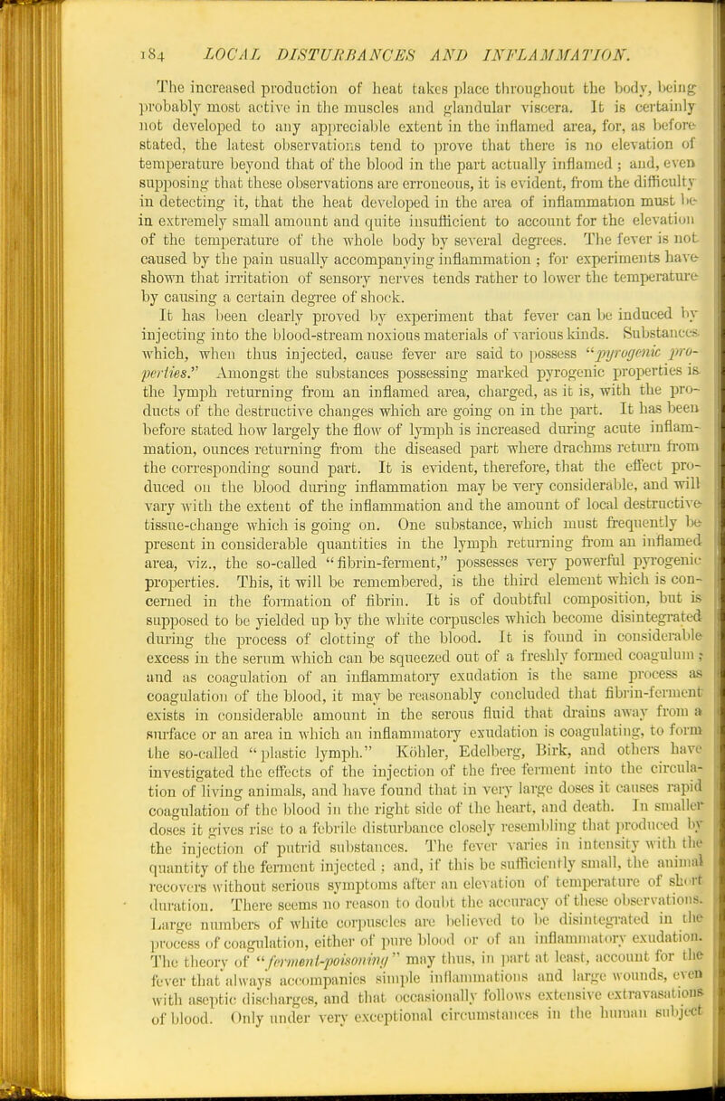 The increased production of heat takes place throughout the body, being probably most active in the muscles and f^landular viscera. It is certaiidy not developed to any apja-eciable extent in the inflamed area, for, as before- stated, the latest observations tend to prove that there is no elevation of temperature beyond that of the blood in the part actually inflamed ; and, even supposing that these observations are erroneous, it is evident, fi'om the difficulty in detecting it, that the heat developed in the area of inflammation mui5t be- in extremely small amount and quite insuflicient to account for the elevation of the temj^erature of the whole body by several degrees. The fever is not caused by the pain usually accompanying inflammation ; for experiments have- shown that irritation of sensory nerves tends rather to lower the temperatm-e by causing a certain degTce of shock. It has l)een clearly proved by experiment that fever can be induced by injecting into the blood-stream noxious materials of various kinds. Substances, which, when thus injected, cause fever are said to possess ^'^pyrugcnic pro- perties. Amongst the substances possessing marked pyrogenic properties is. the lymph returning from an inflamed area, charged, as it is, with the pro- ducts of the destructive changes which are going on in the part. It has been before stated how largely the flow of lymph is increased dm-ing acute inflam- mation, ounces returning fi'om the diseased part where drachms retiu-n from the corresponding sound part. It is evident, therefore, that the effect pro- duced on the blood during inflammation may be very considerable, and will vary with the extent of the inflammation and the amount of local destructive- tissue-change which is going on. One substance, which must frequently bt present in considerable quantities in the lymph returning from an inflamed area, viz., the so-called fibrin-ferment, possesses very powerful pyi'ogenic properties. This, it will be remembered, is the third element which is con- cerned in the formation of fibrin. It is of doubtfril composition, but is supposed to be yielded up by the white corpuscles which become disintegrated during the process of clotting of the blood. It is found in considerable excess in the serum which can be squeezed out of a freshly formed coagulum ? and as coagulation of an inflammatory exudation is the same process as coagulation of the blood, it may be reasonably concluded that fibrin-ferment exists in considerable amount in the serous fluid that di-ains away from a surface or an area in which an inflammatory exudation is coagulating, to form the so-called plastic lymph. Kohler, Edelberg, Birk, and others have investigated the efiFects of the injection of the free ferment into the circula- tion of living animals, and have found that in very large doses it causes rapid coagulation of the blood in the right side of the heart, and death. In smaller doses it gives rise to a febrile disturbance closely resembling that jn-oduced by the injection of putrid substances. The fever Aaries in intensity with the quantity of the ferment injected ; and, if this be sufficiently small, the animal recovers without serious symptoms after an elevation of temperature of short duration. There seems no reason to doubt the accuracy of these observations. Large numbers of white corpuscles are believed to be disintegrated in the process of coagulation, either of pure blood or of an iuflamjuatory exudation. The theory of ferment-poisonimi mny thus, in ])art at least, account for the fever that'ahvays accompanies simple inflannnatious and large woimds, even with aseptic; discharges, and that occasionally follows extensive extravasations of blood. Only under very exceptional circumstances in the human subject