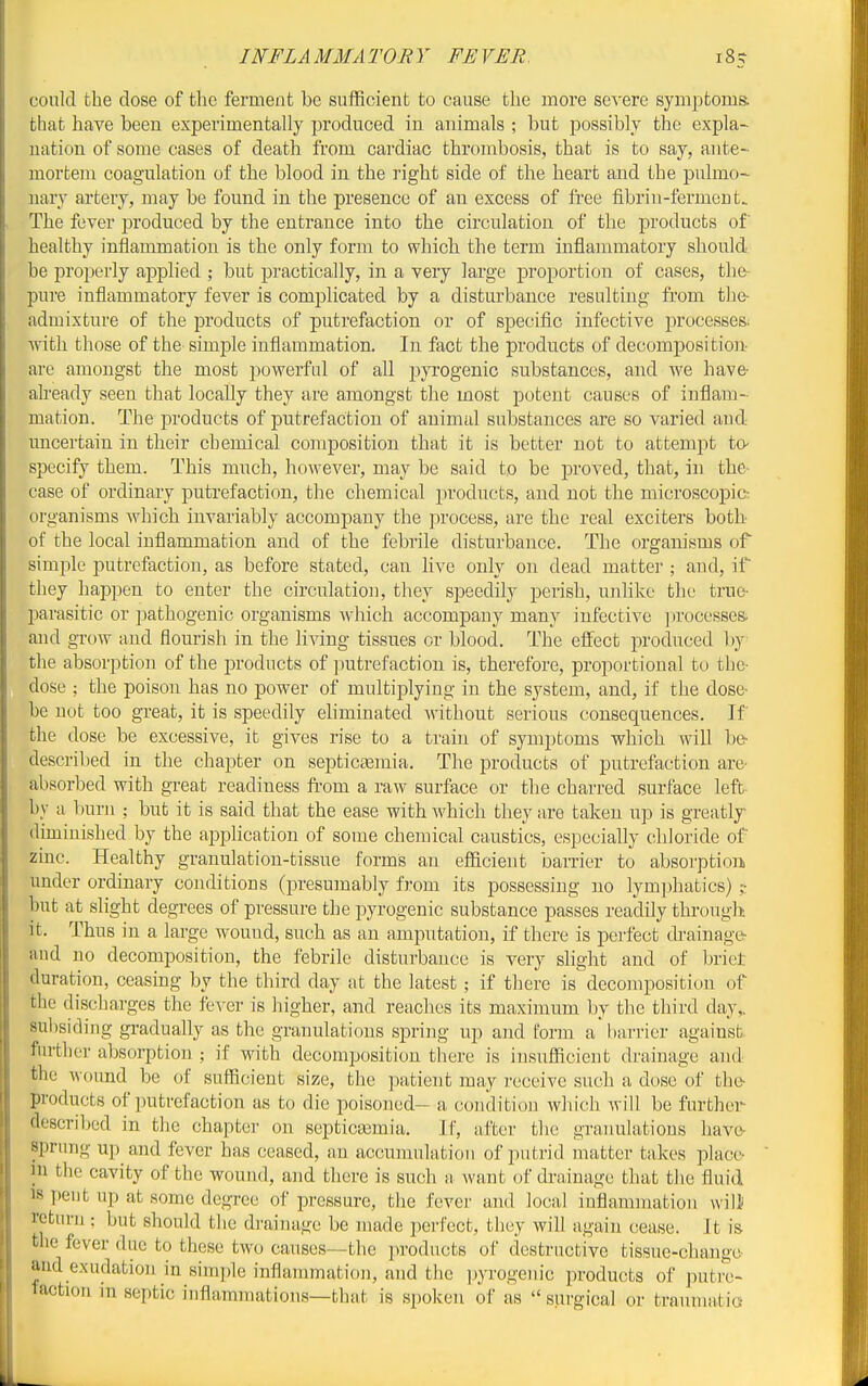 INFLAMMATORY FEVER. could the dose of the ferment be suflficient to cause the more severe symptoms, that have been experimentally produced in animals ; but possibly the expla- nation of some cases of death from cardiac thrombosis, that is to say, ante- mortem coagulation of the blood in the right side of the heart and the pulmo- uary artery, may be found in the presence of an excess of free fibrin-ferment. The fever produced by the entrance into the circulation of the products of healthy inflammation is the only form to which the term inflammatory should be properly applied ; but practically, in a very large proportion of cases, the- pure inflammatory fever is complicated by a disturbance resulting from the- sidmixture of the products of putrefaction or of specific infective processes, with those of the simple inflammation. In fact the products of decomposition- are amongst the most powerful of all pyrogenic substances, and we have- already seen that locally they are amongst the most potent causes of inflam- mation. The products of putrefaction of animal substances are so varied and uncertain in their chemical composition that it is better not to attempt to specify them. This much, however, may be said to be proved, that, in the- case of ordinary putrefaction, the chemical jiroducts, and not the microscopic: organisms Avhicb invariably accompany the jirocess, are the real exciters both- of the local inflammation and of the febrile disturbance. The organisms of simple putrefaction, as before stated, can live only on dead matter ; and, if they happen to enter the circulation, they speedily perish, uiilike the true- parasitic or pathogenic organisms Avhich accompany many infective ])rocesses. and grow and flourish in the living tissues or blood. The effect produced by the absorption of the products of putrefaction is, therefore, proportional to the- dose ; the poison has no power of multiplying in the system, and, if the dose- be nut too great, it is speedily eliminated without serious consequences. If the dose be excessive, it gives rise to a train of symptoms which will be- descril)ed in the chapter on septictemia. The products of putrefaction are- absorbed with great readiness fi-om a raw surface or the charred surface left by a burn ; but it is said that the ease with which they are taken up is greatlj diminished by the application of some chemical caustics, especially chloride of zinc. Healthy granulation-tissue forms an efl&cient barrier to absorption under ordinary conditions (presumably from its possessing no lymphatics) ;• but at slight degrees of pressure the pyrogenic substance passes readily through, it. Thus in a large wound, such as an amputation, if there is perfect drainage- and no decomposition, the febrile disturbance is very slight and of brict duration, ceasing by the third day at the latest; if there is decomposition of the discharges the fever is higher, and reaches its maximum by the third day,, subsiding gi-adually as the granulations spring up and form a harrier against, further absorption ; if with decomposition there is insufiicient drainage and the wound be of sufficient size, the patient may receive such a dose of the- products of putrefaction as to die poisoned- a condition which will be further- described in the chapter on septicaemia. If, after the granulations hava sprung up and fever has ceased, an accumulation of putrid matter takes place- in the cavity of the wound, and there is such a want of drainage that the fluid 18 pent up at some degree of pressure, the fever and local iuflammation wilJ return ; but should the drainage be made perfect, they will again cease. It is the fever due to these two causes—the products of destructive tissue-cliange- and exudation in simple inflammation, and the pyrogenic products of putre- taction in septic inflammations—that is spoken of as  surgical or traumatia