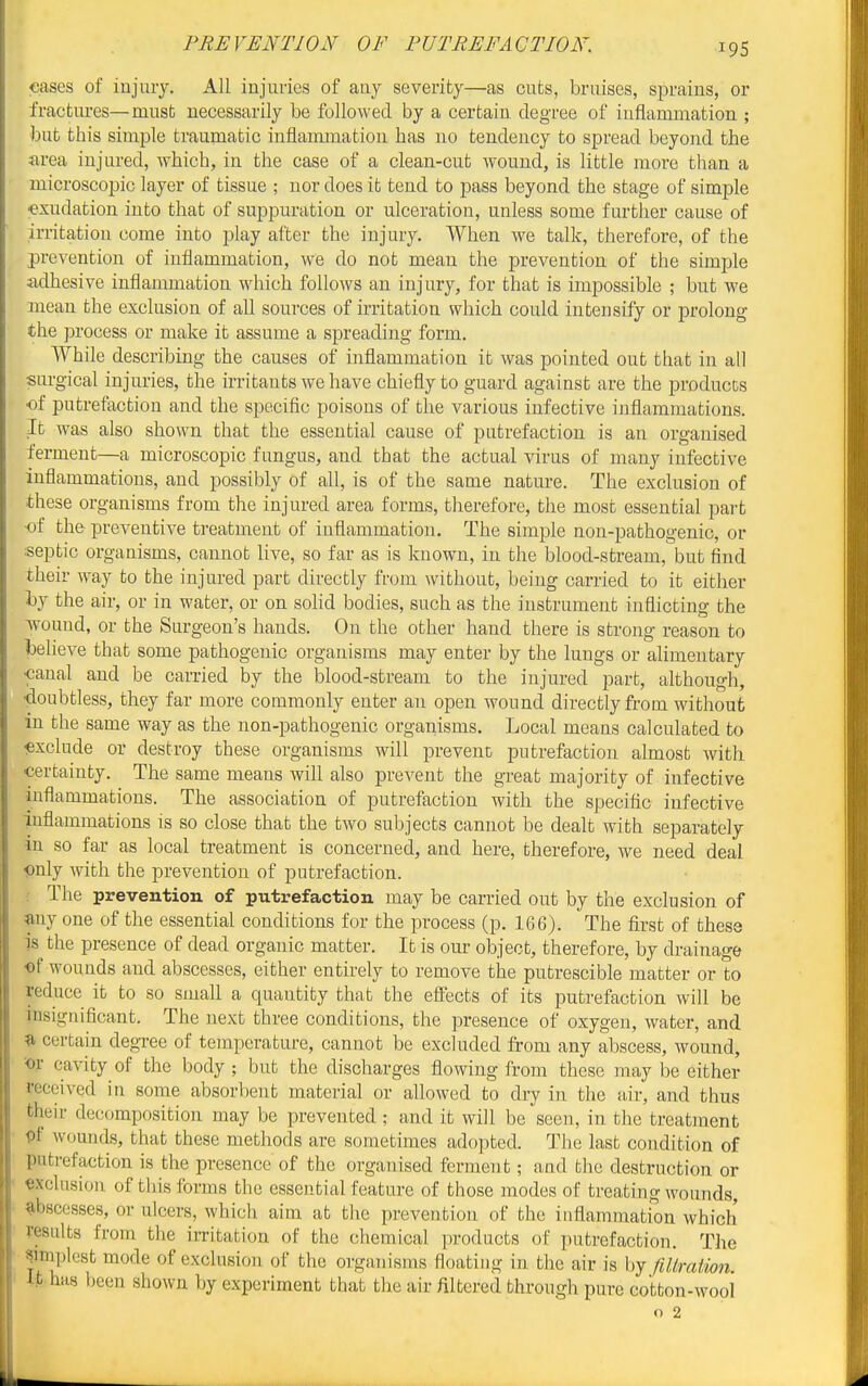 PREVENTION OF PUTREFACTION. cases of injury. All injuries of any severity—as cuts, bruises, sprains, or fractures—must necessarily be followed by a certain degree of inflammation ; but this simple traumatic inflammation has no tendency to spread beyond the area injured, which, in the case of a clean-cut wound, is little more than a microscopic layer of tissue ; nor does it tend to pass beyond the stage of simple exudation into that of suppuration or ulceration, unless some furtlaer cause of irritation come into play after the injury. When we talk, therefore, of the prevention of inflammation, we do not mean the prevention of the simple adhesive inflammation which follows an injury, for that is impossible ; but we mean the exclusion of all sources of irritation which could intensify or prolong the process or make it assume a spreading form. While describing the causes of inflammation it was pointed out that in all surgical injuries, the irritants we have chiefly to guard against are the produces of putrefaction and the specific poisons of the various infective inflammations. It was also shown that the essential cause of putrefaction is an organised ferment—a microscopic fungus, and that the actual virus of many infective inflammations, and possibly of all, is of the same nature. The exclusion of these organisms from the injured area forms, therefore, the most essential part •of the preventive treatment of inflammation. The simple non-pathogenic, or septic organisms, cannot live, so far as is known, in the blood-stream, but find their way to the injured part directly from without, being carried to it either ty the air, or in water, or on sohd bodies, such as the instrument inflicting the ■wound, or the Surgeon's hands. On the other hand there is strong reason to l)elieve that some pathogenic organisms may enter by the lungs or alimentary •canal and be carried by the blood-stream to the injured part, although, •doubtless, they far more commonly enter an open wound directly from without in the same way as the non-pathogenic organisms. Local means calculated to exclude or destroy these organisms will prevent putrefaction almost with certainty. The same means wiU also prevent the great majority of infective inflammations. The association of putrefaction with the specific infective inflammations is so close that the two subjects cannot be dealt with separately in so far as local treatment is concerned, and here, therefore, we need deal iDnly with the prevention of putrefaction. The prevention of putrefaction may be carried out by the exclusion of any one of the essential conditions for the process (p. 166). The first of these is the presence of dead organic matter. It is our object, therefore, by drainage •of wounds and abscesses, either entirely to remove the putrescible matter or to reduce it to so small a quantity that the eff'ects of its putrefaction will be insignificant. The next three conditions, the presence of oxygen, water, and ^ certain degree of temperature, cannot be excluded from any abscess, wound, ■■or cavity of the body; but the discharges flowing from these may be either received in some absorbent material or allowed to dry in the air, and thus their decomposition may be prevented ; and it will be seen, in the treatment pf wounds, that these methods are sometimes adopted. The last condition of putrefaction is the presence of the organised ferment; and the destruction or «xclnsion of this forms the essential feature of those modes of treating wounds, abscesses, or ulcers, which aim at the prevention of the inflammation which results from the irritation of the chemical products of putrefaction. The ^imijlcst mode of exclusion of the organisms floating in the air is by fillration. It has been shown by experiment that the air filtered through pure cotton-wool* o 2