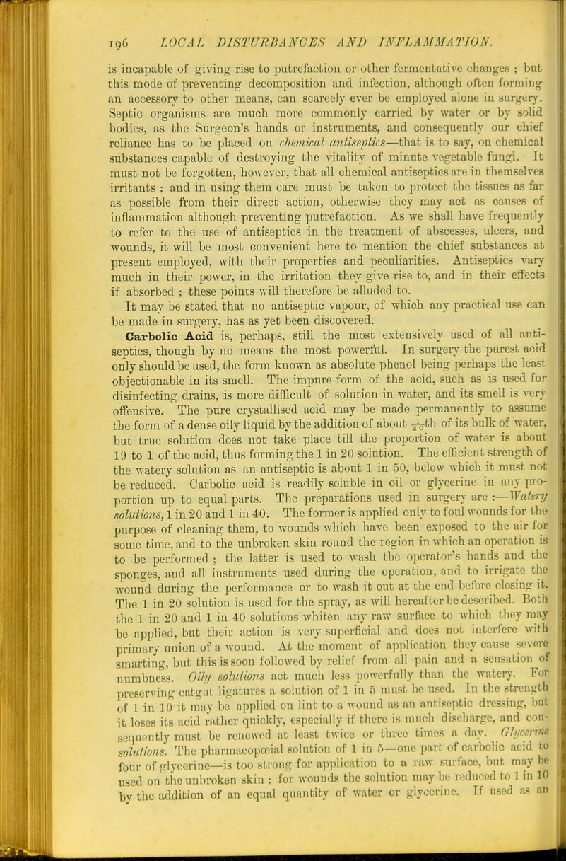 is incapable of giving rise to putrefaction ov other fermentative changes ; but this mode of preventing decomposition and infection, although often forming an accessory to other means, can scarcely ever be employed alone in surgery. Septic organisms are much more commonly carried by water or by solid bodies, as the Surgeon's hands or instruments, and consequently our chief reliance has to be placed on chemkal antiseptics—that is to say, on chemical substances capable of destroying the vitality of minute vegetable fungi. It must not be forgotten, however, that all chemical antiseptics are in themselves irritants : and in using them care must be taken to protect the tissues as far as possible from their direct action, otherwise they may act as causes of inflammation although preventing putrefaction. As we shall have frequently to refer to the use of antiseptics in the treatment of abscesses, ulcers, and wounds, it will be most convenient here to mention the chief substances at present employed, with their properties and peculiarities. Antiseptics vary much in their power, in the irritation they give rise to, and in their effects if absorbed ; these points will therefore be alluded to. It may be stated that no antiseptic vapour, of which any practical use can be made in surgery, has as yet been discovered. Carbolic Acid is, perhaps, still the most extensively used of all anti- septics, though by no means the most powerful. In surgery the purest acid only should be used, the form known as absolute phenol being perhaps the least objectionable in its smell. The impure form of the acid, such as is used for disinfecting di-ains, is more difficult of solution in water, and its smell is very offensive. The pure crystallised acid may be made permanently to assume the form of a dense oily liquid by the addition of about of its bulk of water, but true solution does not take place till the proportion of water is about 19 to 1 of the acid, thus forming the 1 in 20 solution. The efficient strength of the watery solution as an antiseptic is about 1 in 50, below which it must not be reduced. Carbolic acid is readily soluble in oil or glycerine in any pro- portion up to equal parts. The preparations used in surgery are :—Watery solutions, 1 in 20 and 1 in 40. The former is applied only to foul wounds for the purpose of cleaning them, to wounds which have been exposed to the air for some time, and to the unbroken skin round the region in which an operation is to be performed ; the latter is used to wash the operator's hauds^ and the sponges, and all instruments used during the operation, and to irrigate the wound during the performance or to wash it out at the end before closing it. The 1 in 20 solution is used for the spray, as Avill hereafter be described. Bo!;h the 1 in 20 and 1 in 40 solutions whiten any raw surface to which they may be applied, but their action is very superficial and does not interfere with primary union of a wound. At the moment of application they cause severe smarting, but this is soon followed by relief from all pain and a sensation of numbness. Oitu solutions act much less powerfully than the watery. For preserving catgut ligatures a solution of 1 in 5 must be used. In the strength of 1 in 10 it may be applied on lint to a wound as an antiseptic dressing, but it loses its acid rather quickly, especially if there is mucli discharge, and con- sequently must be renewed at least twice or three times a day. Gh/ccriM solutions. The pharmacopoeial solutioii of 1 in 5—one part of carbolic acid to four of glycerine—is too strong for apiilication to a raw surface, but may be used on the unbroken skin ; for wouTids the solution may be reduced to 1 in 10 by the addition of an equal quantity of water or glycerine. If used as an