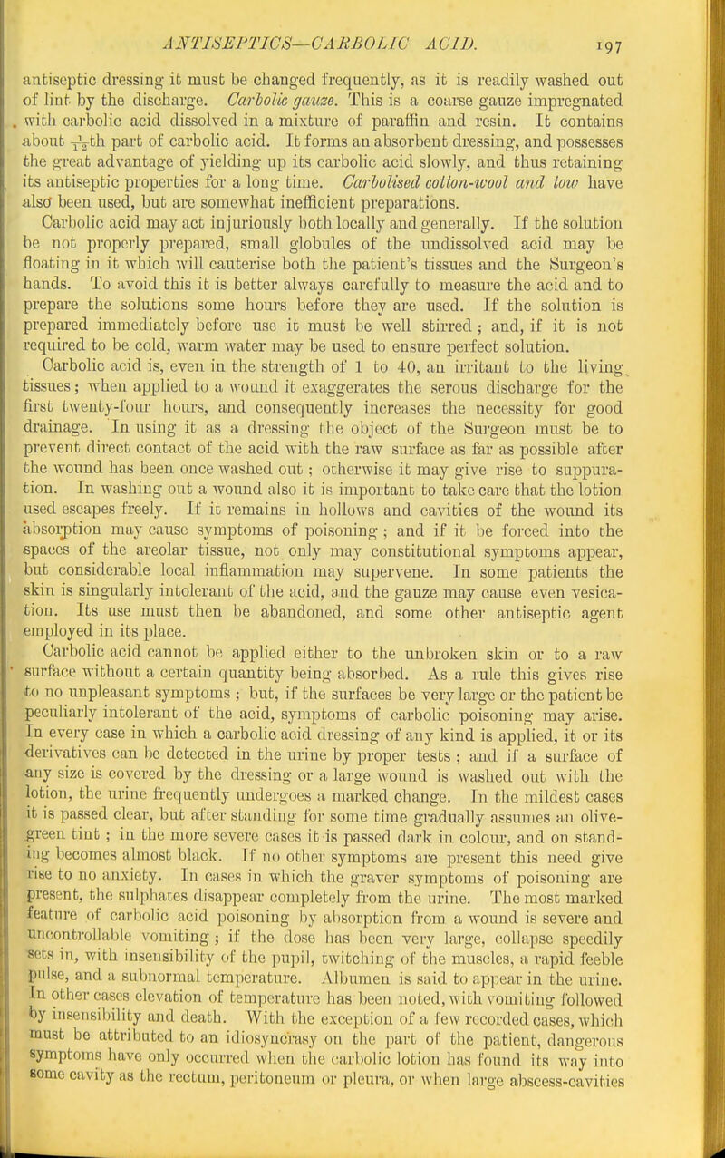 ANTISEPTICS—CARBOLIC ACID. antiseptic dressing it must be chang-ed frequently, as it is readily washed out of lint by the discharge. Garlolic gauze. This is a coarse gauze impregnated . with carboh'c acid dissolved in a mixture of paraffin and resin. It contains about ^th part of carbolic acid. It forms an absorbent dressing, and possesses the great advantage of yielding up its carbolic acid slowly, and thus retaining its antiseptic properties for a long time. Cariolised coiton-ivool and tow have also been used, but are somewhat ineificient preparations. Carbolic acid may act injuriously both locally and generally. If the solution be not properly prepared, small globules of the undissolved acid may be floating in it which Avill cauterise both the patient's tissues and the Burgeon's hands. To avoid this it is better always carefully to measure the acid and to prepare the solutions some hours before they are used. If the solution is prepared immediately before use it must be well stirred ; and, if it is not required to be cold, warm water may be used to ensure perfect solution. Carbolic acid is, even in the strength of 1 to 40, an in-itant to the living tissues; when applied to a w(Hmd it exaggerates the serous discharge for the first twenty-four hours, and consequently increases the necessity for good drainage. In using it as a dressing the object of the Sm-geon must be to prevent direct contact of the acid with the raw surface as far as possible after the wound has been once washed out; otherwise it may give rise to suppura- tion. In washing out a wound also it is important to take care that the lotion used escapes freely. If it remains in hollows and cavities of the wound its absolution may cause symptoms of poisoning ; and if it l)e forced into the spaces of the areolar tissue, not only may constitutional symptoms appear, but considerable local inflammation may supervene. In some patients the skin is singularly intolerant of the acid, and the gauze may cause even vesica- tion. Its use must then be abandoned, and some other antiseptic agent employed in its place. Carbolic acid cannot be applied either to the unbroken skin or to a raw ■ surface without a certain quantity being absorbed. As a rule this gives rise to no unpleasant symptoms ; but, if the surfaces be very large or the patient be peculiarly intolerant of the acid, symptoms of carbolic poisoning may arise. In every case in which a carbolic acid dressing of any kind is apphed, it or its derivatives can be detected in the urine by proper tests ; and if a surface of any size is covered by the dressing or a large wound is washed out with the lotion, the urine frequently undergoes a marked change. In the mildest cases it is passed clear, but after standing for some time gradually assumes an olive- ^reen tint; in the more severe cases it is passed dark in colour, and on stand- ing becomes almost black. If no other symptoms are present this need give rise to no anxiety. In cases in which the graver symptoms of poisoning are present, the sulphates disappear completely from the urine. The most marked feature of carbolic acid poisoning by absorption from a wound is severe and uncontrollable vomiting ; if the dose has been very large, collapse speedily sets in, with insensibility of the pupil, twitching ol the muscles, a rapid feeble pnlse, and a subnormal temperature. Albumen is said to appear in the urine. In other cases elevation of temperature has been noted, with vomiting followed by inseiisil)ility and death. With the exception of a few recorded cases, whi(!h must be attributed to an idiosyncrasy on the part of the patient, dangerous symptoms have only occuiTed when the carbolic lotion has found its way into some cavity as the rectum, peritoneum or pleura, or when large abscess-cavities