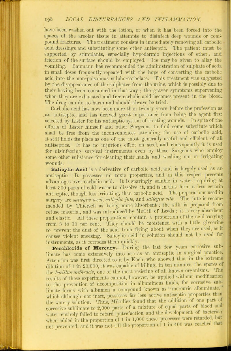have been washed out with the lotion, or when it has been forced into the spaces of the areolar tissue in attempts to disinfect deep wounds or com- pound fractures. The treatment consists in immediately removing all carbolic acid dressings and substituting some other antiseptic. The patient must be supported by stimulants, especially hypodermic injections of ether; and friction of the surface should be employed. Ice may be given to allay the vomiting. Baumann has recommended the administration of sulphate of soda in small doses frequently repeated, with the hope of converting the carbolic acid into the non-poisonous sulpho-carbolate. This treatment was suggested by the disappearance of the sulphates from the ui-ine, which is possibly due to then- having been consumed in that way ; the graver symptoms supervening when they are exhausted and free carbolic acid becomes present in the blood. The drug can do no harm and should always be tried. Carbolic acid has now been more than twenty years before the profession as- ,an antiseptic, and has derived great importance from being the agent first selected by Lister for his antiseptic system of treating wounds. In spite of the eiforfcs of Lister himself and other Surgeons to find some substitute which shall be free from the inconveniences attending the use of carbolic acid,, it still holds its place as one of the most generaUy useful and efficient of all antiseptics. It has no injurious effect on steel, and consequently it is used for disinfecting surgical instruments even by those Surgeons who employ some other substance for cleaning their hands and washing out or irrigatmg wounds. Salicylic Acid is a derivative of carbolic acid, and is largely used as an antiseptic. It possesses no toxic properties, and in this respect presents- advantages over carbolic acid. It is sparingly soluble in water, requii'ing at least 300 parts of cold water to dissolve it, and is in this form a less certain antiseptic, though less irritating, than carbohc acid. The preparations used in sm-gery are salicylic wool, salicylic jute, and salicylic silk. The jute is recom- mended by Thiersch as being more absorbent ; the silk is prepared from refuse material, and was introduced by McGill of Leeds ; it is very absorbent and elastic. All these preparations contain a proportion of the acid varying from .3 to 10 per cent. They should be moistened with a Httle glycerin& to prevent the dust of the acid from flying about when they are used, as it causes violent sneezing. Salicylic acid in solution should not be used for instruments, as it corrodes them quickly. Perchloride of Mercury.—During the last few years corrosive sub- limate has come extensively into use as an antiseptic in sm-gical practice. Attention was first directed to it by Koch, who showed that in the extreme dilution of 1 in 20,000, it was capable of killing, in ten minutes, the spores of the hacillm anthracis, one of the most resisting of all known organisms. The results of these experiments cannot, however, be applied without modification to the prevention of decomposition in albuminous fluids, for corrosive sub- limate forms with albumen a compound knoA\Ti as  mercuric albuminate, which although not inert, possesses far less active antiseptic properties than the watery solution. Thus, Mikulicz found that the addition of one part of corrosive sublimate to 2,000 parts of a mixture of equal parts of blood and water entirely failed to retard putrefaction and the development of hactena; when added in the proportion of 1 in ],000 these processes were retarded, but not prevented, audit was not till the proportion of 1 in 400 was reached that