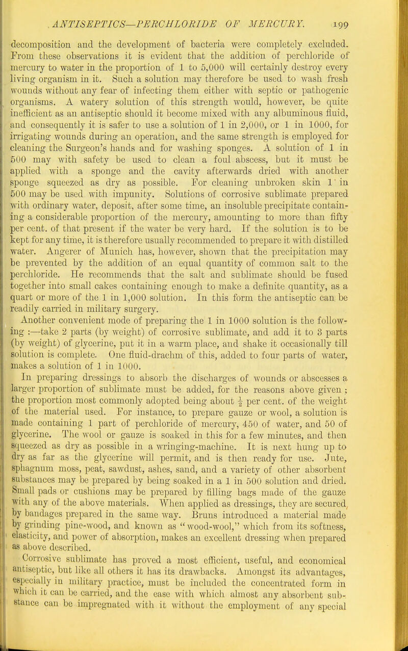 decomposition and the development of bacteria were completely excluded. From these observations it is evident that the addition of perchloride of mercury to water in the proportion of 1 to 5,000 will certainly destroy every living organism in it. Such a solution may therefore be used to Avash fresh wounds without any fear of infecting them either with septic or pathogenic organisms. A watery solution of this strength would, however, be quite inefficient as an antiseptic should it become mixed with any albuminous fluid, and consequently it is safer to use a solution of 1 in 2,000, or 1 in 1000, for irrigating wounds during an operation, and the same strength is employed for cleaning the Surgeon's hands and for washing sponges. A solution of 1 in 500 may with safety be used to clean a foul abscess, but it must be applied with a sponge and the cavity afterwards dried with another sponge squeezed as dry as possible. For cleaning unbroken skin 1' in 500 may be used with impunity. Solutions of corrosive sublimate prepared with ordinary water, deposit, after some time, an insoluble precipitate contain- ing a considerable proportion of the mercury, amounting to more than fifty per cent, of that present if the water be very hard. If the solution is to be kept for any time, it is therefore usually recommended to prepare it with distilled water. Angerer of Munich has, however, shown that the precipitation may be prevented by the addition of an equal quantity of common salt to the perchloride. He recommends that the salt and subhmate should be fused together into small cakes containing enough to make a definite quantity, as a quart or more of the 1 in 1,000 solution. In this form the antiseptic can be readily carried in military surgery. Another convenient mode of preparing the 1 in 1000 solution is the follow- ing :—take 2 parts (by weight) of corrosive sublimate, and add it to 3 parts (by weight) of glycerine, put it in a warm place, and shake it occasionally till solution is complete. One fluid-drachm of this, added to four parts of water, makes a solution of 1 in 1000. In preparing di'essings to absorb the discharges of wounds or abscesses a larger proportion of subhmate must be added, for the reasons above given ; the proportion most commonly adopted being about \ per cent, of the weight of the material used. For instance, to prepare gauze or wool, a solution is made containing 1 part of perchloride of mercury, 450 of water, and 50 of glycerine. The wool or gauze is soaked in this for a few minutes, and then squeezed as dry as possible in a wringing-machiue. It is next hung up to dry as far as the glycerine will permit, and is then ready for use. Jute, sphagnum moss, peat, sawdust, ashes, sand, and a variety of other absorbent substances may be prepared by being soaked in a 1 in 600 solution and dried. Small pads or cushions may be prepared by filling bags made of the gauze with any of the above materials. When applied as dressings, they are secured, by bandages prepared in the same way. Bruns introduced a material made by gi-inding pine-wood, and known as  wood-wool, which from its softness, elasticity, and power of absorption, makes an excellent dressing when prepared as above described. Corrosive sublimate has proved a most efficient, useful, and economical antise])tic, but like all others it has its draAvbacks. Amongst its advantages, especially in military practice, must be included the concentrated form in which it can be carried, and the ease with which almost any absorbent sub- stance can be Impregnated with it without the employment of any special