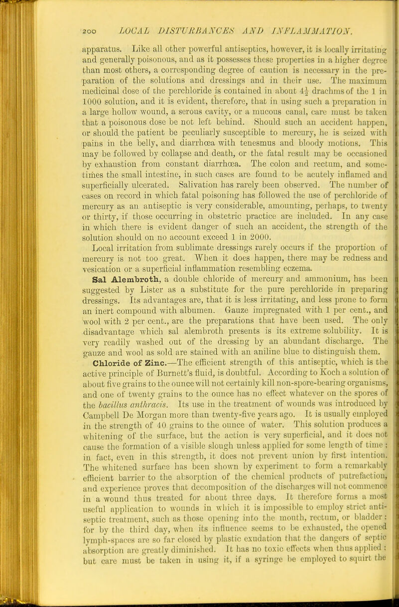 apparatus. Like all other powerful antiseptics, however, ib is locally irritatiug and generally poisonous, and as it possesses these properties in a higher degree than most others, a corresponding degree of caution is necessary in the pre- paration of the solutions and drcsshags and in their use. The maximum medicinal dose of the perchloride is contained in about 41 drachms of the 1 in 1000 solution, and it is evident, therefore, that in using such a preparation in a large hollow wound, a serous cavity, or a mucous canal, care must be taken that a poisonous dose be not left behind. Should such an accident happen, or should the patient be peculiarly susceptible to mercury, he is seized with pains in the belly, and diarrhoea with tenesmus and bloody motions. This may be followed by collapse and death, or the fatal result may be occasioned by exhaustion from constant diarrhoea. The colon and rectum, and some- tinies the small intestine, in such cases are found to be acutely inflamed and superficially ulcerated. Salivation has rarely been observed. The number of cases on record in which fatal poisoning has followed the use of perchloride of mercury as an antiseptic is very considerable, amounting, perhaps, to twenty or thirty, if those occurring in obstetric practice are included. In any case j in whicla there is evident danger of such an accident, the strength of the j solution should on no account exceed 1 in 2000. Local irritation from sublimate dressings rarely occurs if the proportion of mercury is not too great. When it does happen, there may be redness and vesication or a superficial inflammation resembling eczema. Sal Alembroth, a double chloride of mercury and ammonium, has l^een suggested by Lister as a substitute for the pure perchloride in preparing dressings. Its advantages are, that it is less ii-ritating, and less prone to form an inert compound with albumen. Gauze impregnated with 1 per cent., and wool with 2 per cent., are the preparations that have been used. The only disadvantage which sal alembroth presents is its extreme solubility. It is very readily washed out of the dressing by an abundant discharge. The gauze and wool as sold are stained with an aniline blue to distinguish them. Chloride of Zinc.—The efficient strength of this antiseptic, which is the active principle of Burnett's fluid, is doubtful. According to Koch a solution of about five grains to the ounce will not certainly kill non-spore-bearing organisms, and one of twenty grains to the ounce has no efi'ect whatever on the spores of the bacillus anlhracis. Its use in the treatment of wounds was introduced by Campbell De Morgan more than twenty-five years ago. It is usually employed in the strength of 40 grains to the ounce of Avatcr. This solution produces a whitening of the surface, but the action is very superficial, and it does not cause the formation of a visible slough unless applied for some length of time ; in fact, even in this strength, it does not prevent union by first intention. The whitened surface has been shown by experiment to form a remarkably efficient barrier to the absorption of the chemical products of putrefaction, and experience proves that decomposition of the discharges will not commence in a wound thus treated for about three flays. It therefore forms a most useful application to wounds in which it is impossible to employ strict anti- septic treatment, such as those opening into the mouth, rectum, or bladder; for by the third day, when its influence seems to be exhausted, the opened lymph-spaces are so far closed by plastic exudation that the dangers of septic absorption are gi-catly diminished. It has no toxic efl'ccts when thus applied ; but care must be taken in using it, if a syringe be employed to squirt the