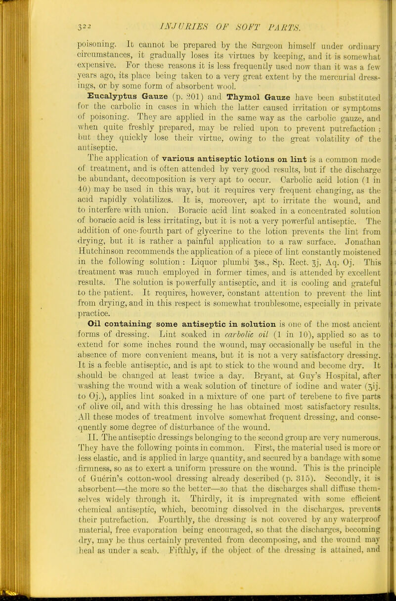 poisoning. It cannot be prepared by the .Surgeon himself under ordinary circumstances, it gradually loses its virtues by keeping, and it is somewhat ex})ensive. For these reasons it is less frequently used now than it was a few- years ago, its place being taken to a very great extent by the mercurial dress- ings, or by some form of absorbent wool. Eucalyptus Gauze (p. .-^Ol) and Thymol Gauze have been substituted for the carbohc in cases in which the latter caused iri'itation or symptoms of poisoning. They are applied in the same way as the carbolic gauze, and when quite freshly prepared, may be relied upon to prevent putrefaction ; but they quickly lose their virtue, owing to the gi'cat ^olatihty of the antiseptic. The application of various antiseptic lotions on lint is a common mode of treatment, and is often attended by very good results, but if the discharge be abundant, decomposition is very apt to occur. Carbolic acid lotion (1 in 40) may be used in this way, but it requires very fi-equent changing, as the acid rapidly volatilizes. It is, moreover, apt to irritate the wound, and to interfere with union. Boracic acid lint soaked in a concentrated solution of boracic acid is less irritating, but it is not a very powerful antiseptic. The addition of one-fourth part of glycerine to the lotion prevents the hnt from drying, but it is rather a painful application to a raw surface. Jonathan Hutchinson recommends the application of a piece of lint constantly moistened in the following solution : Liquor plumbi ^ss., Sp. Rect. 3], Aq. Oj. This treatment was ranch employed in former times, and is attended by excellent results. The solution is powerfully antiseptic, and it is cooUng and gi-ateful to the patient. It requires, however, constant attention to prevent the lint from drying, and in this respect is somewhat troublesome, especially in private practice. Oil containing some antiseptic in solution is one of the most ancient forms of dressing. Lint soaked m carholic oil (1 in 10), applied so as to extend for some inches round the wound, may occasionally be useful in the absence of more convenient means, but it is not a very satisfactory dressing. It is a feeble antiseptic, and is apt to stick to the wound and become dry. It should be changed at least twice a day. Bryant, at Guy's Hospital, after washing the wound with a weak solution of tincture of iodine and water (5ij. to Oj.), applies lint soaked in a mixture of one part of terebene to five parts of olive oil, and with this dressing he has obtained most satisfactory results. All these modes of treatment involve somewhat fi'cquent dressing, and conse- quently some degree of disturbance of the wound. II. The antiseptic dressings belonging to the second group are very numerous. They have the following points in common. First, the material used is more or less elastic, and is applied in large quantity, and secured by a bandage with some •firmness, so as to exert a uniform pressure on the wound. This is the principle of (xuerin's cotton-wool dressing already described (p. 315). Secondly, it is absorbent—the more so the better—so that the discharges shall diffuse them- selves widely through it. Thirdly, it is impregnated with some efficient chemical antiseptic, which, becoming dissolved in the discharges, prevents their putrefaction. Fourthly, the dressing is not covered by any waterproof materia], free evaporation being encouraged, so that the discharges, becoming <lry, may be thus certainly prevented from decomposing, and the wound may Ileal as under a scab. FiftUy, if the object of the dressing is attained, and