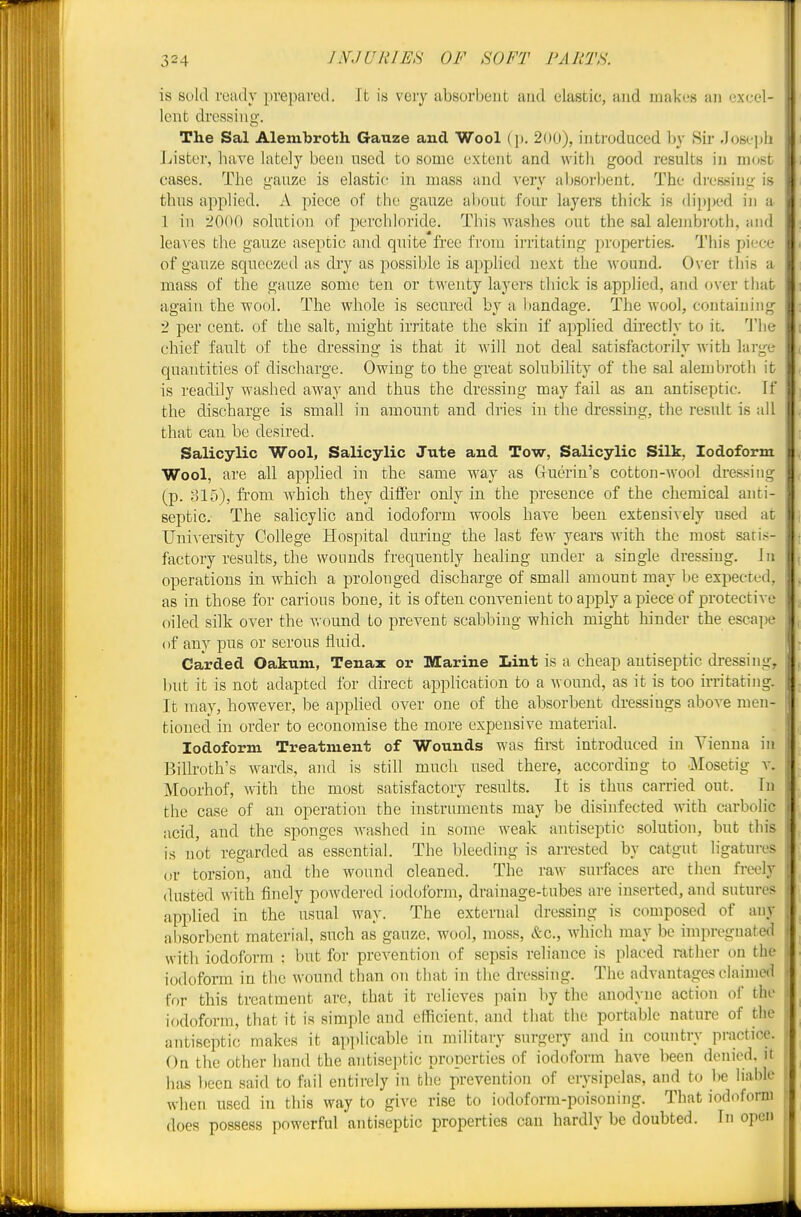 is sold ready prepared. It is very absorbent aud elastic, and makes an excel- lent dressing. The Sal Alembroth Gauze and Wool (j). 2ou), introduced by Sir Joseph ]jister, have lately been used to some extent and with good results iu most cases. The gauze is elastic in mass and very absorljent. The dressing is thus applied. A piece of the gauze al)0ut four layers thick is (li])])ed in a 1 ill iOW) solution of perchloride. This Avashes out the sal aleinbroth, and leaves the gauze aseptic and quite free from irritating properties. This piece of gauze squeezed as dry as possible is applied next the wound. Over this a mass of the gauze some ten or twenty layers thick is applied, and <»ver tliat again the wool. The whole is secured by a bandage. The wool, containing 2 per cent, of the salt, might irritate the skin if applied directly to it. 'Wq chief fault of the dressing is that it will not deal satisfactorily with large quantities of discharge. Owing to the great solubility of the sal alembroth it is readily washed away and thus the dressing may fail as an antiseptic. If the discharge is small in amount and dries in the dressing, the result is all that can be desired. Salicylic Wool, Salicylic Jute and Tow, Salicylic Silk, Iodoform Wool, are all applied in the same way as Cluerin's cotton-wool dressing (p. ol5), from which they dift'er only in the presence of the chemical anti- septic. The salicylic and iodoform wools have been extensively used at UniA-ersity College Hospital during the last few years with the most saris- factory results, the wounds frequently heaUng under a single dressing. In operations in which a prolonged discharge of small amount may be expected, as in those for carious bone, it is often convenient to apply a piece of protective oiled silk over the v. ound to prevent scabbing which might hinder the escape of any pus or serous fluid. Carded Oakum, Tenax or Marine Lint is a cheap antiseptic dressing, but it is not adapted for direct application to a wound, as it is too irritating. It may, however, be applied over one of the absorbent dressings aboA'e men- tioned in order to economise the more expensive material. Iodoform Treatment of Wounds was first introduced in Vienna in Billroth's wards, and is still much used there, according to J^Iosetig v. Moorhof, with the most satisfactory results. It is thus carried out. In the case of an operation the instruments may be disinfected with carbolic acid, and the sponges washed in some weak antiseptic solution, but this is not regarded as essential. The bleeding is arrested by catgut ligatures or torsion, and the wound cleaned. The raw surfaces are then freely dusted with finely powdei-ed iodoform, drainage-tubes are inserted, and sutures applied in the usual way. The external dressing is composed of any absorbent material, such as gauze, wool, moss, itc, which may be impregnated with iodoform : but for prevention of sepsis reliance is placed rather on the iodoform in the wound than on that in the dressing. The advantages claimed for this treatment are, that it relieves pain by the anodyne action of the iodoform, that it is simple and efficient, and that the portable nature of the antiseptic makes it applicable in military surgery and in country practice. On the other liand the antiseptic properties of iodoform have been denied, it has been said to fail entii-ely in the prevention of erysipelas, and to be liable when used in this way to give rise to iodoform-poisoning. That iodoform does possess powerful antiseptic properties can hardly be doubted. In open