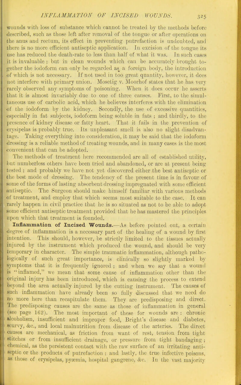 INFLAMMATION OF INCISED WOUNDS. wounds with loss of substauce which cannot be treated by the methods before described, such as those left after removal of the tongue or after operations on the anus and rectum, its effect in preventing putrefaction is undoubted, and there is no more efficient antiseptic application. In excision of the tongue its use has reduced the death-rate to less than half of Avhat it was. In such cases it is invaluable ; but in clean wounds which can be accurately brought to- gether the iodoform can only be regarded as^ a foreign body, the introduction of which is not necessary. If not used in too great quantity, however, it does not interfere with primary union. Mosetig v. Moorhof states that he has very rarely observed any symptoms of poisoning. When it does occur he asserts that it is almost invariably due to one of three causes. First, to the simul- taneous use of carbolic acid, which he believes interferes with the elimination of the iodoform by the kidney. Secondly, the nse of excessive quantities, especially in fat subjects, iodoform being soluble in fats ; and thirdly, to the presence of kidney disease or fatty heart. That it fails in the prevention of erysipelas is probably true. Its unpleasant smell is also no slight disadvan- tage. Taking everything into consideration, it may be said that the iodoform dressing is a reliable method of treating wounds, and in many cases is the most convenient that can be adopted. The methods of treatment here recommended are all of established utility, but numberless others have been tried and abandoned, or are at present being tested ; and probably we have not yet discovered either the best antiseptic or the best mode of dressing. The tendency of the present time is in favour of some of the forms of lasting absorbent dressing impregnated with some efficient antiseptic. The Surgeon should make himself familiar with various methods of treatment, and employ that which seems most suitable to the case. It can rarely happen in civil practice that he is so situated as not to be able to adopt some efficient antiseptic treatment provided that he has mastered the principles upon which that treatment is founded. Inflammation of Incised Wounds.—As before pointed out, a certain degree of inflammation is a necessary part of the healing of a wound by first intention. This should, however, be strictly limited to the tissues actually injured by the instrument which produced the wound, and should be very temporary in character. The simple traumatic inflammation, although patho- logically of such great importance, is clinically so shghtly marked by symptoms that it is frequently ignored ; and when we say that a wound is inflamed, we mean that some cause of inflammation other than the oi-iginal injury has been introduced, which is causing the process to extend beyond the area actually injured by the cutting instrument. The causes of such inflammation have already been so fully discussed that we need do no more here than recapitulate them. They are predisposing and direct. The predisposing causes are the same as those of inflammation in general (see page 162). The most important of these for wounds are : chronic ! alcohoHsm, insufficient and improper food, Bright's disease and diabetes, 1 scurvy, &c., and local malnutrition from disease of the arteries. The direct • causes are mechanical, as friction from want of rest, tension from tight • stitches or from insufficient drainage, or pressure from tight bandaging ; chemical, as the persistent contact with the raw surface of an irritating anti- ' septic or the products of putrefaction : and lastly, the true infective poisons, as those of erysipelas, pytemia, hospital gangrene, &c. In the vast majority