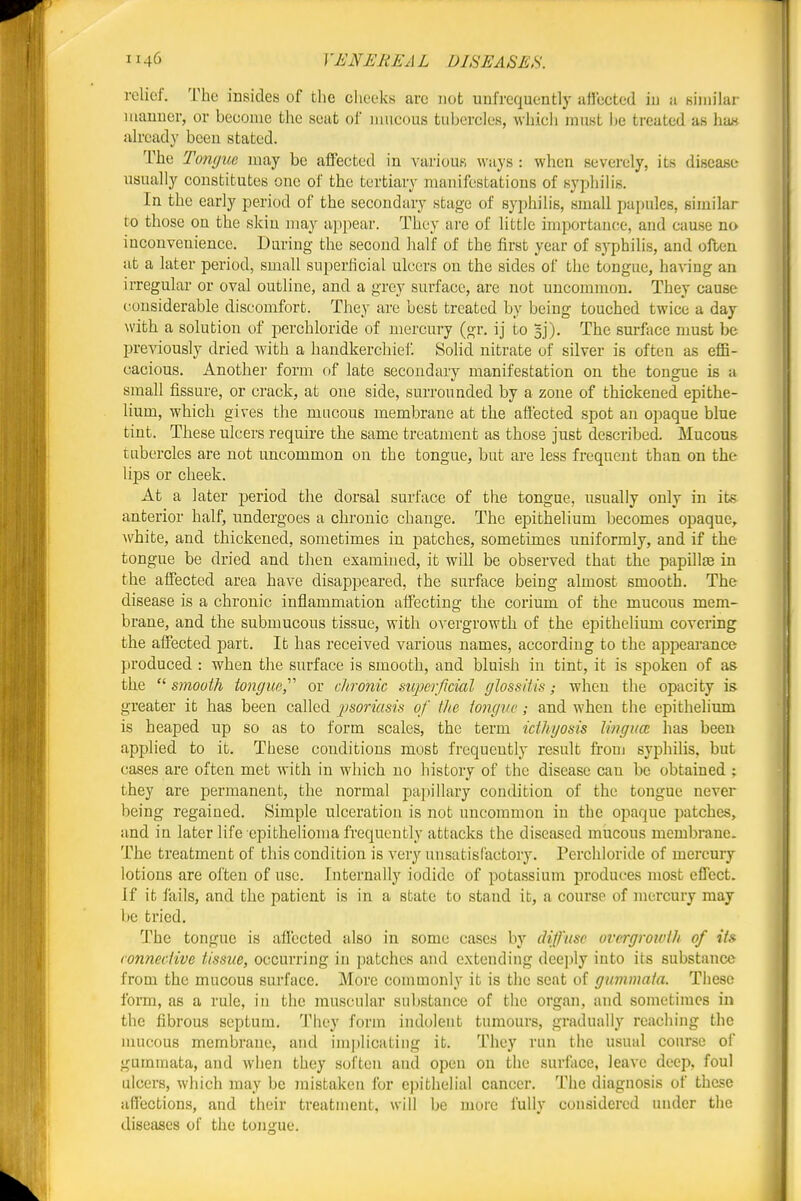 relief. The insides of the cheeks are not unfrequently affected iu a similar luanuer, or become the seat of mucous tubercles, which muKt |je treated as ha« already been stated. The TomjuG may be affected in various ways : when severely, its disease usually constitutes one of the tertiary manifestations of syphilis. In the early period of the secondary stage of syphilis, small papules, similar to those on the skin may a])i)ear. They are of little importance, and cause no inconvenience. Daring the second half of the first year of syphilis, and often at a later period, small superficial ulcers on the sides of the tongue, having an irregular or oval outline, and a grey surface, are not uncommon. They cause considerable discomfort. They are best treated by being touched twice a day with a solution of perchloride of mercury (gr. ij to 3]). The surftice must be previously dried with a handkerchief. Solid nitrate of silver is often as eflB- cacious. Another form of late secondary manifestation on the tongue is a small fissure, or crack, at one side, surrounded by a zone of thickened epithe- lium, which gives the macous membrane at the affected spot an opaque blue tint. These ulcers require the same treatment as those just described. Mucous tubercles are not uncommon on the tongue, but are less frequent than on the lips or cheek. At a later period the dorsal surface of the tongue, usually only in its anterior half, undergoes a chronic change. The epithelium becomes opaque^ ■\vhite, and thickened, sometimes in patches, sometimes uniformly, and if the tongue be dried and then examined, it will be observed that the papilla in the affected area have disappeared, the surface being almost smooth. The disease is a chronic inflammation affecting the corium of the mucous mem- brane, and the submucous tissue, with overgrowth of the epithelium covering the affected part. It has received various names, according to the appeai-ance produced : when the surface is smooth, and bluish in tint, it is spoken of as the  smooth tongue^'' or chronic siojjcrflcial glossitis; when the opacity is greater it has been called psoriasis of the iongvc; and when the epithelium is heaped up so as to form scales, the term icthyosis lingim has been applied to it. These conditions most frequently result from syphilis, but cases are often met with in which no history of the disease can be obtained ; they are permanent, the normal pajtillary condition of the tongue never being regained. Simple ulceration is not uncommon in the opaque patches, and in later life epithelioma fi'equently attacks the diseased mucous membrane. The treatment of this condition is very unsatisfactory. Perchloride of mercury lotions are often of use. Internally iodide of potassium produces most effect. If it fails, and the patient is in a state to stand it, a course of mercury may be tried. The tongue is aflccted also in some cases by diffuse overgrowth of its connective tissue, occurring in patches and extending dee])ly into its substance from the mucous surface. More commonly it is the seat of gummata. These form, as a rule, in the muscular substance of the organ, and sometimes in the fibrous septum. They form indolent tumours, gradually reaching the mucous membrane, and im])licating it. They run the usual course of gummata, and when they soften and open on the surface, leave deep, foul ulcers, which may be Jnistaken for epithelial cancer. The diagnosis of these affections, and their treatment, will be more fully considered under the diseases of the tongue.