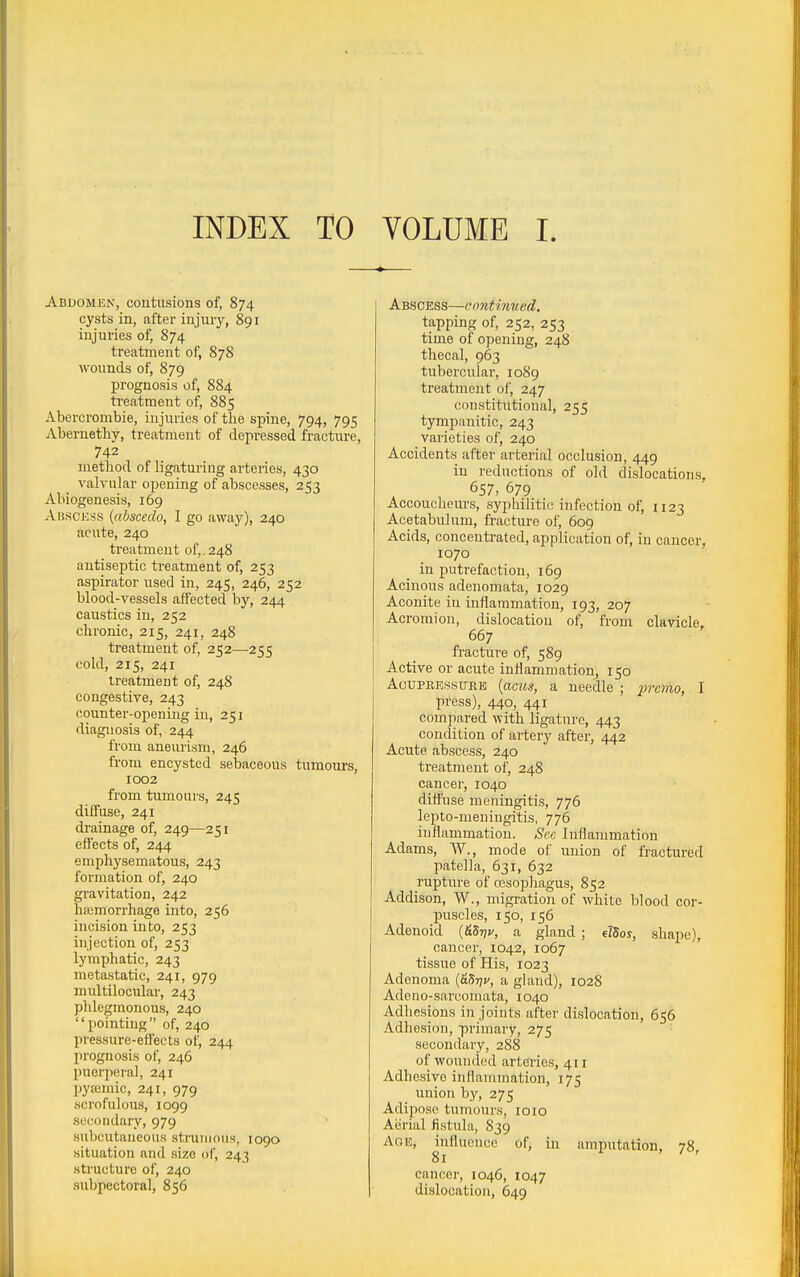INDEX TO VOLUME I. Abdomen, contusions of, 874 cysts in, after injury, 891 injuries of, 874 treatment of, 878 wounds of, 879 prognosis of, 884 ti-eatment of, 885 Abercrombie, injuries of the spine, 794, 795 Abernetliy, treatment of depressed fracture, 742 method of ligaturing arteries, 430 valvular opening of abscesses, 253 Abiogeneais, 169 Abscess {abscedo, I go away), 240 acute, 240 treatment of,. 248 antiseptic treatment of, 253 aspirator used in, 245, 246, 252 blood-vessels affected by, 244 caustics in, 252 chronic, 215, 241, 248 treatment of, 252—255 cold, 215, 241 treatment of, 248 congestive, 243 counter-opening in, 251 diagnosis of, 244 from aneurism, 246 from encysted sebaceous tumours, 1002 from tumours, 245 diffuse, 241 drainage of, 249—251 effects of, 244 emphysematous, 243 formation of, 240 gravitation, 242 haemorrhage into, 256 incision into, 253 injection of, 253 lymphatic, 243 metastatic, 241, 979 multilocular, 243 phlegmonous, 240 pointing of, 240 pressure-effects of, 244 prognosis of, 246 puerperal, 241 pyaimic, 241, 979 scrofulous, 1099 secondary, 979 subcutaneous strumous, 1090 situation and size of, 243 structure of, 240 subpectoral, 856 Abscess—contimied, tapping of, 252, 253 time of opening, 248 thecal, 963 tubercular, 1089 treatment of, 247 constitutional, 255 tympanitic, 243 varieties of, 240 Accidents after arterial occlusion, 449 in reductions of old dislocations, 657, 679 Accoucheurs, syphilitic infection of, 1123 Acetabulum, fracture of, 609 Acids, concenti-ated, application of, in cancer, 1070 in putrefaction, 169 Acinous adenomata, 1029 Aconite in inflammation, 193, 207 Acromion, dislocation of, from clavicle. 667 fracture of, 589 Active or acute inflammation, 150 AcuPKE.ssuEE {acics, a needle ; premo, I press), 440, 441 compared with ligature, 443 condition of artery after, 442 Acute abscess, 240 treatment of, 248 cancer, 1040 diff'use meningitis, 776 lepto-meningitis, 776 inflammation. See Inflammation Adams, W., mode of union of fractured patella, 631, 632 rupture of cesopliagus, 852 Addison, W., migration of white blood cor- puscles, 150, 156 Adenoid {&5r]i', a gland ; eJSos, shape), cancer, 1042, 1067 tissue of His, 1023 Adenoma {&5riu, a gland), 1028 Adeno-sarcomata, 1040 Adhesions in joints after dislocation, 656 Adhesion, primary, 275 secondary, 288 of wounded arteries, 411 Adhesive inflammation, 175 union by, 275 Adipose tumours, loio Aiirial fistula, 839 Age, influence of, in amputation, 78, 81 cancer, 1046, 1047 dislocation, 649
