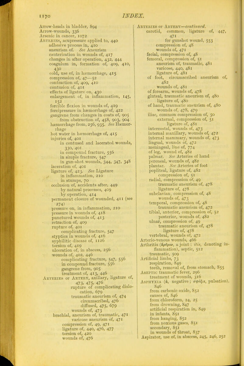 iiyo AiTow-lioiuls in bladder, 894 Allow-wouuds, 336 Arsenic in cancer, 1072 AitTKi'.iKs, acupressure apyilied to, 440 adhesive process in, 410 aneurism of. Sec Aneurism cauterization in wounds of, 417 changes in after operation, 432, 444 coaguhim in, formation of, 409, 410, 430 cold, use of, in lucmorrhage, 415 compression of, 47—52 contraction of, 409, 410 contusion of, 401 effects of ligature on, 430 enlargement of, in inflammation, 145, 152 forcible flexion in wounds of, 419 forcipressure in hsemoi'ihage of, 422 gangrene from changes in coats of, 905 from obstruction of, 458, 903, 904 haimorrhage from, 256, 935. Sec Hemor- rhage hot water in hfemorrhage of, 415 injuries of, 401 in contused and lacerated wounds, 330. 401 in compound fracture, 556 in simple fracture, 547 in gun-shot wounds, 344, 347, 348 laceration of. 401 ligature of, 423. Sec Ligature ^> in inflammation, 210 in stumps, 70 occlusion of, accidents after, 449 by natural processes, 409 by operation, 414 permanent closure of wounded, 411 (see 274) pressure on, in inflammation, 210 pressure in wounds of, 418 punctured wounds of, 413 retraction of, 409 rupture of, 401 complicating fracture, 547 styptics in wounds of, 416 syphilitic disease of, 1126 torsion of, 419 ulceration of, in abscess, 256 wounds of, 402, 446 complicating fracture, 547, 556 in compound fracture, 556 gangi-ene from, 905 treatment of, 413, 446 AKTEEIE.S or Aktehy, axillary, ligature of, 473. 475. 476 . ^. , rapture of comjilicating dislo- cation, 679 traumatic aneurism of, 474 circuiiLscribed, 476 diffused, 475, 679 wounds of, 473 brachial, aneurism of, traumatic, 471 varicose aneurism of, 471 compression of, 49, 471 ligature of, 440, 476, 477 torsion of, 420 wounds of, 476 Aktkiues or AitTEiiv—cimiinved. carotid, common, ligature of, 447, 471 for gunshot wound, 553 compression of, 48 wounds of, 471 facial, compression of, 48 femoral, com])r(;.ssioii of, 51 aneuri.sm of, traumatic, 481 varicose, 440, 481 ligature of, 481 of foot, circumscribed aneurism of, 482 wounds of, 481 of foreaiTO, wounds of, 478 gluteal, traumatic aneuri.sm of, 480 ligature of, 480 of hand, traumatic aneurism of, 480 wounds of, 47S, 479 iliac, common compression of, 50 external, compression of, 51 ligature of, 481 intercostal, wounds of, 473 internal maxillary, wounds of, 472 internal mammary, wounds of, 473 lingual, wounds of, 472 meningeal, line of, 774 of leg, wound of, 482 palmar. Sec. Arteries of hand peroneal, wounds of, 482 plantar. Sec Arteries of foot popliteal, ligature of, 482 compression of, 51 radial, compression of, 49 traumatic aneurism of, 478 ligature of, 478 subclavian, compression of, 48 wounds of, 473 temporal, compression of, 48 traumatic aneurism of, 472 tibial, anterior, com])ression of, 52 posterior, wounds of, 482 ulnar, compression of, 49 traumatic aneurism of, 478 ligature of, 478 vertebral, wounds of, 472 Arterio-venous wound.s, 466 Arthritis {6.pBpov, a joint: His, denoting in- ilammation), septic, 512 traumatic, 509 Artificial limbs, 73 respiration, 849 teeth, removal of, from stomach, 855 AsEi'Tic traumatic fever, 296 treatment of wounds, 316 Asi'HYXiA (d, negative; a^y^ir, jiulsation). S46 from carbonic oxide, 852 causes of, S46 from chloroform, 24, 25 from drowning, 847 artificial respiration in, 849 in infants, 851 from hanging, S52 from noxious gases, 851 secondary, 851 in wounds of throat, 837 Aspirator, use of, in abscess, 245, 246, 252