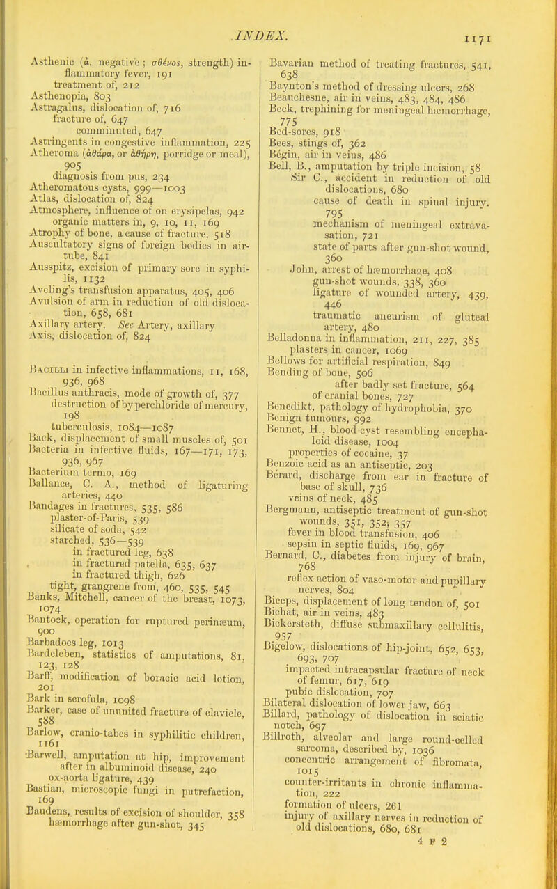 1171 Astlieiiic (d, negative ; o-0eVoj, strength) in- flammatory fever, 191 treatment of, 212 Asthenopia, 803 Astragalus, dislocation of, 716 fracture of, 647 comminuted, 647 Astringents in congestive inflammation, 225 Atheroma (d0a/)a, or adripTj, porridge or meal), .905 diagnosis from pus, 234 Atheromatous cysts, 999—1003 Atlas, dislocation of, 824 Atmosphere, influence of on erysipelas, 942 organic matters in, 9, 10, 11, 169 Atrophy of bone, a cause of fracture, 518 Auscultatory signs of foreign bodies in air- tube, 841 Aussj)itz, excision of 2:)rimary sore in syphi- lis, 1132 Aveling's transfusion apparatus, 405, 406 Avulsion of arm in reduction of old disloca- tion, 658, 681 Axillary artery. See Artery, axillary Axis, dislocation of, 824 Bacilli in infective inflammations, 11, 168, 936, 968 liacillus authracis, mode of growth of, 377 destruction of byperchloride of mercury, 198 tuberculosis, 1084—1087 Back, displacement of small muscles of, 501 Bacteria in infective fluids, 167—171, 173, 936, 967 Bacterium termo, 169 Ballance, C. A., method of ligaturing arteries, 440 liandages in fractures, 535, 586 l)]aster-of-Paris, 539 silicate of soda, 542 stai'ched, 536—539 in fractured leg, 638 in fractured patella, 635, 637 in fractured thigh, 626 tight, grangrene from, 460, 535, 545 Banks, Mitchell, cancer of the breast, 1073 1074 Bautook, operation for inptured perinteum, 900 Barbadoes leg, 1013 Bardeleben, statistics of amputations, 81 123, 128 Bartf, modification of boracic acid lotion, 201 Bark in scrofula, 1098 Barker, case of ununited fracture of clavicle 588 Barlow, cranio-tabes in syphilitic children, 1161 tBarwel), amputation at hip, improvement after in albuminoid disease, 240 ox-aorta ligature, 439 Bastian, microscopic fungi in putrefaction, 169 Baudens, results of excision of shoulder, 358 hsemorrhoge after gun-shot, 345 Bavarian method of treating fractures, 541, 638 Baynton's method of dressing ulcers, 268 Beauchesue, air in veins, 483, 484, 486 Beck, trephining Ibr meningeal hiemorrhage, 775 Bed-sores, 918 Bees, stings of, 362 Begin, air in veins, 486 Bell, B., amputation by triple incision, 58 Sir C, accident in reduction of old dislocations, 680 cause of death in spinal injury. 795 mechanism of meningeal extrava- sation, 721 state of parts after gun-shot wound, 360 Joliu, arrest of hremorrhaoe, 408 gun-shot wounds, 338, 360 ligature of wounded artery, 439, 446 traumatic aneurism of gluteal artery, 480 Belladonna in inilamniation, 211, 227, 385 jjlasters in cancer, 1069 Bellows for artificial respiration, 849 Bending of bone, 506 after badly set fracture, 564 of cranial bones, 727 Benedikt, pathology of hydrophobia, 370 Benign tumours, 992 Benuet, H., blood-cyst resembling encepha- loid disease, 1004 properties of cocaine, 37 Benzoic acid as an antiseptic, 203 Berard, discharge from ear in fracture of base of skull, 736 veins of neck, 485 Bergmann, antiseptic tj'eatment of gun-shot wounds, 351, 352; 357 fever m blood transfusion, 406 sepsin in septic fluids, 169, 967 Bernard, C, diabetes from injury of brain, 768 reflex action of vaso-motor and pupillary nerves, 804 Biceps, displacement of long tendon of, 501 Bichat, air in veins, 483 Bickersteth, diffuse submaxillary cellulitis .957 Bigelow, dislocations of hip-joint, 652 653 693, 707 impacted intracapsular fracture of neck of femur, 617, 619 pubic dislocation, 707 Bilateral dislocation of lower jaw, 663 Billard, pathology of dislocation in sciatic notch, 697 Billroth, alveolar and large round-celled sarcoma, described by, 1036 concentric arrangement of fibromata, 1015 counter-irritants in chronic inflamma- tion, 222 formation of ulcers, 261 injury of axillary nerves in reduction of old dislocations, 680, 681