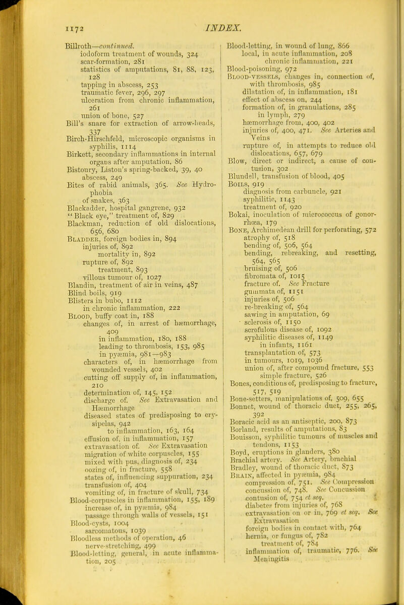 Billroth—continued. iodoform treatment of wounds, 324 scar-formation, 281 statistics of amputations, 81, 88, 123, 128 tapping in abscess, 253 traumatic fever, 296, 297 ulceration from chronic inflammation, 261 union of bone, 527 Bill's snare for extraction of arrow-heads, 337 Birch-Hirschfeld, microscopic organisms m syphilis, 1114 Birkett, secondary inflammations in internal organs after amputation, 86 Bistoury, Liston's sprhig-backed, 39, 40 abscess, 249 Bites of rabid animals, 365. See Hydro- phobia of snakes, 363 Blackadder, hospital gangrene, 932  Black eye, treatment of, 829 Blackmau, reduction of old dislocations, 656, 680 Bladder, foreign bodies in, 894 injuries of, 892 mortality in, 892 rupture of, 892 treatment, 893 villous tumour of, 1027 Blandin, treatment of air in veins, 487 Blind boils, 919 Blisters in bubo, 1112 in chronic inflammation, 222 Blood, buffy coat in, 188 changes of, in arrest of hEemorrhage, 409 in inflammation, 180, 188 leading to thrombosis, 153, 985 in pyaemia, 981—983 characters of, in hsemorrhage from wounded vessels, 402 cutting off' supply of, in inflammation, i 210 determination of, 145, 152 discharge of. See Exti-avasation and Haimorrhage diseased states of predisposing to ery- sipelas, 942 I to inflammation, 163, 164 I eff'usion of, in inflammation, IS7 . | extravasation of. See Extravasation ; migration of white corpuscles, 155 | mixed with pus, diagnosis of, 234 ! oozing of, in fracture, 558 _ 1 states of, influencing suppuration, 234 ^ transfusion of, 404 1 vomiting of, in fracture of skull, 734 | Blood-corpuscles in inflammation, 155, 189 j increa.se of, in pyuimin, 984 ; passage tlu-ough walls of ves.sels, 151 Blood-cysts, 1004 sarcomatous, 1039 Bloodless methods of operation, 46 nerve-stretching, 499 Blood-letting, general, in acute inflamma- tion, 205 Blood-letting, in wound of lung, 866 local, in acute inflammation, 20S chronic iiilUimniation, 221 Blood-poisoning, 972 Blood-VESSKLS, changes in, conueetioa of, with thrombosis, 985 dilatation of, in inflammation, 181 effect of abscess on, 244 formation of, in granulations, 285 in lymph, 279 hfemori'hage from, 400, 402 injuries of, 400, 471. Sec Arteries and Veins rupture of, in attempts to reduce oM dislocations, 657, 679 Blow, direct or indirect, a cause of con- tusion, 302 Blundell, transfusion of blood, 405 Boils, 919 diagnosis from carbuncle, 921 syphilitic, 1143 ti'eatment of, 920 Bokai, inoculation of micrococcus of gonor- rhoea, 179 Bone, Archimedean drill for perforating, 572 atrophy of, 518 bending of, 506, 564 bending, rebreaking, and resetting, 564. 565 bruising of, 506 fibromata of, 1015 fracture of. See Fracture guuimata of, 1151 injuries of, 506 re-breaking of, 564 sawing in amputation, 69 • sclerosis of, 1150 scrofulous disease of, 1092 syphilitic diseases of, 1149 in infants, 1161 transplantation of, 573 in tumours, 1019, 1036 union of, after compound fracture, 553 simple fracture, 526 Bones, conditions of, predisposing to fracture, 517, . Bone-setters, manipulatmns of, 509, 655 Bonnet, wound of thoracic duct, 255, 265, Boracic acid as an antiseptic, 200, 873 Borland, results of amputations, S3 Bouisson, syphilitic tumouis of muscles and toiid<His, 1153 Boyd, eruptions in glandei-s, 380 Brachial artery. Sec Artery, brachial Hradlej', wound of thoracic duct, S73 Brain, atfected in pyiumia, 984 compression of, 751. Sec tlomprcssion concussion of, 748. See Concussion contusion of, 754 ct scq. X diabetes from injuries of, 768 extraviusation on or in, 769 et scq. See E.x'travasaliou foreign bodies in contact with, 764 hernia, or fungus of, 782 trcntnumt of, 7S4 inflammation of, traumatic, 776. See Meningitis