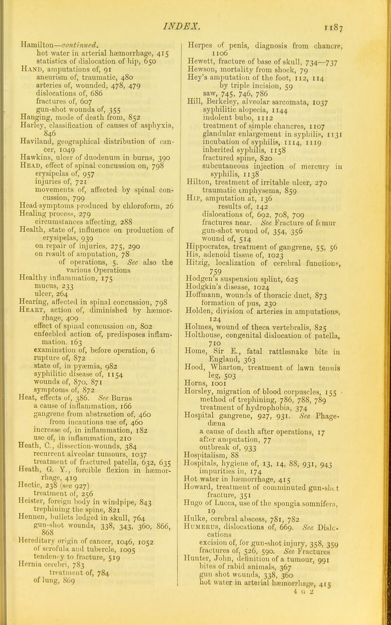Hamilton—oonthmed. hot water in arterial haemorrhage, 415 statistics of dislocation of hip, 650 Hand, anipntations of, 91 aneurism of, traumatic, 480 arteries of, wounded, 478, 479 dislocations of, 686 fractures of, 607 gun-shot wounds of, 355 Hanging, mode of death from, 852 Harley, classification of causes of asphyxia, 846 Haviland, geographical distribution of can- cer, 1049 Hawkins, ulcer of duodenum in burns, 390 Head, effect of spinal concussion on, 798 erysipelas of, 957 injuries of, 721 movements of, affected by spinal con- cussion, 799 Head-symptoms produced by chloroform, 26 Healing process, 279 circumstances affecting, 288 Health, state of, influence on production of erysipelas, 939 on repair of injuries, 275, 290 on result of amputation, 78 of operations, 5. Sec also the various Operations Healthy inflammation, 175 mucus, 233 ulcer, 264 Hearing, afl'ected in spinal concussion, 798 Heart, action of, diminished by hEemor- rhage, 409 effect of spinal concussion on, 802 enfeebled action of, predisposes inflam- mation, 163 examination of, before operation, 6 rupture of, 872 state of, in pyremia, 982 syphilitic disease of, 1154 wounds of, 870. 871 symptoms of, 872 Heat, effects of, 386. See Burns a cause of iuHammatioi), 166 gangrene from abstraction of, 460 from incautious use of, 460 increase of, in inflammation, 182 use of, in inflammation, 210 Heath, C., dissection-wounds, 384 recurrent alveolar tumours, 1037 treatment of fractured patella, 632, 635 Heath, G. Y., forcible ilexion in hajmor- rhage, 419 Hectic, 238 (see 927) treatment of, 256 Heister, foreign liody in windpipe, 843 trephining the spine, 821 Hennen, bullets lodged in skull, 764 gun-shot wounds, 338, 343, 360, 866, 868 Hereditary origin of cancer, 1046, 1052 of s('rofula and tubercle, 1095 tendenc y to f'r:icture, 519 Hernia cerebri, 783 treatment of, 784 of lung, 8O9 Herpes of penis, diagnosis from chancre, 1106 Hewett, fracture of base of skull, 734—737 Hewson, mortality from shock, 79 Hey's amjiutation of the foot, 112, 114 . by triple incision, 59 saw, 745, 746, 786 Hill, Berkeley, alveolar sarcomata, 1037 syphilitic alopecia, 1144 indolent bubo, 1112 treatment of simple chancres, 1107 glandular enlargement in syphilis, 1131 incubation of syphilis, 1114, 1119 inherited syphilis, 1158 fractui-ed spine, 820 subcutaneous injection of mercury iu syjihilis, 1138 Hilton, treatment of irritable ulcer, 270 traumatic emphysema, 859 Hip, amputation at, 136 results of, 142 dislocations of, 692, 708, 709 fractures near. See Fracture of ftmur gun-shot wound of, 354, 356 wound of, 514 Hippocrates, treatment of gangrene, 55, 56 His, adenoid tissue of, 1023 Hitzig, localization of cerebral functions, 759 Hodgen's suspension sjjlint, 625 Hodgkin's disease, 1024 Hoffmann, wounds of thoracic duct, 873 formation of ]3us, 230 Holden, division of arteries in amputations, 124 Holmes, wound of theca vertebralis, 825 Holthouse, congenital dislocation of patella, 710 Home, Sir E., fatal rattlesnake bite iu England, 363 Hood, Wharton, treatment of lawn tennis leg, 503 Horns, looi Horsley, migration of blood corpuscles, 155 method of ti ephining, 786, 788, 789 treatment of hydrophobia, 374 Hospital gangrene, 927, 931. See Phage- d.Tena a cause of death after operations, 17 after amputation, 77 outbreak of, 933 Hospitalism, 88 Hospitals, hygiene of, 13, 14, 88, 931, 943 impurities in, 174 Hot water in hnsmorrhage, 415 Howard, treatment of comminuted gun-sliLt fracture, 351 Hugo of Lucca, use of the spongia somnifeni, 19 Hulke, cerebral abscess, 781, 782 HuMEiius, dislocations of, 669. Sec Disk- cations excision of, for gun-shot injury, 358, 359 fractiu-es of, 526, 590. Sec Fractures Hunter, John, definition of a tumour, 991 biles of rabid animals, 367 gun shot wounds, 338, 360 hot water in arterial hsemorrhnge, 415