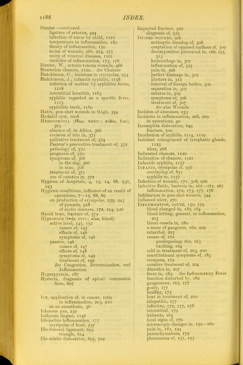II iiuter —oim i i it xtcd. ligiituio of arteries, 424 infection of mu se liy cbild, 1116 temperature in infliiiiimation, 182 theory of inHnnunation, 150 union of wounds, 266, 274, 275 unity of venereal diseases, iioi varieties of inflaniniation, 175, 176 Hunter, W., aiterio-venous wounds, 466 Huuterian cliancre, 1120. Sen Cliancre Iluteliinson, C., incisions in erysipelas, 954 Hutcliinsou, J., infantile syphilis, 1158 infection of mother by syphilitic foetus, 1118 interstitial keratitis, 1163 syphilis regarded as a specific fever, HIS syphilitic teeth, 1160 Hutin, gun-shot wounds in thigh, 354 Hydatid cyst, 1008 Hydhophojiia (&5cop, water; <p6^os, fear). 36s absence of, in Africa, 366 excision of bite in, 371 palliative treatment of, 374 Pasteur's preventive treatment of, 372 pathology of, 370 prognosis of, 370 symptoms of, 366 in the dog, 366 in man, 368 treatment of, 371 use of caustics in, 372 Hygiene of hospitals, 4, 13, 14, 88, 931, 943 Hygienic conditions, influence of on result of operations, 7—15, 88, 89 on 2'rodnction of erysipelas, 939, 943 of pyaemia, 928 of septic diseases, 172, 214, 926 Hyoid bone, fracture of, 579 Hyperseinia (bTre'p, over; afua, blood) active local, 145, 152 causes of, 145 effects of, 146 syinjjtoms of, 146 passive, 146 causes of, 147 effects of, 148 sym7)toms of, 149 treatment of, 149 See Congestion, Determination, and Inflammation Hyperpyrexia, 187 Hysteria, diagnosis of spinal concussion from, 807 Ice, application of, in cancer, 1069 in inflammation, 203, 210 as an ana-sthetic, 36 Jcliorous ])us, 230 lutliyosis linguiu, 1146 Idicijiatliic inflammation, 177 erysii)e]ns of head, 957 Hio-femoral ligament, 693 triangle, 614 Ilio sciatic dislocation, 695, 702 Impacted fracture, 520 diagnosis of, 525 Inciseu wounds, 306 antiseptic dressing of, 308 coaptation of opposed surfaces of, 309 decomposition prevented in, 166, 195, 313 haemorrhage in, 307 inflammation of, 325 pain in, 306 perfect drainage in, 312 plasters in, 312 removal of foreign bodies, 309 separation in, 307 sutures in, 309 symptoms of, 306 treatment of, 307 See also Wounds Incision of abscesses, 253 Incisions in inflammation, 208, 209 in operations, 40 Incomplete dislocation, 649 fracture, 520 Incubation of syphilis, 1114, 1119 Indolent enlargement of lymphatic glands, 1123 ulcer, 268 Indurated chancre, 1120 Induration of chancre, 1121 Infantile syphilis, 1157 Infants, erysipelas of, 956 overlaying of, 851 syphilis in, 1157 Infection of wounds, 171, 308, 926 Infective fluids, bacteria in, 167—171. 967 inflammation, 172, 173, 177, 178 Infiltration in gun-shot wounds, 344 Inflamed ulcer, 270 Inflammation, acute, 150, 179 blood changed in, iSo, 184 blood-letting, general, in inflammation, 205 blood-vessels in, 180 a cause of gangrene, 162, 909 catarrhal, 225 causes of, 162 predisposing; 162, 163 exciting, 164 cold in treatment of, 203, 210 constitutional symptoms of, 183 croupous, 179 curative treatment of, 204 diuretics in, 207 fever in, 183. Sec Inflammatory Fever function disturbed by, 182 gangrenous, 162, 177 gDUty, 177 healthy, 175 licat in triiatmcnt of, 210 idiopatliic, 177 iiifeclivc, 172, 177, 178 interstitial, 179 irritants, 165 local signs of, 179 microscopic changes in, 150—160 pain in, iSi, 194 ])arenchymatous, 179 phenomena of, 151, 193
