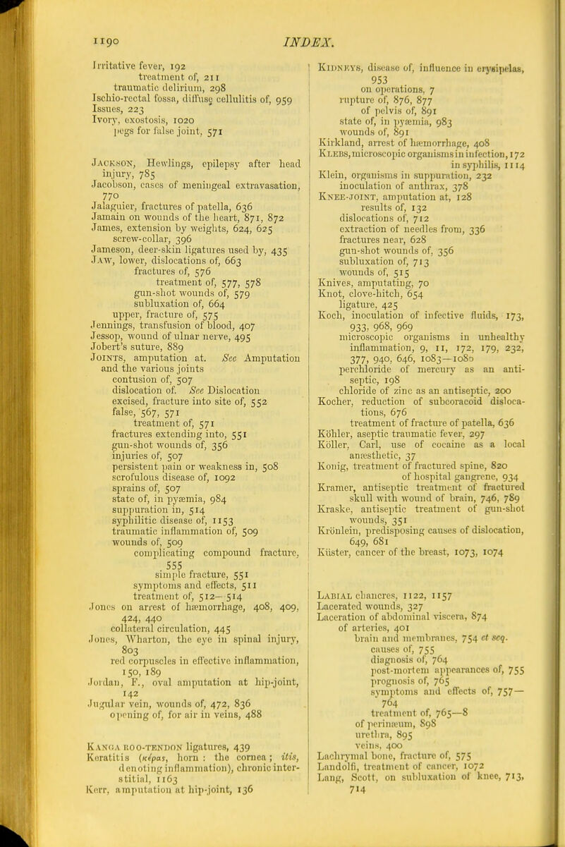 Irritative fever, 192 treatment of, 211 traumatic (leliriuiii, 298 Iscliio-rectal fossn, dilfuse cellulitis of, 959 Issues, 223 Ivory, exostosis, 1020 liegs for fulse joint, 571 JACK.so^% Hewlings, cpilepsv after head injury, 785 Jaeobson, cases of meningeal extravasation, 770 Jalaguier, fractures of patella, 636 Jamain on wounds of the lieart, 871, 872 James, extension by weiglits, 624, 625 screw-collar, 396 Jameson, deer-skin ligatures used by, 435 Jaw, lower, dislocations of, 663 fractures of, 576 treatment of, 577, 578 gun-shot wounds of, 579 subluxation of, 664 upper, fracture of, 575 Jennings, transfusion of blood, 407 Jessop, wound of ulnar nerve, 495 Jobert's suture, 889 Joints, amputation at. Sec Amputation and the various joints contusion of, 507 dislocation of. See Dislocation excised, fracture into site of, 552 false, 567, 571 treatment of, 571 fractures extending into, 551 gun-shot wounds of, 356 injuries of, 507 persistent pain or weakness in, 508 scrofulous disease of, 1092 sprains of, 507 state of, in iiysemia, 984 supfiuration in, 514 syphilitic disease of, 1153 traumatic inflammation of, 509 wounds of, 509 complicating compound fracture, 555 simple fracture, 551 symptoms and effects, 511 treatment of, 512— 514 Jones on arrest of hsemorrhage, 408, 409, 424, 440 collatei'al circulation, 445 Jones, Wharton, the eye in spinal injury, 803 red corpuscles in effective inflammation, 150, 189 Jordan, F., oval amputation at hip-joint, 142 Jugular vein, wounds of, 472, 836 opening of, for air in veins, 488 Kanoa ROO-TENDON ligatures, 439 Keratitis {icepas, horn : the cornea; His, denoting infhunniation), chronic inter- stitial, 1163 Kerr, amputation at hip-joint, 136 1 K1DNKY8, disease of, influence iu erj'sipelas, i 953 I on operations, 7 rupture of, 876, 877 of pelvis of, 891 state of, in pyainiia, 983 wounds of, 891 Kirkland, arrest of haemorrhage, 408 K LEBS, microscopic organisms in in feetion, 172 in syphilis, 1114 Klein, organisms in suppuration, 232 inoculation of anthrax, 378 Knee-joint, amputation at, 128 results of, 132 dislocations of, 712 extraction of needles from, 336 fractures near, 628 gun-shot wounds of, 356 subluxation of, 713 wounds of, 515 Knives, amputating, 70 Knot, clove-hitch, 654 ligature, 425 Koch, inoculation of infective fluids, 173, 933, 968, 969 microscopic organisms in unhealthy inflammation, 9, 11, 172, 179, 232, 377. 940, 646, 1083—1080 perchloride of mercurj' as an anti- septic, 198 chloride of zinc as an antiseptic, zoo Kocher, reduction of subcoracoid disloca- tions, 676 treatment of fracture of patella, 636 Kbhler, aseptic traumatic fever, 297 Koller, Carl, use of cocaine as a local anresthetic, 37 Konig, treatment of fractured spine, 820 of hospital gangi-ene, 934 Kramer, antiseptic treatment of ft-actured skull with wound of brain, 746, 789 Kraske, antiseptic treatment of gun-shot wounds, 351 Krcinlein, predisposing causes of dislocation, 649, 681 Kiister, cancer of the breast, 1073, 1074 Labial chancres, 1122, 1157 Lacerated wounds, 327 Laceration of abdominal viscera, 874 of arteries, 401 brain and membranes, 754 ct scq. causes of, 755 diagnosis of, 764 post-mortem appearances of, 755 prognosis of, 765 symptoms and effects of, 757— 764 treafment of, 765—8 of )ierin;eum, 898 urethra, 895 veins, 400 Laohiymal bone, fracture of, 575 Landolfi, treatment of cancer, 1072 Lang, Scott, on subluxation of knee, 713, 714