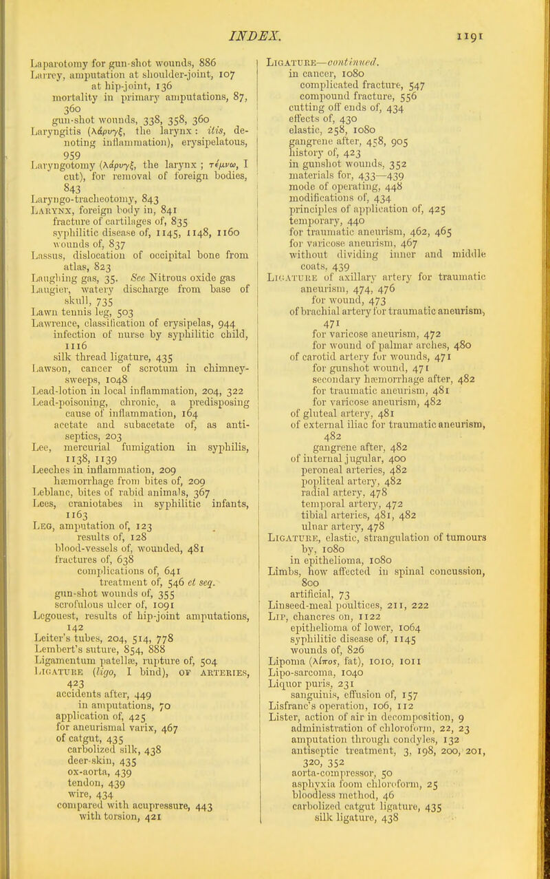 Laparotomy for gun shot wounds, 886 Liurey, amputation at slioulder-joiut, 107 at hip-joint, 136 mortality in primary amputations, 87, 360 gun-shot wounds, 338, 358, 360 Laryngitis {K&pvy^, the larynx: itis, de- noting inrtamraatioii), erysipelatous, 959 , . ^ Laryngotomy (Xapuy^, the larynx ; reyucco, 1 cut), for removal of foreign bodies, 843 Laryngo-tracheotomy, 843 Larynx, foreign body in, 841 fracture of cartilages of, 835 syphilitic disease of, 1145, 1148, 1160 wounds of, 837 Lassus, dislocation of occipital bone from atlas, 823 Laughing gas, 35. See Nitrous oxide gas liaugier, watery discharge from base of skull, 735 Lawn tennis leg, 503 Lawrence, classilication of erysipelas, 944 infection of nurse by syphilitic child, 1116 silk thread ligature, 435 Lawson, cancer of scrotum in chimney- sweeps, 1048 Lead-lotion in local inflammation, 204, 322 Lead-poisoning, chronic, a predisposing cause of inflammation, 164 acetate and subacetate of, as anti- septics, 203 Lee, mercurial fumigation in syphilis, 1138, 1139 Leeches in inflammation, 209 ha;morrhage from bites of, 209 Tieblanc, bites of i\abid animals, 367 Lees, craniotabes in syphilitic infants, 1163 Leg, amputation of, 123 results of, 128 blood-vessels of, wounded, 481 fractures of, 638 complications of, 641 treatment of, 546 ct seq. gun-shot wounds of, 355 scrofulous ulcer of, 1091 Legouest, results of hip-joint amputations, 142 Leitcr's tubes, 204, 514, 778 Lembert's suture, 854, 888 Ligamentum patella;, rupture of, 504 LicATURE (Ugo, I bind), oy aeteries, 423 accidents after, 449 in amputations, 70 application of, 425 for aneurisnial varix, 467 of catgut, 435 carbolized silk, 438 deer skin, 435 ox-aorta, 439 tendon, 439 wire, 434 compared with acupressure, 443 with torsion, 421 Ligature—oonthmcd. in cancer, 1080 complicated fracture, 547 compound fracture, 556 cutting off ends of, 434 ettects of, 430 elastic, 258, 1080 gangrene after, 458, 905 history of, 423 in gunshot wounds, 352 materials for, 433—439 mode of operating, 448 modifications of, 434 principles of apjilication of, 425 temporary, 440 for traumatic aneurism, 462, 465 for varicose aneurism, 467 without dividing inner and middle coats, 439 Ligature of axillary artery for traumatic aneurism, 474, 476 for wound, 473 of brachial artery for traumatic aneurism, 471 for varicose aneurism, 472 for wound of palmar arches, 480 of carotid artery fur wounds, 471 for gunshot wound, 471 secondary hcemorrhage after, 482 for traumatic aneurism, 481 for varicose aneurism, 482 of gluteal artery, 481 of external iliac for traumatic aneurism, 482 gangrene after, 482 of internal jugular, 400 peroneal arteries, 482 popliteal artery, 482 radial artery, 478 temporal artery, 472 tibial arteries, 481, 482 ulnar artery, 478 Ligature, elastic, strangulation of tumours by, 1080 in epithelioma, 1080 Limbs, how affected in spinal concussion, 800 artificial, 73 Linseed-nieal poultices, 211, 222 Lip, chancres on, 1122 epithelioma of lower, 1064 syphilitic disease of, 1145 wounds of, 826 Lipoma {\liros, fat), loio, loii Lipo-sarcoma, 1040 Liq^uor puris, 231 sanguinis, efl'usiou of, 157 Lisfranc's operation, 106, 112 Lister, action of air in decomposition, 9 administration of chloroform, 22, 23 amputation through condyles, 132 antiseptic treatment, 3, 198, 200, 201, 320, 352 aorta-compressor, 50 asphyxia foom chloroform, 25 bloodless method, 46 carbolized catgut ligature, 435 silk ligature, 438