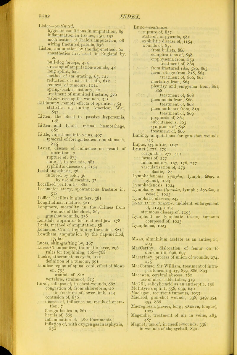 Lister—continued. L; hygienic coiulitions in ampntatioai, 89 iiiflaniiniitioii in tissues, 150, 157 modification of Teale's amputation, 68 i wiring fracturtd patella, 636 Listen, amputation hy tlie ilap-method, 60 antesthetics first used in England by, 20 bull-dog forceps, 425 dressing of amputation-wounds, 48 long splint, 623 method of amputating, 65, 127 reduction of dislocated hip, 652 removal of tumours, 1014 spring-backed bistoury, 40 treatment of ununited fracture, 570 water-dressing for wounds, 315 •Lithotomy, remote effects of operation, 54 statistics of, during American War, 892 Litten, the blood in passive hypersemia, | 148 Litten, nnd Leube, retinal hsemorrliage, i 980 Little, injections into veins, 407 I removal of foreign bodies from stomach, I 855 LiVEE, disease of, influence on result of . operation, 7 rupture of, 875 state of, in pytemia, 982 syphilitic disease of, 1154 Local, auEestliesia, 36 [ induced by cold, 36 1 by use of cocaine, 37 Localized peritonitis, 882 ' Locomotor ataxy, spontaneous fi-acture in, 518 LOflBer, bacillus in glanders, 381 ' Longitudinal fracture, 521 ; Longmore, mortality in the Crimea from ' wounds of the chest, 867 gunshot wounds, 338 Lonsdale, apparatus for fractured jaw, 578 Louis, method of amputation, 58 Louis and Cline, trephining the spine, 821 Lowdham, amputation by the flap-method, 57, 60 Lucas, skin-grafting by, 267 Lucas-Champoniere, trauniiitic fever, 296 rules for trephining, 766—768 Liicke, atheromatous cysts, looi definition of a tumour, 991 Lumbar region of spinal cord, effect of blovvs on, 793 wounds of, 812 vertebra-, strains of, 815 Lung, collapse of, in chest-woujids, 862 congestion of, from chlorofoim, 26 in fractures of lower lijnb, 544 contusion of, 856 disease of, influence on result of orera- tion, 7 foreign bodies in, 861 hernia of, 869 inflammation of. Sec Pneumonia inflation of, with oxygen gas in asphyxia, I 850 • I -'KG—coidinucd. rujjture of, 857 state of, in pya-mia, 982 syphilitic disease of, 1154 wounds of, 857 from bullets, 866 complications of, 858 emphysema from, 859 treatment of, 869 from iractured ribs, 580, 863 hemorrhage from, 858, 864 treatment of, 866, 867 mortality from, 864 pleurisy and empyema from, 861, 868 treatment of, 868 pneumonia from, 860 treatment of, 868 pneiimothorax from, 859 treatment of, 869 prognosis of, 864 subcutaneous, 863 symptoms of, 858 treatment of, 866 Liining, amputations for gun-shot wounds, 143 Lupus, syphilitic, 1142 Lymi'h; 277, 279 coagulable, 277, 411 forms of, 277 inflammatory, 157, 176, 277 vascularization of, 279 -• ■ plastic, 184 Lymphadenoma (hjmpha, lymph ; SStjv,. a gland), 1023 Lymphadenosis, 1024 Lymphangioma (lymjiha, lympli ; ayytiov, a vessel), 1023 Lymphatic abscess, 243 Lymphatic glands, indolent enlargement of, 1123, 1163 strumous disease of, 1093 Lymijhoid or lymphatic tissue, tumours composed of, 1023 Lymphoma, 1023 Maas, aluminium acetate as an antisejitic, 203 MacCarthy, dislocation of femur on to dorsum ilii, 696, 697 Macartney, process of union of wounds, 274, 275 MacCormac, Sir W illiam, treatment of in(ra- jieritoneal injury, 879, 886, 893 Macewen, cerebral abscess, 7S0 use of absorbable tubes, 319 McGill, salicylic acid as an antii-ejitic, 19S Mclntyre's splint, 558, 639, 640 Maclagan, recurrent tumours, 1033 Macleod, gun-shot wounds, 338, 349, 354, 355. 866 Macroglossia {^aKpSs, long; yXuffffa, tongue), 1023 Magendio, treatment of air in veins, 48;, 487 Magnet, use of, in needle-wounds, 336 in wounds of th^ eyeball, 830