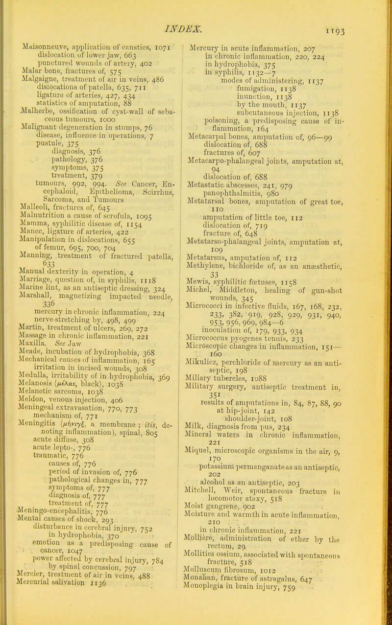 Maisonneuve, application of eristics, 1071 dislocation of lower jaw, 663 punctured wounds of artery, 402 Malar bone, fractures of, 575 Malgaigne, treatment of air in veins, 486 dislocations of patella, 635, 711 ligature of arteries, 427, 434 statistics of amputation, 88 Malherbe, ossiiication of cyst-wall of seba- ceous tumours, 1000 Malignant degeneration in stnmps, 76 disease, influence in operations, 7 pustule, 375 diagnosis, 376 pathology, 376 symptoms, 375 treatment, 379 tumours, 992, 994. See Cancer, En- ceplialoid, Epithelioma, vScirrhus, Sarcoma, and Tumours Malleoli, fractures of, 645 Malnutrition a cause of scrofula, 1095 Mamma, syphilitic disease of, 1154 Manec, ligature of arteries, 422 Manipulation in dislocations, 655 of femur, 695, 700, 704 Manning, treatment of fractured patella, 633 Manual dexterity in operation, 4 Marriage, question of, in syphilis, rii8 Marine lint, as an antiseptic dressing, 324 Marshall, magnetizing impacted needle, 336 mercury in chronic inflammation, 224 nerve-stretching by, 498, 499 Martin, treatment of ulcers, 269, 272 Massage in chronic inflammation, 221 Maxilla. Sex Jaw Meade, incubation of hydrophobia, 368 Mechanical causes of inflammation, 165 irritation in incised wounds, 308 Medulla, irritability of in hydrophobia, 369 Melanosis (/ie'Aoj, black), 1038 Melanotic sarcoma, 1038 Meldon, venous injection, 406 Meningeal extravasation, 770, 773 mechanism of, 771 Meningitis {fivvty^, a membrane ; Uis, de- noting inflammation), spinal, 805 acute diifiise, 308 acute lepto-, 776 traumatic, 776 causes of, 776 period of invasion of, 776 jjathological changes in, 777 symptoms of, 777 diagnosis of, 777 treatment of, 777 ;Mcningo-encephalitis, 776 -Mental causes of shock, 293 disturbance in cerebral injury, 752 in hydrophobia, 370' emotion as a predisposing cause 01 . ' \ cancer, 1047 power aff'ccted by cerebral injury, 7S4 by spinal concussion, 797 Mercier, treatment of air in veins, 488 Mercurial salivation 1136 Mercury in acute inflammation, 207 in chronic inflammation, 220, 224 in hydropliobia, 375 in syphilis, 1132—7 modes of administering, 1137 fumigation, 1138 inunction, 1138 by the mouth, 1137 subcutaneous injection, 1138 poisoning, a predisposing cause of in- flammation, 164 Metacarpal bones, amputation of, 96—99 dislocation of, 688 fractures of, 607 Metacarpo-phalangeal joints, amputation at, 94 dislocation of, 688 Metastatic abscesses, 241, 979 pano[ihtlialmitis, 980 Metatarsal bones, amputation of great toe, 110 amputation of little toe, 112 dislocation of, 719 fracture of, 648 Metatarso-phalangeal joints, ampiitation at, 109 Metatarsus, amputation of, 112 Methylene, bichloride of, as an an£Esthetic, 33 Mewis, syphilitic fcetuses, 1158 Michel, Middleton, healing of gun-shot wounds, 345 Micrococci in infective fluids, 167, 168, ^232, 233. 382, 919, 928, 929, 931, 940, 953.956,969,984—6 inoculation of, 179, 933, 934 Micrococcus jjyogenes tenuis, 233 Microscopic changes in inflammation, 151— 160 Mikulicz, perchloride of mercury as an anti- septic, 198 Miliary tubercles, 1088 Military surgery, antiseptic treatment in, 351 results of amputations in, 84, 87, 88, 90 at hip-joint, 142 shoulder-joint, 108 Milk, diagnosis from pus, 234 Mineral waters in chronic inflammation, 221 Miquel, microscopic organisms in the air, 9, 170 potassium permanganateas an antiseptic, 202 alcohol as an antiseptic, 203 Mitchell, Weir, spontaneous fracture in locomotor ataxy, 518 Moist gangi-ene, 902 Moisture and warm thin acute inflammation. 210 in chronic inflammation, 221 MolHere, administration of ether by the rectnni, 29, I Mollifies ossium, associated with spontaneous fracture, 518 Molluscum fibrosum, 1012 Monaliaii,' fracture of astragalus, 647 . Monoplegia in brain injury, 759