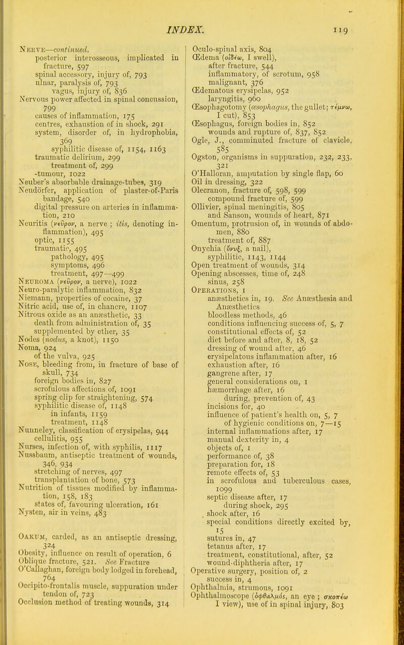 Nerve—confimced. posterior interosseous, implicated in fracture, 597 spinal accessory, injury of, 793 ulnar, paralysis of, 793 vagus, injury of, 836 Nervous power affected in spinal concussion, 799 causes of inflammation, 175 centres, exhaustion of in shock, 291 system, disorder of, in hydrophobia, 369 sj'philitic disease of, 1154, 1163 traumatic delirium, 299 treatment of, 299 -tumour, 1022 Xeuber's absorbable drainage-tubes, 319 Neudorfer, application of plaster-of-Paris bandage, 540 digital pressure on arteries in inflamma- tion, 210 Neuritis {vtvpov, a nerve ; itis, denoting in- flammation), 495 optic, 1155 traumatic, 495 pathology, 495 symptoms, 496 treatment, 497—499 Neuroma {vevpov, a nerve), 1022 Neuro-paralytic inflammation, 832 Niemann, properties of cocaine, 37 Nitric acid, use of, in chancre, 1107 Nitrous oxide as an ancesthetic, 33 death from administration of, 35 supplemented by ether, 35 Nodes (»iorf«s, a knot), 1150 Noma, 924 of the vulva, 925 Nose, bleeding from, in fracture of base of skull, 734 foreign bodies in, 827 scrofulous affections of, 1091 spring clip for straightening, 574 syphilitic disease of, 1148 in infants, 1159 treatment, 1148 Nuuneley, classification of erysipelas, 944 cellulitis, 955 Nurses, infection of, with syphilis, 1117 Nussbaum, antiseptic treatment of wounds, 346, 934 stretching of nerves, 497 transplantation of bone, 573 Nutrition of tissues modified by inflamma- tion, 158, 183 states of, favouring ulceration, 161 Nysten, air in veins, 483 Oakum, carded, as an antiseptic dressing, 324 Obesity, influence on result of operation, 6 Oblique fracture, 521. A'ec Fracture O'CaUaghan, foreign body lodged in forehead, . . 764 Occipito-frontalis muscle, suppuration under tendon of, 723 Occlusion method of treating wounds, 314 Oculo-spinal axis, 804 ffidema {olSfw, I swell), afte]' fracture, 544 inflammatory, of scrotum, 958 malignant, 376 CEdematous erysipelas, 952 laryngitis, 960 CEsophagotomy {oesophagus, the gullet; refxvoi, I cut), 853 (Esophagus, foreign bodies in, 852 wounds and rupture of, 837, 852 Ogle, J., comminuted fracture of clavicle, 58s Ogston, organisms in suppuration, 232, 233, 321 O'Halloran, amputation by single flap, 60 Oil in dressing, 322 Olecranon, fracture of, 598, 599 compound fracture of, 599 OUivier, spinal meningitis, 805 and Sanson, wounds of heart, 871 Omentum, protrusion of, in wounds of abdo- men, 880 treatment of, 887 Onychia {&vv^, a nail), syphilitic, 1143, 1144 Open treatment of wounds, 314 Opening abscesses, time of, 248 sinus, 258 Operations, i ansesthetics in, 19. Sec Anjesthesia and Ansesthetics bloodless methods, 46 conditions influencing success of, 5, 7 constitutional efl'ects of, 52 diet before and after, 8, 18, 52 dressing of wound after, 46 erysipelatous inflammation after, 16 exhaustion after, 16 gangrene after, 17 general considerations on, i hemorrhage after, 16 during, prevention of, 43 incisions for, 40 influence of patient's health on, 5, 7 of hj'gienic conditions on, 7—15 internal inflammations after, 17 manual dexterity in, 4 objects of, I pei'formance of, 38 preparation for, 18 remote efl'ects of, 53 in scrofulous and tuberculous cases, 1099 septic disease after, 17 during shock, 295 , shock after, 16 special conditions directly excited by, 15 sutures in, 47 tetanus after, 17 treatment, constitutional, after, 52 wound-diphtheria after, 17 Operative surgery, position of, 2 success in, 4 Ophthalnua, strumous, 1091 Ophthalmoscope {6<pSa\ix6s, an eye ; aKoirfw I view), use of in spinal injury, 803