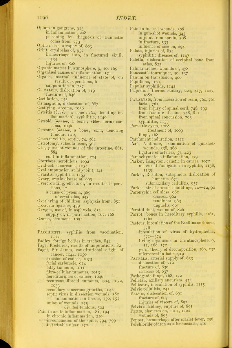 Opium in j,'iuigreiie., 913 in inlliunnmtioii, 208 poisoning Ly, diagnosis of triUiniatic coma iVoni, 773 Optic nervo, atrophy of, 803 Oi'bit, erysipelas of, 957 IkTumorrliage into, in fractured skull, 734 injuries of, 828 Organic matter in atmosphere, 9, 10, 169 Organised causes of inflammation, 171 Organs, internal, influence of state of, on result of operations, 6 suppuration in, 237 Os CALCis, dislocation of, 719 fracture of, 646 Oscillation, 153 Os magnum, dislocation of, 687 Ossifying sarcoma, 1036 Osteitis (ouTeor, a bone ; itis, denoting in- flammation), syphilitic, 1149 Osteoid {oariov, a bone; d^os, form) sar- coma, 1036 Osteoma {ocniov, a bone; mna, denoting tumour, 1019 Osteo-myelitis, septic, 74, 562 Osteotomy, subcutaneous, 565 Otis, gun shot-wounds of the intestine, 881, 884 cold in inflammation, 204 Oton-hoea, scrofulous, 1092 Oval-celled sarcoma, 1034 Oval amputation at hip joint, 141 Ovaritis, syphilitic, 1153 Ovaiy, cystic disease of, 999 Overcrowding, effects of, on results of opera- tions, 12 a cause of pytemia, 989 of erysipelas, 943 Overlaying of children, asphyxia from, 851 Ox-aorta ligature, 439 Oxygen, use of, in asphyxia, 851 supply of, in putrefaction, 167, 168 Ozcena, strumous, 1091 Pacchiotti, syphilis from vaccination, 1117 Padley, foreign bodies in trachea, 844 Page, Frederick, I'csults of amputations, 82 Paget, Sir James, constitutional oi'igin of cancer, 1044, 1050 excision of cancer, 1073 facial carbuncle, 924 fatty tumours, loii fibro-cellular tumours, 1013 hereditariness of cancer, 1046 recurrflnt. fibroid tumours, 994, 1032, 1033 secondary cancerous growths, 1044 septic virus in dissci;tion wounds, 382 inflammation in tissues, 150, 151 union of wounds, 275 divided tendons, 502 Pain in acute iiillaiiimation, 181, 194 in chronic inflanunatinn, 219 'in-c6ncussion of the s])ine, 794, 799 4n irritable ulcer, 270 ! Pain in incised wounds, 306 in gun-shot wounds, 343 in joint from sprain, 508 in fracture, 533 influence of race on, 294 I Palate, injuries of, 834 syphilitic diseases of, 1147 Paletta, dislocation of occipital bone from atlas, 823 Palmar arches, wounds of, 478 Pancoast's tourniquet, 50, 137 1 Panum on transfusion, 406 j Papilloma, 1025 I Papular syphilide, 1142 ' Paquelin's thermo-cauteiy, 224, 417, 1027, 1080 Pakaltsis, from laceration of brain, 760, 761 facial, 761 from injury of spinal cord, 748, 792 from fracture of spine, 748, 811 from spinal concussion, 793 syphilitic, 1155 Parasitic cysts, 1008 treatment of, loog fungi, 168 Parchment induration, 1121 Pare, Ambroise, examination of gimshot- wounds, 338, 360 ligature of arteries, 57, 423 Parenchymatous inflammation, 179 Parker, Langston, caustic in cancer, 1072 mercurial fumigation in syphilis, 1138, 39 Parker, Kushton, subspinous dislocation of humerus, 671 submaxillary cellulitis, 957 Parkes, air of crowded buildings, 10—12, 90 Paronychia cellnlosa, 962 osseosa, 962 tendinosa, 963 ungualis, 96 r Parotid duct, wound of, 826 I Parrot, bones in hereditary syphilis, 1161, I 1162 Pasteur, inoculation of the Bacillus anthracis, 378 inoculation of virus of hydrophobia, ! 371—374 living oiganisms in the atmosphere, 9, II, 168, 172 ' germ theory of decomposition, 169, 232 , micrococci in boils, 919 I Patklla, arterial sup])ly of, 633 I •; dislocation of, 710 I fracture of, 630 necrosis of, 637 Pathogenic fungi, 16S, 172 Pelletan, axillary aneurism, 474 Pellizzari, inoculation of syphilis, 1115 Pelvic cellulitis, 241 Pem is, dislocation of, 691 fracture of, 607 injuries of viscera of, 892 Pelvis of kidney, rupture of, 891 Penis, chancres on, 1105, 1122 • ' Wounds of, 895 Pepper, hafiuorrhnge after scarlet fever, 256 Perchloride of iron as a ha;mostntic, 416