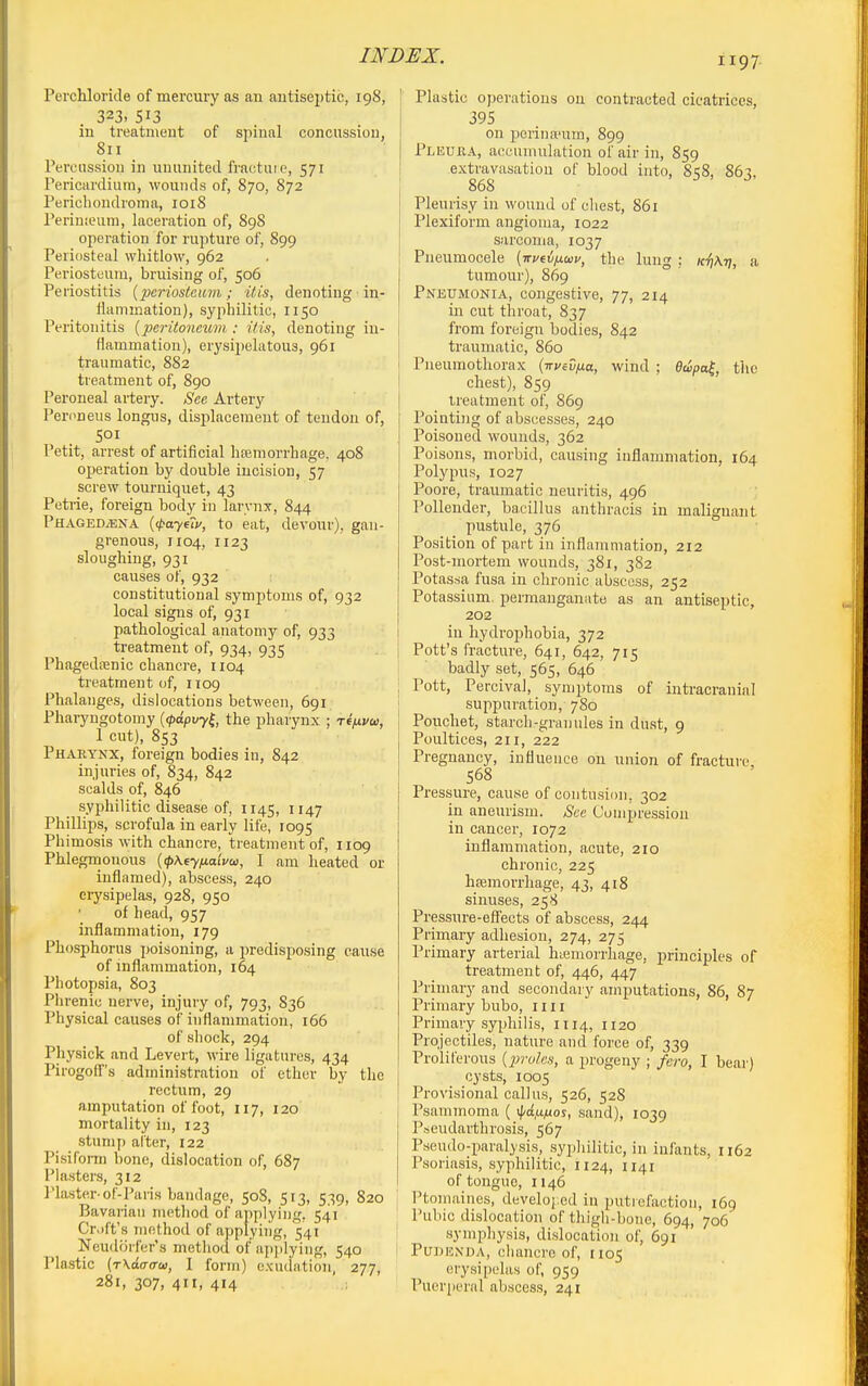 Perchloride of mercuiy as an autisejitic, 198, 323. 513 in treatment of spinal concussiou, 811 IVrciission in ununited fractuie, 571 l^ericurdium, wounds of, 870, 872 Pericliondroma, loiS rerinieum, laceration of, 898 operation for rupture of, 899 Periosteal whitlow, 962 Periosteum, bruising of, 506 Periostitis {periostcitvi; itis, denoting in- ilammation), syphilitic, 1150 Peritonitis {peritoneum : itis, denoting in- flammation), erysii)elatou3, 961 traumatic, 882 treatment of, 890 Peroneal artery. See Artery Peroneus longus, displacement of tendon of, SOI Petit, arrest of artificial hsemorrhage. 408 operation by double incision, 57 screw tourniquet, 43 Petrie, foreign body in larynx, 844 PHAGEDiENA {(l>ayf?i', to eat, devour), gan- grenous, 1104, 1123 sloughing, 931 causes of, 932 constitutional symptoms of, 932 local signs of, 931 pathological anatomy of, 933 treatment of, 934, 935 Phagedcenic chancre, 1104 treatment of, 1109 Phalanges, dislocations between, 691 Pharyngotomy {<pdpvy^, the pharynx ; ref^vco, 1 cut), 853 Pharynx, foreign bodies in, 842 injuries of, 834, 842 scalds of, 846 syphilitic disease of, 1145, 1147 Phillips, scrofula in early life, 1095 Phimosis with chancre, treatment of, 1109 Phlegrnouous [pKeyixaivw, 1 am heated or inflamed), abscess, 240 erysipelas, 928, 950 of head, 957 inflammation, 179 Phosphorus jjoisoning, a predisposing cause of inflammation, 164 Photopsia, 803 Phrenic nerve, injury of, 793, 836 Physical causes of inflammation, 166 of shock, 294 Physick and Levert, wire ligatures, 434 Pirogoff's administration of ether by the rectum, 29 amputation of foot, 117, 120 mortality in, 123 stump alter, 122 Pisiform bone, dislocation of, 687 Plasters, 312 Plaster-of-Paris bandage, 508, 513, 539, 820 Bavarian method of applying, 541 Cr.)ft's method of applying, 541 Neudorfer's method of applying, 540 Plastic (rXaarcrai, I form) exudation, 277, 281, 307, 411, 414 I Plastic operations on contracted cicatrices, 395 on porina'um, 899 Pleuka, accumulation of air in, 859 extravasation of blood into, 858, 863, 868 Pleurisy in wound of chest, 861 Plexiform angioma, 1022 sarcoma, 1037 : Pneumocele (ivvtvixwv, the lung ; K^hK-q, a tumour), 869 Pneumonia, congestive, 77, 214 in cut throat, 837 from foreign bodies, 842 ■ traumatic, 860 I Pneumothorax (-nueviia., wind ; edpal, the ! chest), 859 I treatment of, 869 Pointing of abscesses, 240 Poisoned wounds, 362 Poisons, morbid, causing inflammation, 164 Polypiis, 1027 Poore, traumatic neuritis, 496 Pollender, bacillus anthracis in malignant pustule, 376 Position of part in inflammation, 212 Post-mortem wounds, 381, 382 Potas.sa fusa in chronic abscess, 252 Potassium, permanganate as an antiseptic, 202 I in hydroiDhobia, 372 I Pott's fracture, 641, 642, 715 ' badly set, 565, 646 ; Pott, Percival, symptoms of intracranial suppuration, 780 Poucliet, starch-granules in dust, 9 Poultices, 211, 222 Pregnancy, influence on union of fracture, 568 Pi-essure, cause of contusion, 302 in aneurism. Sec Compression in cancer, 1072 inflammation, acute, 210 chronic, 225 ha3morrhage, 43, 418 sinuses, 258 Pressure-effects of abscess, 244 Primary adhesion, 274, 275 Primary arterial hiemorrhage, principles of treatment of, 446, 447 Primary and secondary amputations, 86, 87 Primary bubo, 1111 Primary syphilis, 1114, H20 Projectiles, nature and force of, 339 Proliferous {x>roles, a progeny ; fcro, I bear) cysts, 1005 Provisional callus, 526, 528 , Psammoma ( ifa^^uos, sand), 1039 Pseudarthrosis, 567 Pseudo-paralysis, .syphilitic, in infants, 1162 Psoriasis, syphilitic, U24, 1141 of tongue, 1146 j Ptomaines, develoi:ed in putiefaction, 169 I Pubic dislocation of thigh-bone, 694, 706 symphysis, dislocation of, 691 I PuDKXDA, chancre of, 1105 erysipelas of, 959 Pueriieral abscess, 241