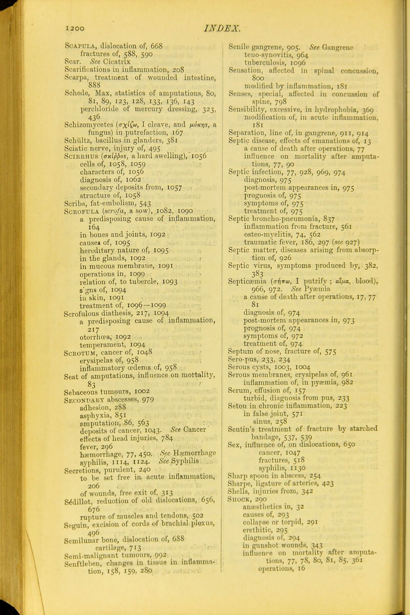 Scapula, dislocation of, 668 fractures of, 588, 590 Scar. Sec Cicatrix Scarifications in inflammation, 208 Scai'pa, treatment of wounded intestine, 888 Schede, Max, statistics of anipxitations, 80, 81, 89, 123, 128, 133, 136, 143 percliloride of mercury dressing, 323, 436 Scliizomycetes (crxiio), I cleave, and p-vK-qs, a fungus) in putrefaction, 167 Schiiltz, bacillus in glanders, 381 Sciatic nerve, injury of, 495 SciRRHUS {<ndpf)os, a liard swelling), 1056 cells of, 1058, 1059 : characters of, 1056 diagnosis of, 1062 secondary deposits from, 1057 • structure of, 1058 Scribn, fat-embolism, 543 Scrofula (scrofa, a sow), .1082, 1090 a predisposing cause of inflammation, 164 in bones and joints, 1092 causes of, 1095 hereditary nature of, 1095 in the glands, 1092 in mucous membrane, 1091 operations in, 1099 relation of, to tubercle, 1093 s'gns of, 1094 iu skin, 1091 treatment of, 1096—1099 Scrofulous diathesis, 217, 1094 a predisposing caiise of inflammation, 217 otorrhoea, 1092 temperament, 1094 Scrotum, cancer of, 1048 erysipelas (?f, 958 inflammatory oedema of, 958 Seat of amputations, influence on mortality, 83 Sebaceous tumours, 1002 Secondai'.t abscesses, 979 adhesion, 288 asj)hyxia, 851 imputation, .86, 5$3 : deposits of cancer, 1043. See Cancer eflects of head injuries, 784 fever, 296 : htemorrhage, 77, 450. Sec Hajmorrhage syphilis, 1114, ii24- ^S'cc Syphilis: . Secretions, purulent, 240 to be set free in acute inflamniation, 206 of woimds, free exit of, 313 S^dillot, reduction of old dislocations, 656, 676 . rupture of muscles and tendons, 502 Seguin, excision of cords of brachial plp^xus, 496 . Semilunar bone, dislocation of, 688 cartilage, 713 '  Semi-malignant tumours, 992 Senftleben, changes in tissue in inflamma- tion, 158, 159, 280 ; . ; Senile gangrene, 905. See Gangrene teno-synovitis, 964 tuberculosis, 1096 Sensation, afiected in spinal concussion, 800 modified by inflammation, 181 Senses, special, affected in concussion of spine, 798 Sensibility, excessive, in hydrophobia, 369 modification of, in acute inflammation. 181 Se])aration, line of, in gangrene, 911, 914 Septic disease, effects of emanations of, 13 a cau.se of death after ojjerations, 77 influence on mortality after amputa- tioni?, 77, 90 Septic infection, 77, 928, 969, 974 diagnosis, 975 post-mortem appearances in, 975 prognosis of, 975 symptoms of, 975 treatment of, 975 Septic broncho-pneumonia, 837 inflammation from fracture, 561 osteo-myelitis, 74, 562 traumatic fever, 186, 297 {see 927) Septic matter, diseases arising from absorp- tion of, 926 Septic virus, symptoms produced bv, 382. SepticEemia (o-Vjiroi, I putrify ; alfia, blood), 966, 972. Sec Pyaemia a cause of de.ith after ojjerations, 17, 77 81 diagnosis of, 974 post-mortem appearances in, 973 prognosis of, 974 symptoms of, 972 treatment of, 974 Septum of nose, fracture of, 575 Sero-pus, 233, 234 Serous cysts, 1003, 1004 Serous membranes, erysipelas of, 961 inflammation of, in pysemia, 982 Serum, efl'usion of, 157 turbid, diagnosis from pus, 233 Seton in chronic inflammation, 223 in false joint, 571 sinus, 258 Seutin's treatment of fracture by starched bandage, 537, 539 Sex, influence of, on dislocations, 650 cancer, 1047 fractures, 518 syphilis, 1130 Sharp spoon in abscess, 254 Sliarpe, ligature of arteries, 423 Shells, injuries from, 342 Shock, 290 anajsthetics in, 32 causes of, 293 collafisc or torpid, 291 crethitio, 295 diagnosis of, 294 in gunshot wounds, 343 influence on mortality after anijmta- tions, 77, 78, So, 81, 85. 361 operations, 16