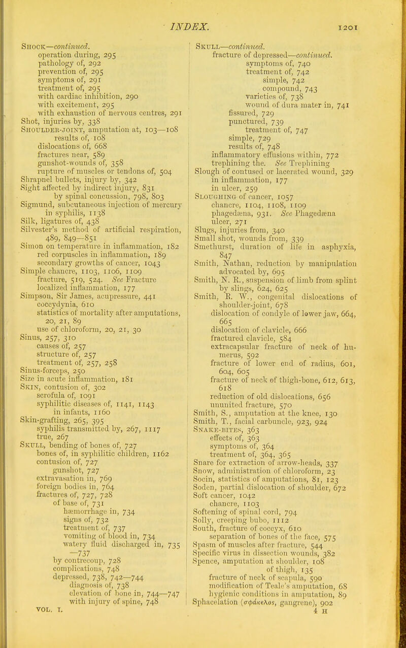 Shock—continued. operation during, 295 pathology of, 292 prevention of, 295 symptoms of, 291 ti'catment of, 295 with cardiac inhibition, 290 with excitement, 295 with exhaustion of nervous centres, 291 Shot, injuries by, 338 Shoulder-JOINT, amputation at, 103—108 results of, 108 dislocations of, 668 fractures near, 589 gunshot-wounds of, 358 rupture of muscles or tendons of, 504 Shrapnel bullets, injury by, 342 Sight affected by indirect injury, 831 by spinal concussion, 798, 803 Sigmund, subcutaneous injection of mercury in syphilis, 1138 Silk, ligatures of, 438 Silvester's method of artificial respiration, 489, 849—851 Simon on temperature in inflammation, 182 red corpuscles in inflammation, 189 secondary growths of cancer, 1043 Simple chancre, 1103, 1106, 1109 fracture, 519, 524. Sec Fracture localized inHammation, 177 Simpson, Sir James, acupressui'e, 441 coccydynia, 610 statistics of mortality after amputations, 20, 21, 89 use of chloroform, 20, 21, 30 Sinus, 257, 310 causes of, 257 structure of, 257 treatment of, 257, 258 Sinus-forceps, 250 Size in acute inflammation, 181 Skin, contusion of, 302 scrofula of, 1091 syphilitic diseases of, 1141, 1143 in infants, 1160 Skin-gi-afting, 265, 395 syphilis transinittcd by, 267, 1117 true, 267 Skfll, bending of bones of, 727 bones of, in syphilitic children, 1162 contusion of, 727 gunsliot, 727 extravasation in, 769 foreign bodies in, 764 fractures of, 727, 728 of base of, 731 haniorrhago in, 734 signs of, 732 treatment of, 737 vomiting of blood in, 734 watery lluid discharged in, 735 —737 by contrecoup, 728 complications, 748 dejiresscd, 738, 742—744 diagnosis of, 738 elevation of bone in, 744—747 with injury of spine, 748 VOL. I. Skull—continued. fracture of depressed—continued. j symptoms of, 740 • treatment of, 742 I simple, 742 j compound, 743 : varieties of, 738 wound of dura mater in, 741 fissured, 729 punctured, 739 treatment of, 747 simple, 729 results of, 748 inflammatory effusions within, 772 trephining the. See Trephining Slough of contused or lacerated wound, 329 in inflammation, 177 in ulcer, 259 Slough iNa of cancer, 1057 chancre, 1104, 1108, 1109 phagedajna, 931. See Phagedsena ulcer, 271 Slugs, injuries from, 340 Small shot, wounds from, 339 Smethurst, duration of life in asphj'xia, 847 Smith, Nathan, reduction by manipulation advocated by, 695 Smith, N. R., suspension of limb from splint by slings, 624, 625 Smith, E. W., congenital dislocations of shoulder-joint, 678 dislocation of condyle of lower jaw, 664, .665 dislocation of clavicle, 666 fractured clavicle, 584 extracapsular fracture of neck of hu- mei'us, 592 fracture of lower end of radius, 601, 604, 605 fracture of neck of thigh-bone, 612, 613, 618 reduction of old dislocations, 656 ununited fracture, 570 Smith, S., amputation at the knee, 130 Smith, T., facial carbuncle, 923, 924 Snake-bites, 363 effects of, 363 I symptoms of, 364 \ treatment of, 364, 365 Snare for extraction of arrow-heads, 337 Snow, administration of chloroform, 23 Socin, statistics of amputations, 8i, 123 Sodon, partial dislocation of shoulder, 672 Soft cancer, 1042 chancre, 1103 Softening of spinal cord, 794 Solly, creeping bubo, 1112 South, fracture of coccyx, 610 separation of bones of the face, 575 Spasm of muscles after fracture, 544 Specific virus in dissection wounds, 382 Spence, amputation at slioulder, 108 oftliigli, 135 fracture of neck of s('a])ula, 590 I modification of Teah^'s amputation, 68 I hygienic conditions in amputation, 89 I Sphacelation {atpatceKos, gangrene), 902 4 H