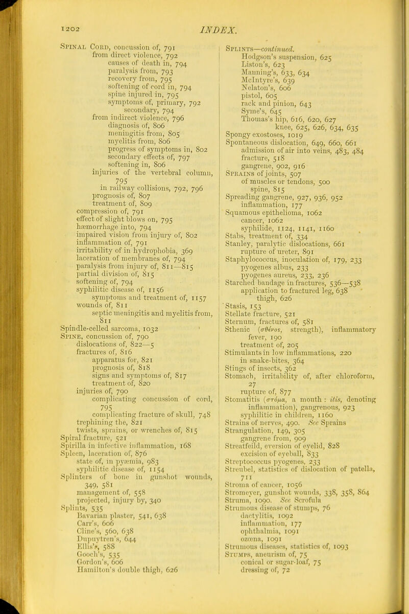 Spinal Conn, concussion of, 791 from direct violence, 792 caiisus of death in, 794 paralysis from, 793 recovery i'rom, 795 softening of cord in, 794 spine injured in, 795 symptoms of, primary, 792 secondaiy, 794 from indirect violence, 796 diagnosis of, 806 meningitis from, 805 myelitis from, 806 progress of symptoms in, 802 secondary effects of, 797 softening in, 806 injuries of the vertebral column, 795 in railway collisions, 792, 796 prognosis of, 807 treatment of, 809 compression of, 791 effect of slight blows on, 795 hfemorrhage into, 794 impaired vision from injury of, 802 inflammation of, 791 irritability of in hydrophobia, 369 laceration of membranes of, 794 paralysis from injury of, 811—815 partial division of, 815 softening of, 794 syphilitic disease of, 1156 symptoms and treatment of, 1157 wounds of, 811 septic meningitis and myelitis from, 811 Spindle-celled sarcoma, 1032 Spine, concussion of, 790 dislocations of, 822—5 fractures of, 816 apparatus for, 821 jjrognosis of, 818 signs and symptoms of, 817 treatment of, 820 injuries of, 790 complicating concussion of cord, 795 complicating fracture of skull, 748 trephining the, 821 twists, sprains, or wrenches of, 815 Spiral fracture, 521 Spirilla in infective inllammation, 168 Spleen, laceration of, 876 state of, in pya;mia, 983 syphilitic disease of, 1154 Splintei-s of bon(^ in gunshot wonnds, 349, 581 management of, 558 Iirojected, injury by, 340 Splints, 535 Bavarian plaster, 541, 638 Carr's, 606 Cline's, 560, 638 Du])uytren's, 644 Ellis'., 588 Goocli's, 535 Gordon's, 606 Hamilton's double thigh, 626 Spli NTS—continued. Hodgson's suspension, 625 Listoii's, 623 Manning's, 633, 634 Mclntyre's, 639 Nelaton's, 606 pistol, 605 rack and pinion, 643 Syme's, 645 Thomas's hip, 616, 620, 627 knee, 625, 626, 634, 635 Spongy exostoses, 1019 Spontaneous dislocation, 649, 660, 661 admission of air into veins, 483, 484 fracture, 518 gangrene, 902, 916 Sprains of joints, 507 of muscles or tendons, 500 spine, 815 Spreading gangrene, 927, 936, 952 inflammation, 177 Squamous epithelioma, 1062 cancer, 1062 syphilide, 1124, 1141, 1160 Stabs, treatment of, 334 Stanley, paralytic dislocations, 661 rupture of ureter, 891 Staphj'lococcus, inoculation of, 179, 233 pyogenes albus, 233 pyogenes aureus, 233, 236 Starched bandage in fractures, 536—53S application to fractured leg, 63S thigh, 626 'Stasis, 153 Stellate fracture, 521 Sternum, fractures of, 581 Sthenic {ctQ^vos, strength), inflammatory fever, 190 treatment of, 205 Stimulants in low inflammations, 220 in snake-bites, 364 Stings of insects, 362 Stomach, irritability of, after chloroform, 27 rupture of, 877 Stomatitis (o-rd/ia, a mouth : itis, denoting inflammation), gangrenous, 923 syphilitic in children, 1160 Strains of nerves, 490. See Sprains Strangulation, 149, 305 gangrene from, 909 Streatfeild, eversion of eyelid, 828 excision of eyeball, 833 i Streptococcus ])j'ogenes, 233 \ Strcubel, statistics of dislocation of patella, 711 Stroma of cancer, 1056 Stromeycr, gunshot wounds, 338, 358, 864 Struma, 1090. See Scrofula Sti unions disease of stumps, 76 dactylitis, 1092 inllammation, 177 oiihthalniia, 1091 I ozrena, 1091 Strumous diseases, statistics of, 1093 Stumps, aneurism of, 75 conical or sugar-loaf, 75 dressing of, 72