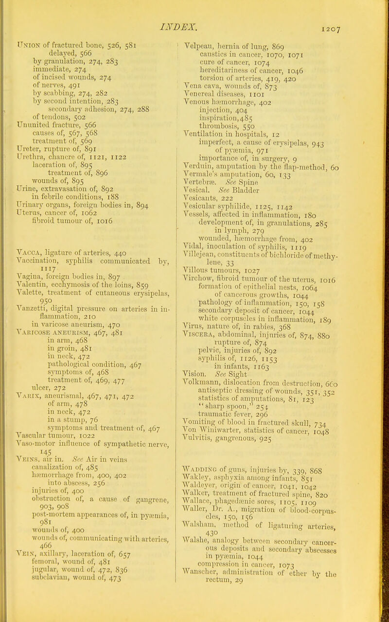TxioN of fractured bone, 526, 581 delayed, 566 by grannlatioii, 274, 283 immediate, 274 of incised wounds, 274 of nerves, 491 by scabbing, 274, 2S2 by second intention, 283 secondary adhesion, 274, 288 of tendons, 502 Ununited fracture, 566 causes of, 567, 568 treatment of, 569 Ureter, rupture of, 891 Urethra, chancre of, 1121, 1122 laceration of, 895 treatment of, 896 wounds of, 895 Urine, extravasation of, 892 in febrile conditions, 188 Uiiuary organs, foreign bodies in, 894 Uterus, cancer of, 1062 fibroid tumour of, 1016 Vacca, ligature of arteries, 440 Vaccination, syphilis communicated by, 1117 Vagina, foreign bodies in, 897 Valentin, ecchymosis of the loins, 859 Valette, treatment of cutaneous erysipelas, _ _ Vanzetti, digital pressure on arteries in in- flammation, 210 in varicose aneurism, 470 Vahicose aneurism, 467, 4S1 in arm, 468 in groin, 481 in neck, 472 pathological condition, 467 symptoms of, 468 treatment of, 469, 477 ulcer, 272 V,\itix, aneurismal, 467, 471, 472 of arm, 478 in neck, 472 in a stump, 76 symptoms and treatment of, 467 Vascular tumour, 1022 Vaso-motor influence of sympathetic nerve, 145 Veins, air in. .SVr Air in veins canalization of, 485 hc'emorrhage from, 400, 402 into abscess, 256 injuries of, 400 obstruction of, a cause of gangrene, 903, 908 post-mortem appearances of, in pyasmia, 981 wounds of, 400 wounds of, communicating with arteries, 466 Veix, axillary, laceration of, 657 femoral, wound of, 481 jugular, wound of, 472, 836 subclavian, wound of, 473 Velpeau, hernia of lung, 869 caustics in cancer, 1070, 1071 cui'e of cancer, 1074 hereditariness of cancer, 1046 torsion of arteries, 419, 420 Vena cava, wounds of, 873 Venereal diseases, iioi Venous ha-morrhage, 402 injection, 404 insi)iration,485 thrombosis, 550 Ventilation in hospitals, 12 imperfect, a cause of erysipelas, 943 of pviemia, 971 importance of, in surgery, 9 Verduin, amputation by the flap-method, 60 Vermale's amputation, 60, 133 Vertebraj. Hce Spine Vesical. 6Vc Bladder Vesicants, 222 Vesicular syphilide, 1125, 1142 Vessels, afl'ected in inflammation, 180 development of, in granulations, 285 in lymph, 279 ■wounded, hfemorrhage from, 402 Vidal, inoculation of syphilis, 1119 Villejean, constituents of bichloride of methy- lene, 33 Villous tumours, 1027 Virchow, fibroid tumour of the uterus, 1016 formation of epithelial nests, 1064 of cancerous growths, 1044 pathology of inflammatiou, 150, 158 secondary deposit of cancer, 1044 white corpuscles in inflammation, 189 Virus, nature of, in rabies, 368 Viscera, abdominal, injuries of, 874, 880 rupture of, 874 i:)elvic, injuries of, 892 syphilis of, 1126, 1153 in infants, 1163 Vision. Sec Sight Volkmann, dislocation from destruction, 6C0 antiseptic dressing of wounds, 351, 352 statistics of amputations, 81, 123 sharp spoon, 254 traumatic fever, 296 Vomiting of blood in fractured skull, 734 Von Winiwarter, statistics of cancer, 1048 Vulvitis, gangrenous, 925 Wadding of guns, injuries by, 339, 868 Wakley, asphyxia among infants, 851 Waldeyer, origin of cancer, 1041, 1042 Walker, treatment of fractured spine, 820 Wa.llace, phagedamic sores, 1105. I'og Waller, Dr. A., migration of blood-corpus- cles, 150, 156 Walsham, method of ligaturing arteries 430 Walshe, analogy between secondary cancer- ous deposits and secondary abscesses in pyaemia, 1044 comju'ession in cancer, 1073 Wansclier, administration of ether by tlio rectum, 29