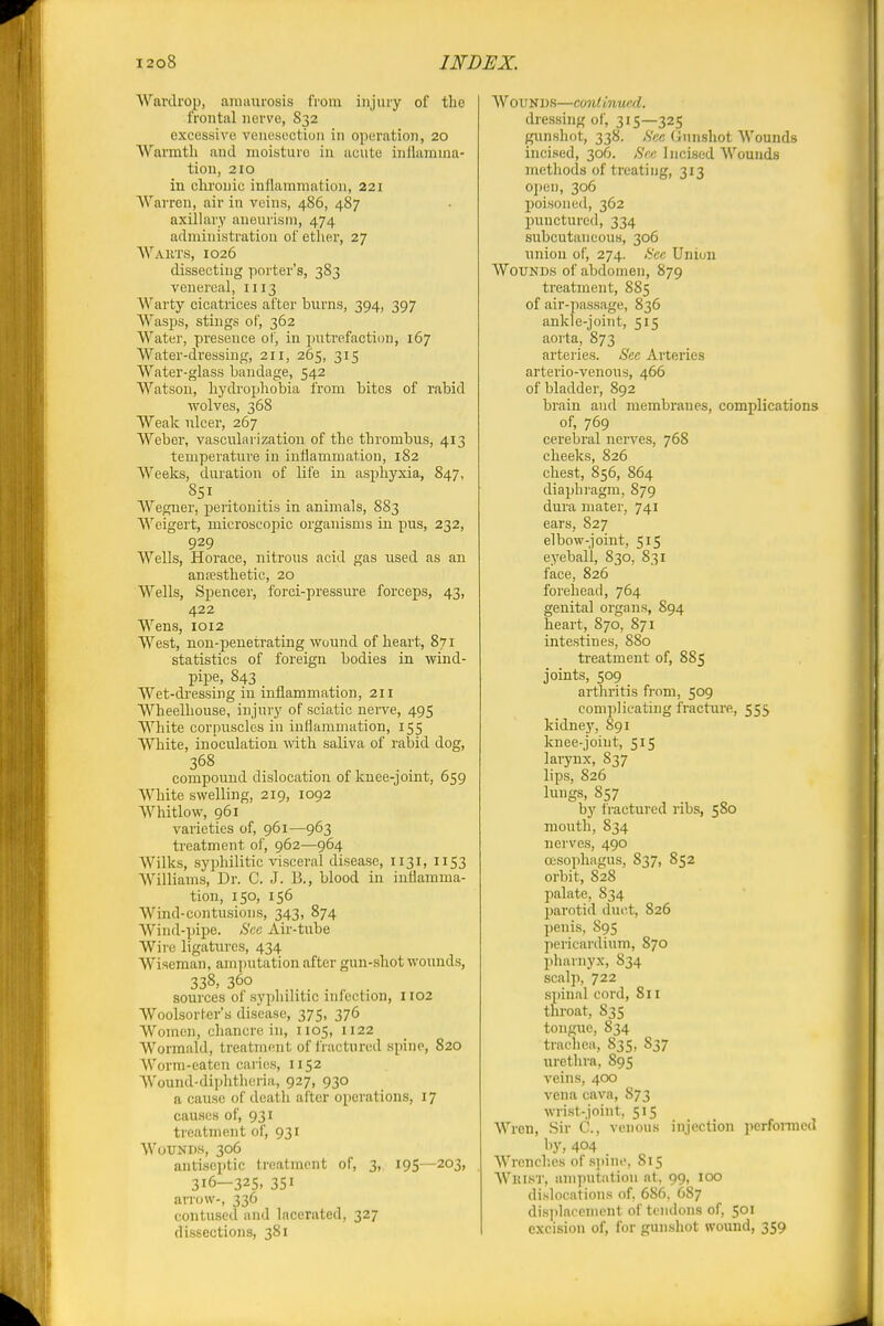 Wardrop, amiuirosis from injury of the frontal nerve, 832 excessive venesection in operation, 20 Warmth and moisture in acute inflamma- tion, 210 in clu'onic inflammation, 221 Warren, air in veins, 486, 487 axillary aneurism, 474 administration of ether, 27 AVakts, 1026 dissecting porter's, 383 venereal, 1113 Warty cicatrices after brims, 394, 397 Wasps, stings of, 362 Water, presence of, in jmtrefaction, 167 Water-dressing, 211, 265, 315 Water-glass bandage, 542 Watson, hydrophobia from bites of rabid wolves, 368 Weak ulcer, 267 Weber, vascularization of the thrombus, 413 temperature in inflammation, 182 Weeks, duration of life in asphyxia, 847, 851 Weguer, peritonitis in animals, 883 Weigert, microscopic organisms in pus, 232, 929 Wells, Horace, nitrous acid gas used as an ansesthetic, 20 Wells, Spencer, forci-pressure forceps, 43, 422 Wens, 1012 West, non-penetrating wound of heart, 87i statistics of foreign bodies in wind- pipe, 843 Wet-di-essing in inflammation, 211 Wheelhouse, injury of sciatic nerve, 495 White corpuscles in inflammation, 155 White, inoculation ivith saliva of rabid dog, 368 compound dislocation of knee-joint, 659 White swelling, 219, 1092 Whitlow, 961 varieties of, 961—963 treatment of, 962—964 Wilks, syphilitic visceral disease, 1131, 1153 Williams, Dr. C. J. B., blood in inflamma- tion, 150, 156 Wind-contusions, 343, 874 AVind-pipe. ficc Air-tube Wire ligatures, 434 Wiseman, amputation after gun-shot wounds, 338, 360 sources of syphilitic infection, 1102 Woolsorher's disease, 375, 376 Women, chancre in, 1105, 1122 Wormald, treatment of fractured spine, 820 Worm-eaten caries, 1152 Wound-diphtheria, 927, 930 a cause of death after operations, 17 causes of, 931 treatment of, 931 Wounds, 306 antiseptic treatment of, 3, 195—203, 316—325. 351 an-ow-, 336 contused and lacerated, 327 dissections, 381 Wounds—continued. dressing of, 315—325 gunsliot, 338. ,S'cc Gunshot Wounds incised, 306. ,SVc Incised Wounds metliods of treating, 313 open, 306 poisoned, 362 punctured, 334 subcutaneous, 306 union of, 274. <S'ec Union Wounds of abdomen, 879 treatment, 885 of air-passage, 836 ankle-joint, 515 aorta, 873 arteries. Sec Arteries arterio-venous, 466 of bladder, 892 brain and membranes, complications of, 769 cerebral nerves, 768 cheeks, 826 chest, 856, 864 diaphragm, 879 dura mater, 741 ears, 827 elbow-joint, 515 eyeball, 830, 831 face, 826 forehead, 764 genital organs, 894 heart, 870, 871 intestines, 880 treatment of, 885 joints, 509 arthritis from, 509 complicating fracture, 555 kidney, 891 knee-joint, 515 lai7nx, 837 lips, 826 lungs, 857 by fi-actured ribs, 580 mouth, 834 nerves, 490 oesophagus, 837, 852 orbit, 828 palate, 834 jmrotid duct, 826 penis, 895 pericardium, 870 pharnyx, 834 scalp, 722 spinal cord, 811 throat, 835 tongue, 834 tracliea, 835, 837 urethra, 895 veins, 400 vena cava, S73 wrist-joint, 515 Wren, Sir C., venous injection perfonncd by, 404 Wrcncl'.es of s]iin('. 815 Wrist, amputdtion at. 99, 100 dislocations of. 686. 687 dis])laoemcnt of tendons of, 501 excision of, for gunshot wound, 359