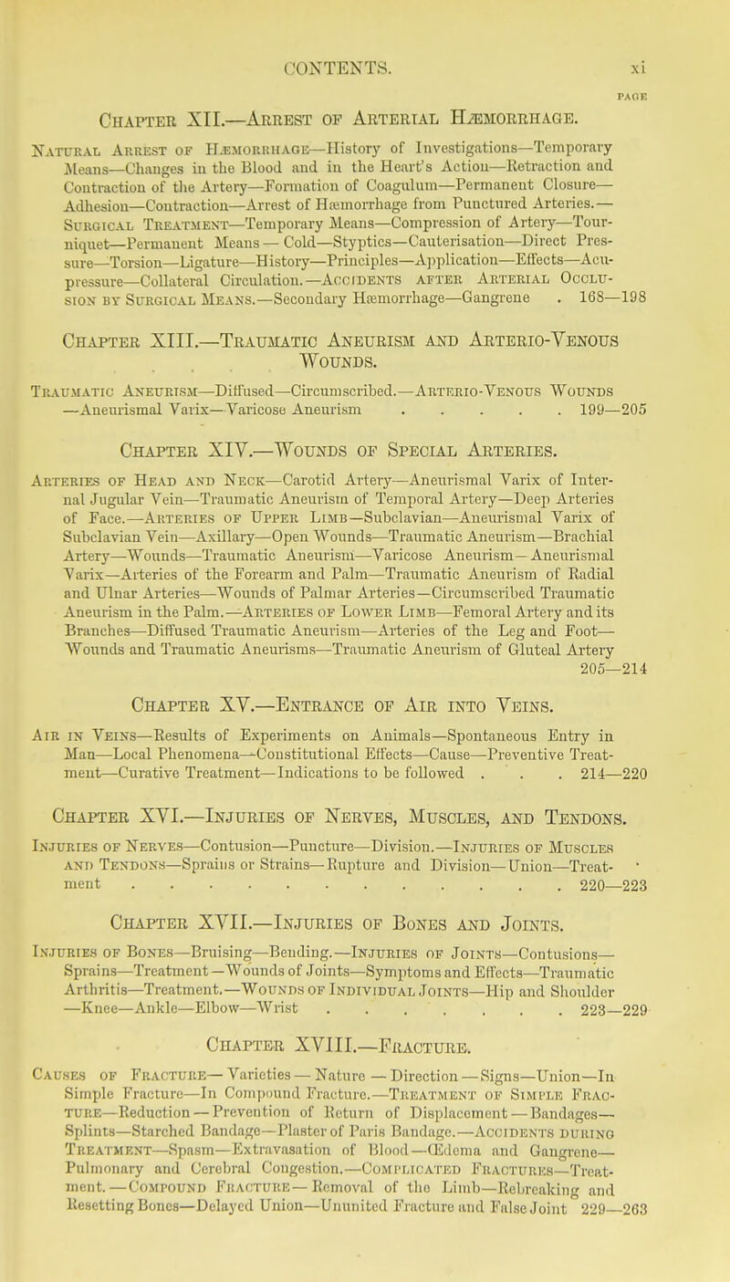 Chapter XII.—Arrest of Arterial Haemorrhage. Natural Arrest of Hemorrhage—History of Investigations—Temporary Jieans—Changes in the Blood and iu the Heart's Action—Reti-action and Contraction of tlie Artery—Fomiation of Coagulum—Permanent Closure- Adhesion—Contraction—Arrest of Hemorrhage from Punctured Arteries.— Surgical Treatment—Temporary Means—Compression of Artery—Tour- niquet—Permanent Means — Cold—Styptics—Cauterisation—Direct Pres- sure—Torsion—Ligature—History—Principles—A]iplication—Efrects—Acu- pressure—Collateral Circulation.—Accidents after Arterial Occlu- sion BY Surgical Means.—Secondary Hemorrhage—Gangrene . 168—198 Chapter XIII.—Traumatic Aneurism and Arterio-Venous Wounds. Traumatic Aneurism—Ditiused—Circumscribed.—Arterio-Venous Wounds —Aneurismal Varix—Varicose Aneurism ..... 199—205 Chapter XIV.—Wounds of Special Arteries. Arteries of Head and Neck—Carotid Artery—Aneurismal Varix of Inter- nal Jugular Vein—Traumatic Aneurism of Temporal Artery—Deep Arteries of Face.—Arteries of Upper Limb—Subclavian—Auem'ismal Varix of Subclavian Vein—Axillary—Open Wounds—Traumatic Aneurism—Brachial Artery—Wounds—Traumatic Aneurism—Varicose Aneurism—Aneurismal Varix—Arteries of the Forearm and Palm—Ti-aumatic Aneurism of Radial and Ulnar Arteries—Wounds of Palmar Arteries—Cii-cumscribed Traumatic Aneurism in the Palm.—Arteries of Lower Limb—Femoral Artery audits Branches—Diffused Traumatic Aneurism—Arteries of the Leg and Foot— Wounds and Traumatic Aneuiisms—Tramnatic Aneurism of Gluteal Arteiy 205—214 Chapter XV.—Entrance of Air into Veins. Air in Veins—Results of Experiments on Animals—Spontaneous Entry in Man—Local Phenomena—Constitutional Effects—Cause—Preventive Treat- ment—Curative Treatment—Indications to be followed . . . 214—220 Chapter XVI.—Injuries of Nerves, Muscles, and Tendons. Injuries of Nerves—Contusion—Puncture—Division.—Injuries of Muscles and Tendons—Sprains or Strains—Rupture and Division—Union—Treat- ment 220—223 Chapter XVII.—Injuries of Bones and Joints. Injuries of Bones—Brui.sing—Bending.—Injuries of Joints—Contusions— Sprains—Treatment —Wounds of Joints—Symptoms and Effects—Traumatic Arthritis—Treatment.—Wounds of Individual Joints—Hip and Shoulder —Knee—Ankle—Elbow—Wrist . . . . , , . 223—229 Chapter XVI11.—Fracture, Causes of Fracture—Varieties — Nature — Direction — Signs—Union—In Simple Fracture—In Compound Fracture.—Treatment of Simple Frac- ture—Reduction — Prevention of Return of Displacement — Bandages— Splints—Starched Bandage—Plaster of Paris Bandage.—Accidents during Treatment—Spasm—Extravasation of Blood—Q£dema and Gangi'ene Pulmonary and Cerebral Congestion.—Complicated Fractures—Treat- ment.— Compound Fracture—Removal of the Limb—Rebreaking and Resetting Bones—Delayed Union—Ununited Fracture and Ffdse Joint 229 263