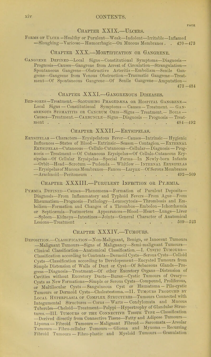 Chapter XXIX.—Ulcers. Forms of Ulcer -Healthy or Purulent—Weak—Indolent—In-itable—Inflamed —Sloughing—Varicose—HajDiorrhagic—On Mucous Membranes . . 470—473 Chapter XXX.—Mortification or Gangrene. Ganghene Defined—Local Signs—Constitutional Symptoms—Diagnosis— Prognosis—Causes—Gangrene from Arrest of Circulation—Strangulation- Spontaneous Gangi-ene—Obstructive Arteritis—Embolism—Senile Gan- grene—Gangrene from Venous Obstruction—Traumatic Gangrene—Treat- ment—Of Spontaneous Gangrene—Of Senile Gangrene—Amputation— 473 -484 Chapter XXXI.—Gangrenous Diseases. Bed-sores—Treatment.—Sloughing Phagedena or Hospital Gangrene— Local Signs — Constitutional Symptoms—Causes—Treatment. —Gan- grenous Stomatitis or Cancrum Oris—Signs—Treatment.— Boils — Causes—Treatment.—Carbuncle—Signs—Diagnosis — Prognosis — Treat- ment 484—492 Chapter XXXII.—Erysipelas. Erysipelas — Characters—Erysipelatous Fever—Causes—Intrinsic— Hygienic Influences —States of Blood—Extrinsic—Season— Contagion. — External Erysipelas—Cutaneous—Cellulo-Cutaneous—Cellular—Diagnosis— Prog- nosis— Treatment—Of Cutaneous Erysipelas—Of Cellulo-Cutaneous Eiy- sipelas—Of Cellular Erysipelas—Special Forms—In Newly-born Infants —Orbit—Head—Scrotum — Pudenda — Whitlow — Internal Erysipelas —Erysipelas of Mucous Membranes—Fauces—Larynx—Of Serous Membranes —Arachnoid—Peritoneum 492—509 Chapter XXXIII.—Purulent Infection or Pyemia. Pyemia Defined—Causes—Phenomena—Formation of Purulent Deposits— Diagnosis—From Inflammatory and Typhoid Fevers—From Ague—From Rheumatism—Prognosis—Pathology—Leucocytosis— Thrombosis and Em- bolism—Formation and Changes of a Thrombus—Embolou—Ichorrhoeniia or Septicaemia—Postmortem Appearances—Blood—Heart—Lungs—Liver —Spleen—Kidneys—Intestines—Joints—General Character of Anatomical Lesions—Treatment 509—523 Chapter XXXIV.—Tumours. Deposition.—Classification—Non-Malignant, Benign, or Innocent Tumours —Malignant Tumours—Signs of Malignancy—Semi-malignant Tumours— Clinical Classification—Anatomical Classification.—I. Cystic Tujiours— Classification according to Contents—Dermoid Cysts—Serous Cysts—CoUoid Oysts—Classification according to Developement—Encysted Tumours from Simple Distension of Walls of Duct or Cyst—Of Sebaceous Glands—Pro- gress—Diagnosis—Treatment—Of other Excretory Organs—Distension of Cavities without Excretory Ducts—Bursoe—Cystic Tumours of Ovary- Cysts as New Formations—Simple or Serous Cysts—Compound, Proliferous, or Multilocnlar Cysts —Sanguineous Cyst or Ha;matoma — Pilo-cystic Tumours or Dermoid Cysts—Cliolesteatoma.—II. Tumours Produced nv Local Hyperplasia of Complex Structures—Tumours Connected with . Integumental Structures — Corns —Warts — Condylomata and Mucous Tubcrcles—Cheloid—Treatment—Polypi—Hypertrophy of Glandular Struc- tures.—III. Tumours of the Connective Tissue Type-Classification —Derived directly from Connective Tissue—Fatty and Adipose Tumours— Lipoma — Fibroid Tumours — Malignant Fibroid — Sarcomata — Areolar Tumours — Fibro-cellular Tumours — Glioma and Myxoma — Recurring Fibroid Tumours — Fibro-plastic and Myeloid Tumonrs —Granulation