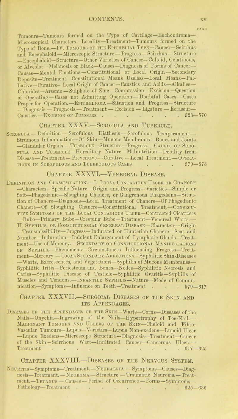 Tumours—Tumours formed on the Type of Cartilage—Euchomlroma— Microscopical Characters—Locality—Treatmeiit—Tumours formed on the Type of Bone.—IV. Trsiouiis of the Epithelial Tipe—Cancer—Scirrhus and Eucephaloid — Microscopic Structure — Progress — Sciri'lius — Sti-uctui'c Eucephaloid—Structure—Otlier Varieties of Cancer—Colloid, Gelatinous, or Alveolar—Melanosis or Black—Causes—Diagnosis of Forms of Cancer— Causes—Mental Emotions — Constitutional or Local Origin — Secondary Deposits Treatment—Constitutional Means Useless—Local Means—Pal- liative Curative- Local Origin of Cancer—Caustics and Acids—Alkalies- Chlorides—Ai-senic — Sulphate of Zinc—Compression—Excision—Question of Operating — Cases not Admitting Operation — Doubtful Cases — Cases Pi-oper for Operation.—Epithelioma—Situation and Progress—Structure —Diagnosis — Prognosis — Treatment — Excision — Ligature — llcraseur— Caustics.—ExcisiOxX of Tumours 523—570 Chapter XXXV.—Scrofula and Tubercle. Scrofula — Definition — Scrofulous Diathesis — Scrofulous Temperament — Stnimous Inflammation—Of Skin—Mucous Membranes—Bones and Joints —Glandular Organs.—Tubercle—Structure—Progress.—Causes of Scro- fula AND Tubercle—Hereditary Nature—Malnutrition—Debility from Disease—Treatment— Preventive—Curative —Local Treatment. — Opera- tions IN Scrofulous and Tuberculous Casf.s . . . 570—578 Chapter XXXVI.—Venereal Disease. Definition and Classification.—I. Local Contagious Ulcer or Chancre —Characters—Specific Nature—Origin and Progress—Varieties—Simple or Soft—Phageda^nic—Sloughing Chancre, or Gangi'enous Phagedajua—Situa- tion of Chancre—Diagnosis—Local Treatment of Chancre—Of Phagedenic Chancre—Of Sloughing Chancre—Constitutional Treatment.—Consecu- tive Symptoms of the Local Contagious Ulcer—Contracted Cicatrices —Bubo—Primary Bubo—Creeping Bubo—Treatment—Venereal Warts.— IL Syphilis, or Constitutional Venereal Dlseare—Characters—Origin —Transmissibility—Prngi-ess—Indurated or Plunterian Chancre—Seat and Number—Induration—Indolent Enlargement of Ljnuphatic Glands—Treat- ment—Use of Mercury.—Secondary or Constitutional Manifestations of Syphilis—Phenomena—Circumstances Influencing Progi-ess—Treat- ment—Mercm-y.—Local Secondary Affections—Syphilitic Skin-Diseases —Warts, Excrescences, and Vegetations—Syphilis of Mucous Membranes— Syphilitic Iritis—Periosteum and Bones—Nodes—Syphilitic Necrosis and Caries—Syphilitic Disease of Testicle—Syphilitic Ovaritis—Syphilis of Muscles and Tendons.—Infantile Syphilis—Nature—Mode of Commu- nication—Symptoms—Influence on Teeth—Treatment . . . 579—617 Chapter XXXVII.—Surgical Diseases of the Skin and ITS Appendages. Diseases of the Appendages of the Skin—Warts—Corns—Diseases of the Nails—Onychia—Ingrowing of the Nails—Hypertrophy of Toe-Nail.— Malignant Tumours and Ulcers of the Skin—Cheloid and Fibro- Vascular Tumours—Lupus—Varieties—Lupus Non-exedcns—Lupoid Ulcer —Lupus Exedens—Microscope Structure —Diagnosis—Treatment—Cancer of the Skin —Scirrhous Wart—Infiltrated Cancer—Cancerous Ulcers- Treatment 617—625 Chapter XXXVIIT.—Diseases of the Nervous System. Neuritis—Symptoms—Treatment.—Neuralgia — Symptoms—Causes—Diag- nosis—Treatment. — Neuroma — Structure — Traumatic Neuroma — Treat- ment.—Tetanus — Causes — Period of Occurrenco — Forms—Symptoms — Patliology—Treatment 625-636