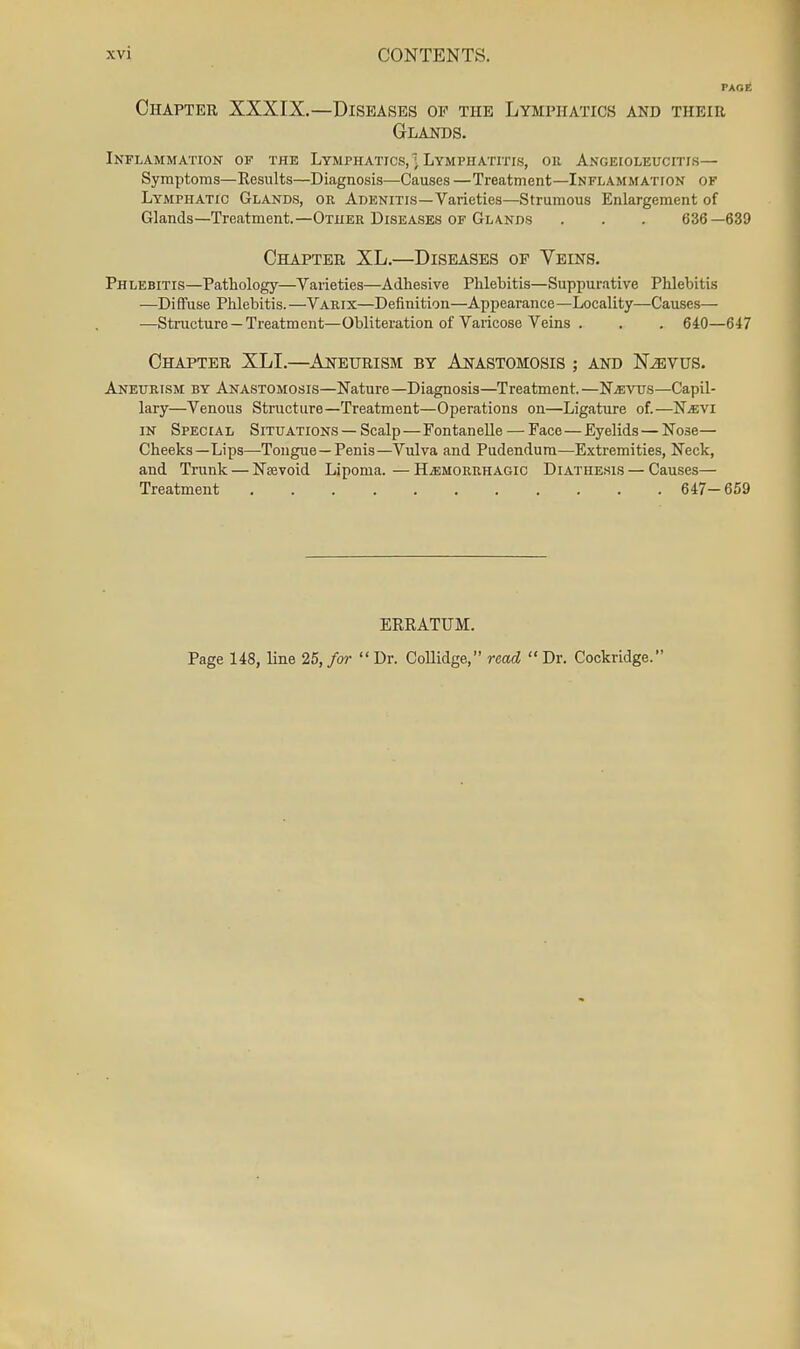 PAGE Chapter XXXIX.—Diseases op the Lymphatics and their Glands. Inflammation of the Lymphatics, ] Lymphatitis, oii Angeioleucitis— Symptoms—Results—Diagnosis—Causes —Treatment—Inflammation of Lymphatic Glands, or Adenitis—Varieties—Strumous Enlargement of Glands—Treatment.—Other Diseases of Glands . . . 636—639 Chapter XL.—Diseases op Veins. Phlebitis—Pathology—Varieties—Adhesive Phlebitis—Suppurative Phlebitis —Diffuse Phlebitis. —Varix—Definition—Appearance—Locality—Causes— —Structure —Treatment—Obliteration of Varicose Veins . . . 640—647 Chapter XLI.—Aneurism by Anastomosis ; and N^vus. Aneurism by Anastomosis—Nature—Diagnosis—Treatment.—NiEvtrs—Capil- lary—Venous Structure—Treatment—Operations on—Ligature of.—NiEVi IN Special Situations — Scalp—Fontanelle — Face—Eyelids — Nose- Cheeks—Lips—Tongue —Penis—Vulva and Pudendum—Extremities, Neck, and Trunk — Nsevoid Lipoma. — Hjemorrhagic Diathe.sis — Causes— Treatment 647- 659 ERRATUM. Page 148, line 25, for Dr. Collidge, read Dr. Cockridge.
