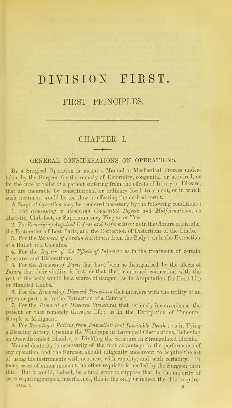DIVISION FIRST. FIRST PRINCIPLES. CHAPTER L —♦— GENERAL CONSIDERATIONS ON OPERATIONS. Bt a Surgical Operation is meant a Manual or Mectanical Process under- taken by the Siirgeon for the remedy of Deformity, congenital or acquired, or for the cure or relief of a patient suifering from the effects of Injury or Disease, that are incurahle hy constitutional or ordinary local treatment, or in which such treatment would he too slow in effecting the desired result. A Surgical Operation may he rendered necessary hy the following conditions : 1. For Eemed7/ing or Removing Congenital Defects and Malformations: as Hare-Mp, Club-foot, or Supernumerary Fingers or Toes. 2. Yov Remedying Acquired Defects and Deformities: as in the Closure of Fistulas, the Restoration of Lost Parts, and the Correction of Distortions of the Limbs. 3. For the Removal of Foreign Substances from the Body ; as in the Extraction of a Bullet or a Calculus. 4. For the Repair of the Effects of Injuries: as in the treatment of certain Fractures and Dislocations. 5. For the Removal of Parts that have been so disorganised by the effects of Injury that their vitality is lost, or that their continued connection with the rest of the body Avould be a source of danger ; as in Amputation for Frost-bite or Mangled Limbs. 6. For the Removal of Diseased Structures that interfere with the utility of an organ or part : as in the Extraction of a Cataract. 7. For the Removal of Diseased Structures that seriously inconvenience the patient or that remotely threaten life : as in the Extirpation of Tumours, Simple or Malignant. 8. For Rescuing a Patient from Immediate and Inevitable Death ; as in Tying a Bleeding Ai-tery, Opening the Windpipe in Laryngeal Obstructions, Relieving an Over-distended Bladder, or Dividing the Stricture in Strangidated Hernia. Manual dexterity is necessarily of the first advantage in the performance of any operation, and the Surgeon shoidd diligently endeavour to acquire the art of using his instnunents with neatness, -nith rapidity, and with certainty. In many cases of minor moment, no other requisite is needed by the Surgeon than this. But it would, indeed, be a fatal error to suppose that, in the majority of cases requiring surgical interference, this is the only or indeed the chief require-