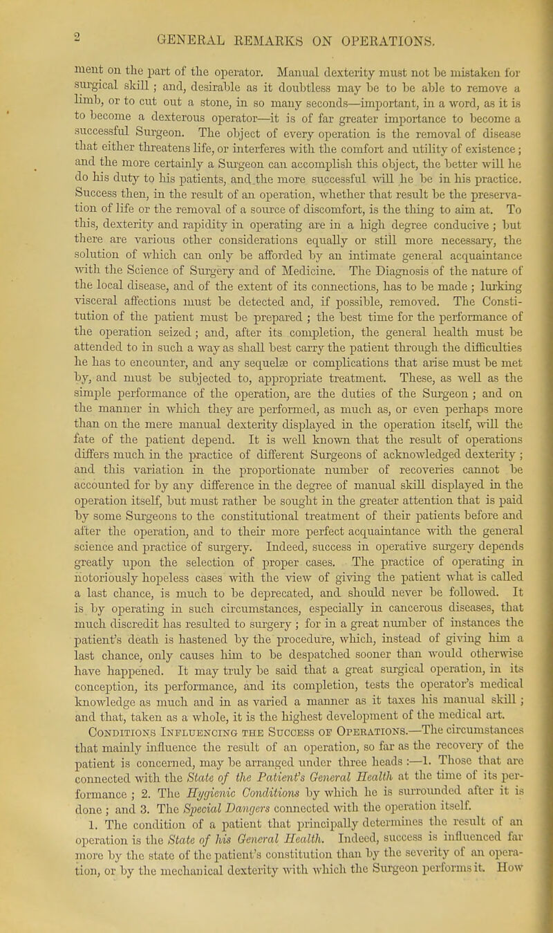 meut ou the part of the operator. Manual dexterity must not be mistaken lor surgical skill ; and, desirable as it doubtless may be to be able to remove a limb, or to cut out a stone, in so many seconds—important, in a word, as it is to become a dexterous operator—it is of far greater importance to become a successful Surgeon. The object of every operation is the removal of disease that either threatens life, or interferes with the comfort and utility of existence; and the more certainly a Surgeon can accomplish this object, the better will he do his duty to his j)atients, and .the more successful will he be in his practice. Success then, in the result of an operation, whether that result be the preserva- tion of life or the removal of a source of discomfort, is the thing to aim at. To this, dexterity and rapidity in operating are in a high degree conducive ; but there are various other considerations eq[ually or still more necessary, the solution of which can only be afforded by an intimate general acquaintance with the Science of Surgery and of Medicine. The Diagnosis of the nature of the local disease, and of the extent of its coimections, has to be made ; lui-king visceral affections must be detected and, if possible, removed. The Consti- tution of the patient must be prepared ; the best time for the performance of the ojjeration seized ; and, after its comiDletion, the general health must be attended to in such a way as shall best carry the patient through the difficulties he has to encoimter, and any sequelse or complications that arise must be met by, and must be subjected to, approj)riate treatment. These, as Avell as the simj)le performance of the operation, are the duties of the Surgeon ; and on the manner in wliich they are j)erformed, as much as, or even perhaps more than on the mere manual dexterity displayed in the operation itself, ^^^ll the fate of the patient depend. It is well known that the result of operations differs much in the practice of different Surgeons of acknowledged dexterity ; and this variation in the proportionate number of recoveries cannot be accounted for by any difference in the degree of manual skill displaj'^ed in the operation itself, but must rather be sought in the greater attention that is paid by some Siu'geons to the constitutional treatment of their patients before and after the operation, and to their more perfect acquaintance with the general science and practice of surgery. Indeed, success in operative surgery depends greatly upon the selection of proper cases. The practice of operating in notoriously hopeless cases with the view of giving the patient what is called a last chance, is much to be deprecated, and should never be followed. It is by operating in such circvmistances, especially in cancerous diseases, that much discredit has resulted to sui'gery ; for in a great number of instances the patient's death is hastened by the procedure, which, instead of gi\TJig him a last chance, only causes liim to be despatched sooner than would otherwise have happened. It may truly be said that a great surgical operation, in its conception, its performance, and its completion, tests the operator's medical knowledge as much and in as varied a manner as it taxes his manual skill; and that, taken as a whole, it is the highest development of the medical art. Conditions Influencing the Success of Operations.—The circumstances that maiiJy influence the result of an operation, so far as the recovery of the patient is concerned, may be arranged under three heads :—1. Those that are connected with the State of the Patient's General Health at the time of its per- formance ; 2. The Hygienic Conditions by which he is surromided after it is done ; and 3. The Special Lawjers comiected Avith the operation itself. 1. The condition of a patient that prmcipally dctermuies the result of an operation is the State of his General Health. Indeed, success is influenced far more by the state of the patient's constitution than by the severity of aii opera- tion, or by the mechanical dexterity Avith which the Surgeon performs it. How