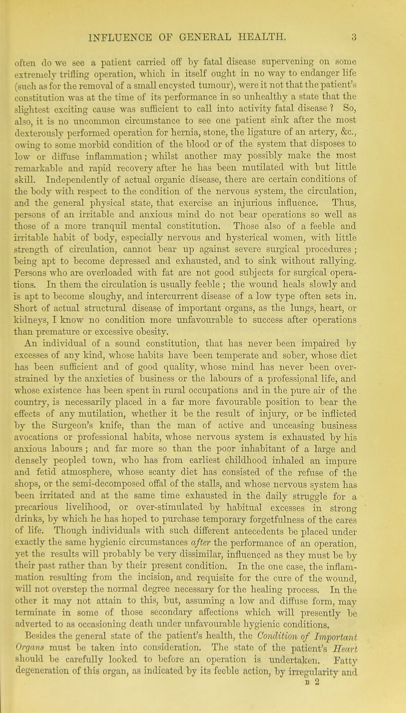 often do we see a patient carried off by fatal disease supervening on some extremely trifling operation, wliich in itself ought in no way to endanger life (such as for the removal of a small encysted timiour), were it not that the patient',s constitution was at the time of its performance in so unhealthy a state that the slightest exciting cause was sufficient to caU. into activity fatal disease 1 So, also, it is no uncomnion circumstance to see one patient sink after the most dexterously performed operation for hernia, stone, the ligature of an artery, &c., owing to some morbid condition of the blood or of the system that disposes to low or diffuse inflammation; whilst another may possibly make the most remarkable and rapid recovery after he has been mutUated with but little skni. Independently of actual organic disease, there are certain conditions of the body nvith respect to the condition of the nervous sj-stem, the circulation, and the general physical state, that exercise an injurious influence. Thus, persons of an irritable and anxious mind do not bear operations so well as those of a more tranquil mental constitution. Those also of a feeble and irritable habit of body, especially nervous and hysterical women, with little strength of circulation, cannot bear up against severe sui'gical procedures ; being apt to become depressed and exhausted, and to sink without rallying. Persons who are overloaded mth fat are not good subjects for surgical opera- tions. In them the circulation is usually feeble ; the Avound heals slowly and is apt to become sloughy, and intercurrent disease of a low type often sets in. Short of actual structural disease of important organs, as the limgs, heart, or Iddneys, I know no condition more iinfavourable to success after operations than premature or excessive obesity. An individual of a soimd constitution, that has never been impaired by excesses of any kind, whose habits have been temperate and sober, whose diet has been sufficient and of good quality, whose mind has never been over- strained by the anxieties of business or the labours of a professional life, and whose existence has been spent in rural occupations and in the pui'e air of the country, is necessarily placed in a far more favourable position to bear the effects of any mutilation, whether it be the result of injury, or be inflicted by the Surgeon's knife, than the man of active and imceasing business avocations or professional habits, whose nervous system is exhausted by his anxious labours ; and far more so than the poor inhabitant of a large and densely peopled town, who has from earliest childhood inhaled an impure and fetid atmosphere, whose scanty diet has consisted of the refuse of the shops, or the semi-decomposed offal of the stalls, and whose nervous system has been irritated and at the same time exhausted in the daily struggle for a precarious livelihood, or over-stimulated by habitual excesses in strong drinks, by which he has hoped to pui-chase temporary forgetfulness of the cares of life. Though individuals with such different antecedents be placed under exactly the same hygienic circumstances after the performance of an operation, yet the results vnO. probably be very dissimilar, influenced as they must be by their past rather than by their present condition. In the one case, the inflam- mation resulting from the incision, and requisite for the cure of the woimd, ■will not overstep the normal degree necessary for the healing process. In the other it may not attain to this, but, assuming a low and diffuse form, may terminate in some of those secondary affections which will presently be adverted to as occasioning death imder imfavom'ablc hygienic conditions. Besides the general state of the patient's health, the Condition of Important Orrjans must Ije taken into consideration. The state of the patient's Heart should 1)6 carefully looked to before an operation is luidertaken. Fatty degeneration of this organ, as indicated by its feeble action, by irregularity and B 2