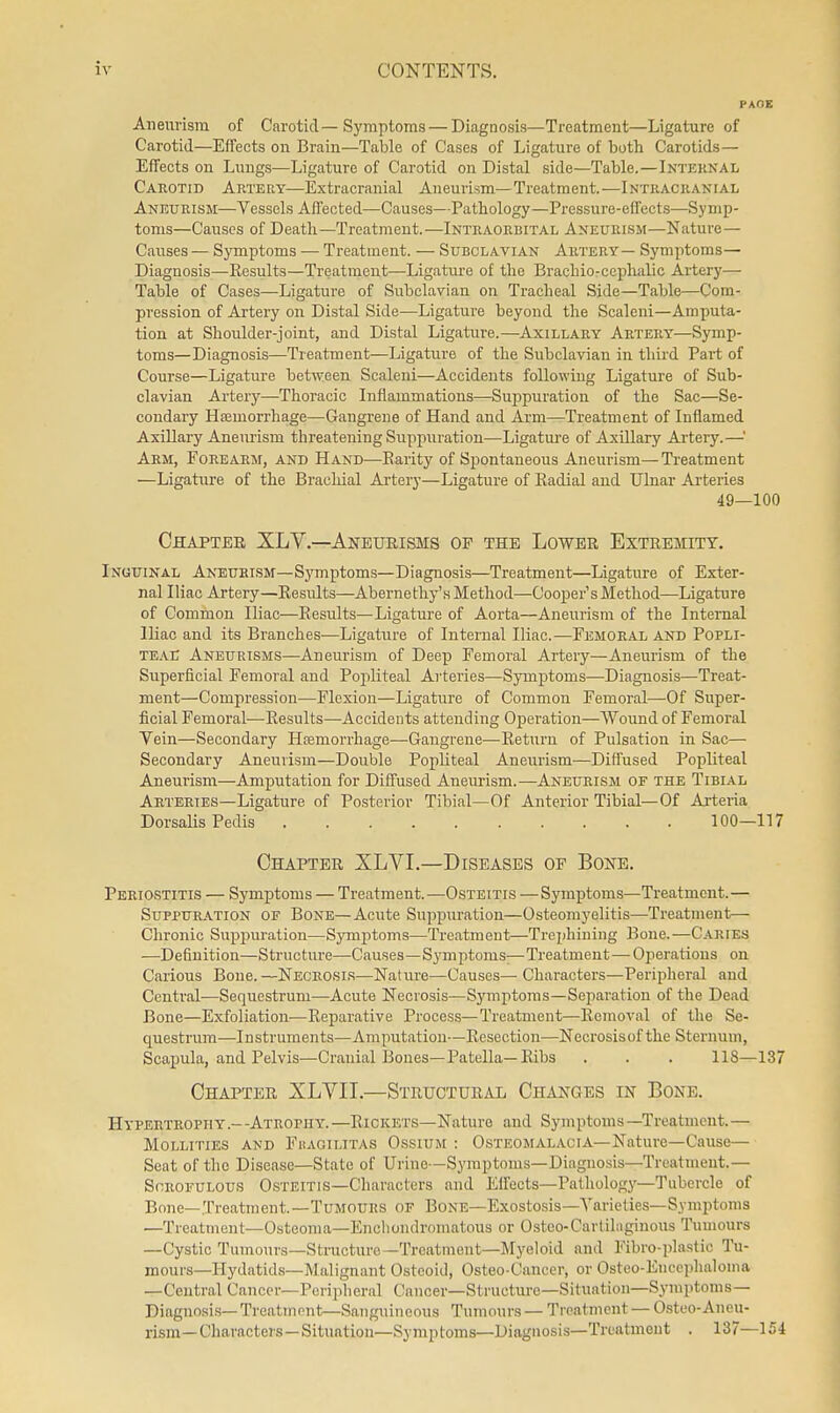 Aneiivisin of Carotid—Symptoms — Diagnosis—Treatment—Ligature of Carotid—Effects on Brain—Table of Cases of Ligature of both Carotids— Effects on Lungs—Ligature of Carotid on Distal side—Table.—Inteknal Caeotib Artery—Extracranial Aneurism—Treatment.—Intracranial Aneurism—Vessels Affected—Causes—Pathology—Pressure-effects—Symp- toms—Causes of Death—Treatment.—Intraorbital Aneurism—Nature — Causes — Symptoms — Treatment. — Subclavian Artery— Symptoms- Diagnosis—Eesults—Treatment—Ligature of the Brachio-cepliidic Artery— Table of Cases—Ligature of Subclavian on Tracheal Side—Table—Com- pression of Artery on Distal Side—^Ligature beyond the Scaleni—Amputa- tion at Shoulder-joint, and Distal Ligature.—Axillary Artery—Symp- toms—Diagnosis—Treatment—Ligature of the Subclavian in third Part of Course—Ligature between Scaleni—Accidents following Ligature of Sub- clavian Artery—Thoracic Inflammations—Suppuration of the Sac—Se- condary Htemorrhage—Gangrene of Hand and Arm—Treatment of Inflamed Axillary Aneurism threatening Suppuration—Ligatm-e of Axillary Artery.—' Arm, Forearm, and Hand—Parity of Spontaneous Aneurism— Treatment —Ligature of the Brachial Artery—Ligature of Kadial and Ulnar Arteries 49—100 Chaptee XL v.—Aneurisms of the Lower Extremity. Inguinal Aneurism—Sj^mptoms—Diagnosis—Treatment—Ligature of Exter- nal Iliac Artery—Eesults—Abernethy's Method—Cooper's Method—Ligature of Common Iliac—Eesults—Ligature of Aorta—Aneurism of the Internal Iliac and its Branches—Ligature of Internal Iliac.—Femoral and Popli- te.ye Aneurisms—Aneurism of Deep Femoral Artery—Aneurism of the Superficial Femoral and Popliteal Arteries—Symptoms—Diagnosis—Treat- ment—Compression—Flexion—Ligature of Common Femoral—Of Super- ficial Femoral—-Eesults—Accidents attending Operation—Wound of Femoral Vein—Secondary Haemorrhage—Gangrene—Eeturn of Pulsation in Sac— Secondary Aneurism—Double Popliteal Aneurism—Diffused Popliteal Aneurism—Amputation for Diffused Aneurism.—Aneurism of the Tibial Arteries—Ligature of Posterior Tibial—Of Anterior Tibial—Of Ai-teria Dorsalis Pedis 100—117 Chapter XLVI.—Diseases of Bone. Periostitis — Symptoms — Treatment.—Osteitis — Symptoms—Treatment.— Suppuration of Bone—Acute Suppuration—Osteomyelitis—Treatment— Chronic Suppuration—Symptoms—Treatment—Trciihining Bone. —Caries -—Definition—Structure—Causes—Symptoms—Treatment—Operations on Carious Bone.—Necrosi.s—Natiu-e—Causes— Characters—Peripheral and Central—Sequestrum—Acute Necrosis—Symptoms—Separation of the Dead Bone—Exfoliation—Eeparative Process—Treatment—Eemoval of the Se- questrum—Instruments—Amputation—Eesection—Necrosisof the Sternum, Scapula, and Pelvis—Cranial Bones—Patella—Eibs . . . 118—137 Chapter XLVII.—Structural Changes in Bone. Hypertrophy.—Atrophy.—Eickets—Nature and Symptoms—Treatment.— Mollities and Fhagilitas Ossium : Osteomalacia—Nature—Cause— Seat of the Disease—State of Urine-Symptoms—Diagnosis—Treatment.— Scrofulous Osteitis—Characters and Effects—Pathology—Tubercle of Bone—Treatment.—Tumours of Bone—Exostosis—A''arieties—Symptoms —Treatment—Osteoma—Encliondromatous or Oisteo-Cartilngiuous Tumours —Cystic Tumours—Structure—Treatment—Myeloid and Fibro-plastic Tu- mours—Hydatids—Malignant Osteoid, Osteo-Cancer, or Osteo-Euccphaloina —Central Cancer—Peripheral Cancer—Structure—Situation—Symptoms- Diagnosis-Treatment—Sanguineous Tumours—Treatment —Osteo-Aneu- rism— Characters — Situation—Symptoms—Diagnosis—Treatment . 137—154