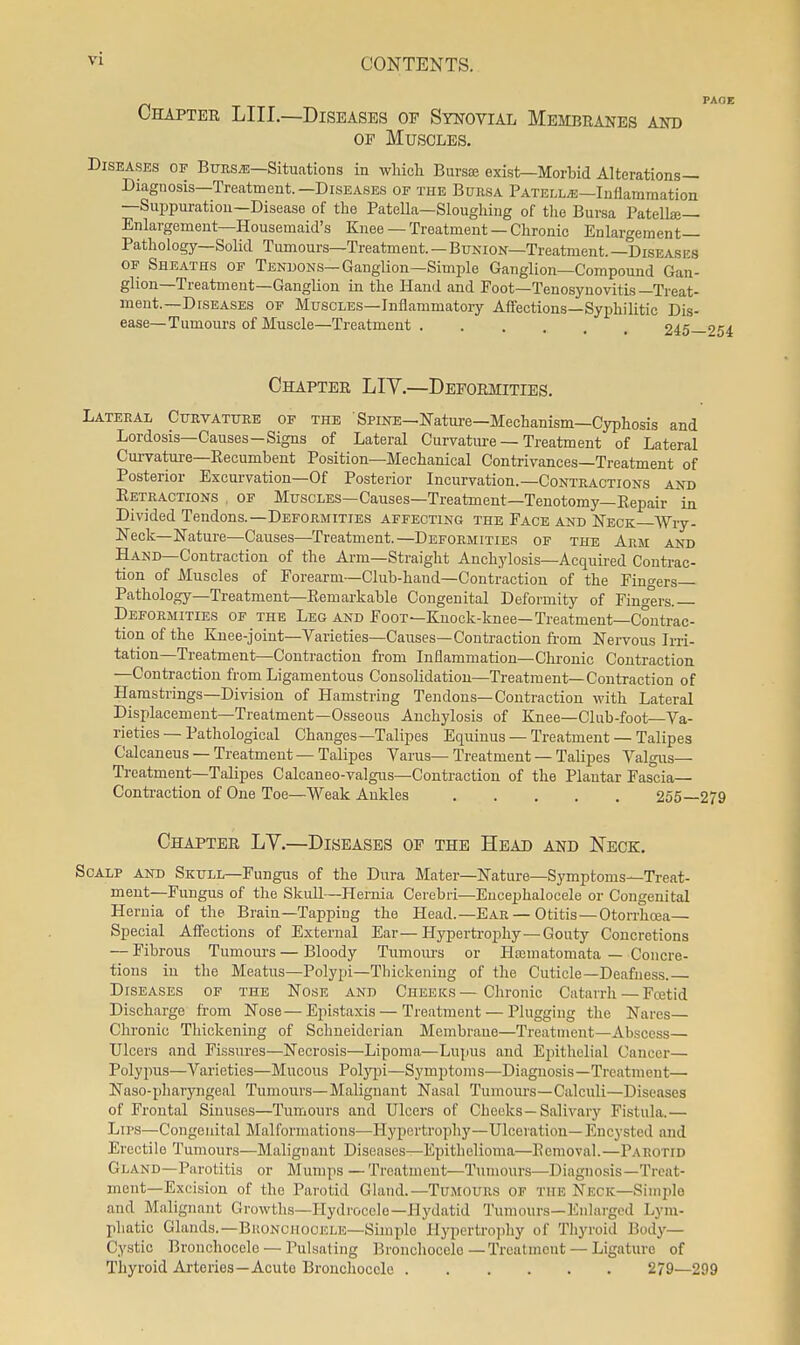 Chapter LIU.—Diseases of Synovial Membranes and OP Muscles. Diseases of Bttes;b—Situations in which Bursa; exist—Morbid Alterations- Diagnosis—Treatment.—Diseases OF THE Bursa Patella—Inflammation —Suppm-ation—Disease of the Patella—Slougliing of the Bursa Patellaj— Enlargement—Housemaid's Knee — Treatment — Chronic Enlargement- Pathology—Solid Tumours—Treatment. — Bunion—Treatment. —Diseases OF Sheaths of Tendons—Ganglion—Simple Ganglion—Compound Gan- glion—Treatment—Ganglion in the Hand and Foot—Tenosynovitis —Treat- ment.—Diseases OF Muscles—Inflammatory Affections—Syphilitic Dis- ease—Tumours of Muscle—Treatment. . . . 94.^^ Chapter LIV.—Deformities. Lateral Curvature of the Spine—Nature—Mechanism—Cyphosis and Lordosis—Causes—Signs of Lateral Curvature — Treatment of Lateral Cui-vature-Kecumbent Position—Mechanical Contrivances—Treatment of Posterior Excurvation—Of Posterior Incurvation.—Contractions and Retractions . of Muscles—Causes—Treatment—Tenotomy—Repair in Divided Tendons.—Deformities affecting the Face and Neck—Wry- Neck—Nature—Causes—Treatment.—Deformities of the Arm and Hand—Contraction of the Arm—Straight Anchylosis—Acquired Contrac- tion of Muscles of Forearm—Club-hand—Contraction of the Finders Pathology—Treatment—Remarkable Congenital Deformity of Finc^trs. Deformities of the Leg and Foot—Knock-knee—Treatment—Contrac- tion of the Knee-joint—Varieties—Causes—Contraction from Nei-vous Irri- tation-Treatment—Contraction from Inflammation—Chronic Contraction —Contraction from Ligamentous Consolidation—Treatment—Contraction of Hamstrings—Division of Hamstring Tendons—Contraction with Lateral Displacement—Treatment—Osseous Anchylosis of Knee—Club-foot—Va- rieties — Pathological Changes—Talipes Equinus — Treatment — Talipes Calcaneus — Treatment — Talipes Varus— Treatment — Talipes Valgus— Treatment—Talipes Calcaneo-valgus—Contraction of the Plantar Fascia— Conti-action of One Toe—Weak Ankles 255—279 Chapter LV.—Diseases of the Head and Neck. Scalp and Skull—Fungus of the Dura Mater—Nature—Symptoms—Treat- ment—Fungus of the Skull—Hernia Cerebri—Encephalocele or Congenital Hernia of the Brain—Tapping the Head.—Ear — Otitis—Otorrhoea— Special Affections of External Ear—Hyperti-ophy—Gouty Concretions — Fibrous Tumours — Bloody Tumours or Hfomatomata — Concre- tions in the Meatus—Polypi—Thickening of the Cuticle—Deafness. Diseases of the Nose and Cheeks—Chronic Catarrh — Fcetid Discharge from Nose—Epistaxis — Treatment — Plugging the Nares Chronic Thickening of Schneiderian Membrane—Treatment—Abscess— Ulcers and Fissures—Necrosis—Lipoma—Lujms and Epithelial Cancer— Polypus—Varieties—Mucous Polypi—Symptoms—Diagnosis—Treatment— Naso-pharyngeal Tumours—Malignant Nasal Tumours—Calculi—Diseases of Frontal Sinuses—Tumours and Ulcers of Cheeks—Salivary Fistula.— Lips—Congenital Malformations—Hypertrophy—Ulceration— Encysted and Erectile Tumours—Malignant Diseases—Epithelioma—Removal.—Parotid Gland—Parotitis or Mumps —Treatment—Tumours—Diagnosis—Treat- ment—Excision of the Parotid Gland.—TuMOURS of the Neck—Siniiilo and Malignant Growths—Hydrocele—Hydatid Tumours—Enlarged Lym- phatic Glands.—BiiONCHOOELE—Simple Hypertrojiliy of Thyroid Body- Cystic Bronchocele — Pulsating Bronchocelo—Treatment — Ligature of Thyroid Ai'terios—Acute Bronchocele 279—299