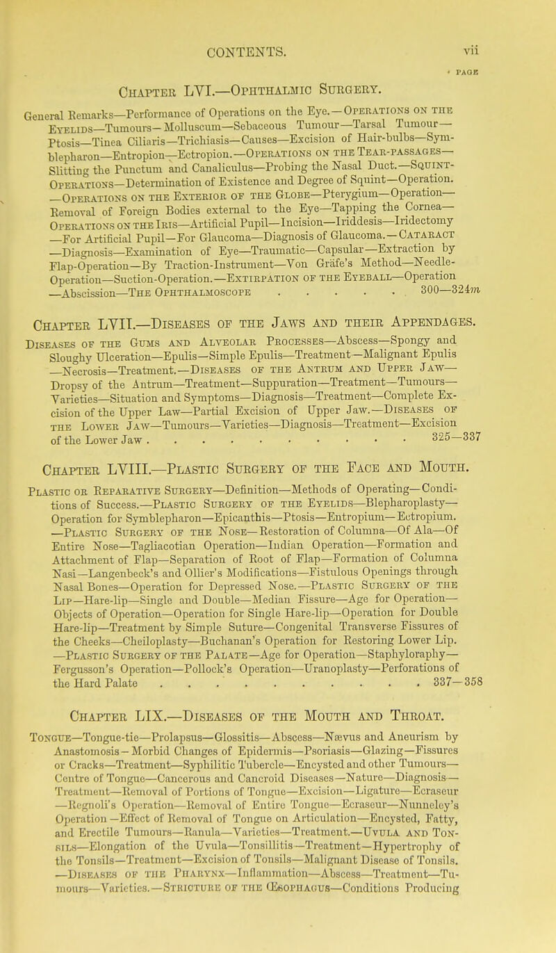 Chapter LVI.—Ophthalmic Surgery. General Eemarks—Pcrfomauce of Operations on the Eye.-Operations on the Eyelids—Tumours- Molluscum—Sebaceous Tumour—Tarsal Tumour— Ptosis—Tinea Ciliaris—Trichiasis—Causes—Excision of Hair-bulbs—Syni- blepharon—Entropion—Ectropion.—Operations on the Tear-passages— Slitting the Punctum and Canaliculus—Probing the Nasal Duct.—Squint- OpERATiONS-Detei-mination of Existence and Degree of Squint—Operation. —Operations on the Exterior of the Globe—Pterygium—Operation— Eemoval of Foreign Bodies external to the Eye—Tapping the Cornea— Operations on the Iris—Artificial Pupil—lucision—Iriddesis—Iridectomy —For Ai-tificial Pupil—For Glaucoma—Diagnosis of Glaucoma. —Cataract —Diagnosis—Examination of Eye—Traumatic—Capsular—Extraction by Flap-Operation—By Traction-Instrument—Von Grafe's Method—Needle- Operation—Suction-Operation.—Extirpation OF the Eyeball—Operation —Abscission—The Ophthalmoscope 300—3 Chapter LVII.—Diseases of the Jaws and their Appendages. Diseases of the Gums and Alveolar PEOCESSES—Abscess—Spongy and Sloughy Ulceration—Epulis—Simple Epulis—Treatment —Malignant Epulis —Necrosis—Treatment.—Diseases of the Antrum and Upper Jaw— Dropsy of the Antrum—Treatment—Suppuration—Treatment—Tumours— Yarieties—Situation and Symptoms—Diagnosis—Treatment—Complete Ex- cision of the Upper Law—Partial Excision of Upper Jaw.—Diseases of the Lower Jaw—Tumours—yarieties—Diagnosis—Treatment—Excision of the Lower Jaw 325—337 Chapter LYIII.—Plastic Surgery of the Face and Mouth. Plastic or Eepabative Surgery—Definition—Methods of Operating—Condi- tions of Success.—Plastic Surgery of the Eyelids—Blepharoplasty— Operation for Symblepharon—Epicanthis—Ptosis—Entropium— Ectropium. —Plastic Surgery of the Nose—Restoration of Columna—Of Ala—Of Entire Nose—Tagliacotian Operation—Indian Operation—Formation and Attachment of Flap—Separation of Eoot of Flap—Formation of Columna Nasi—Langenbeck's and Ollier's Modifications-Fistulous Openings through Nasal Bones—Operation for Depressed Nose.—Plastic Surgery of the Lip—Hare-lip-Single and Double—Median Fissure—Age for Operation— Objects of Operation—Operation for Single Hare-lip—Operation for Double Hare-lip—Treatment by Simple Suture—Congenital Transverse Fissures of the Cheeks—CheUoplasty—Buchanan's Operation for Eestoring Lower Lip. —Plastic Surgery of the Palate—Age for Operation—Staphyloraphy— Fergasson's Operation—Pollock's Operation—Uranoplasty—Perforations of the Hard Palate . . .' 337-358 Chapter LIX.—Diseases of the Mouth and Throat. Tongue—Tongue-tie—Prolapsus—Glossitis—Abscess—Najvus and Aneurism by Anastomosis - Morbid Changes of Epidennis—Psoriasis—Glnzmg-Fissures or Cracks—Treatment—Syphilitic Tubercle—Encysted and other Tumours— Centre of Tongue—Cancerous and Cancroid Diseases—Nature—Diagnosis— Treatment—Removal of Portions of Tongue—Excision—Ligature—Ecraseur —Ilegnoli's Operation—Removal of Entire Tongue—Ecraseur—Nunneley's Operation —Effect of Removal of Tongue on Articulation—Encysted, Fatty, and Erectile Tumours—Ranula—Varieties—Treatment.—UvuLA and Ton- sils—Elongation of the Uvula—Tonsillitis—Treatment—Plypertrophy of the Tonsils—Treatment—Excision of TonsUs—Malignant Disease of Tonsils. —Diseases of the PnARYNx—Inflammation—Abscess—Treatment—Tu- mours—Varieties.—Stricture OF THE GieoPHAGUS—Conditions Producing