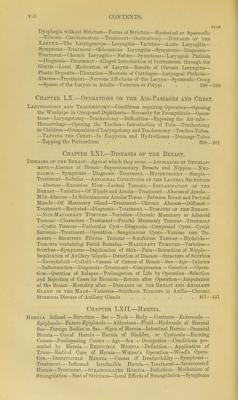 Dysphagia without Stricture—Forms of Stricture—Hysterical or Spasmodic —Fibrous—Carcinomatous —Treatment—Gastrostomy.—Diseases of tuk Larynx-The Laryngoscope—Laryngitis-Varieties—Acute Laryngitis- Symptoms—Trcatmeut-OSdematous Laryngitis—Symptoms—Diagnosis— Treatment—Chronic Laryngitis—Nature—Symptoms—Laryngeal Plithisis —Diagnosis—Treatmeut—Alleged Introduction of Instruments through the Glottis—Local Mcdicatiou of Larynx—Results of Chronic Laryngitis— Plastic Deposits—Ulceration—Necrosis of Cartilages—Laryngeal Phthisis-^ Abscess—Treatment—Nervous Affections of the Larynx—Spasmodic Croup —Spasm of the Larynx in Adults—Tumours or Polypi . . , 358 —389 Chapter LX.—Operations on the Air-Passages and Chbsp. Laryngotomy and Tracheotomy-Conditions requiring Operation—Opening the Windpipe in Croup and Diphtheria—Necessity for Promptitude—Opera- tions—Laryngotomy—Tracheotomy—Difficulties—Exposing the Air-tube— Hemorrhage-Opening tlie Trachea—Introduction of Tube—Tracheotomy in Children—Comparison of Larjaigotomy and Tracheotomy—Trachea-Tubes. —Tapping the Chest—In Empyema and Hydrothorax—Drainage-Tubes —Tapping the Pericardium 390 401 Chapter LXI.—Diseases of the Breast. Diseases of the Breast—Ages at which they occur.—Anomalies of Develop- ment—Absence of Breast—Supernumerary Breasts and Nipples.—Neu- ralgia — Symptoms — Diagnosis—Treatment.-—Hypertrophy—Simple— Treatment—Lobular.—Abnoumal Conditions of the Lacteal Secretion —Absence—Excessive Flow—Lacteal Tumour.—Inflammation of the Breast—Varieties—Of Nipple and Areola—Treatment—Abscess of Areola— Milk-Abscess—In Subcutaneous Areolar Tissue—Between Breast and Pectoral Muscle—Of Mammary Gland—Treatment—Chi-onic Abscess—Diffused— Treatment—Encysted—Diagnosis—Treatment.—Tumours of the Breast. —Non-Malignant Tumours—Varieties—Chronic Mammary or Adenoid Tumour—Characters—Treatment—Painful Mammary Tumour—Treatment —Cystic Tumour—Unilocular Cyst—Diagnosis—Compound Cysts—Cystid Sarcoma—Treatment—Operation—Sanguineous Cysts—Various rare Tli- mours—Recurrent Fibrous Tumour — Scrofulous Tumour—Hydatids— Tumours containing Foetid Remains.—Malignant Tumours—Varieties— Scirrhus—Symptoms—Implication of Skin—Pain—Reti'action of Nipple- Implication of Axillary Glands—Duration of Disease—Structure of Scirrhus —Encephaloid—Colloid—Causes of Cancer of Breast—Sex—Age—Injuries —Inflammation—Diagnosis—Treatment—Compression — Caustics Opera- tion—Question of Relapse—-Prolongation of Life by Operation—Selection and Rejection of Cases for Excision—Return after Operation—Amputation of the Breast—Mortality after. —Diseases of the Breast and Axillary Gland in the Male—Varieties—Scirrhous Tumours in Axilla—Chi-onic Strumous Disease of Axillary Glands ...... 401—431 Chapter LXII.—Hernia. Hernia defined — Structure — Sac — Neck — Body —Contents—Euterocele — Epiplocele—Entero-Epiplocele — Adhesions—Fluid—Hydrocele of Hernial Sac—Foreign Bodies in Sac—Signs of Hernia—Intestinal Hernia—Omental Hernia — Coecal Hernia — Hernia of Bladder, or Cystocele—Exciting Causes—Predisposing Causes—Age—Sex — Occupation—Conditions pre- sented by Hernia.— Reducible Hernia—Definition—Application of Truss—Radioiil Cure of Hernia — Wutzer's Operation—Wood's Opera- tion.—Irreducible Hernia — Causes of Irreducibility — Symptoms- Treatment — Inflamed Irreducible Hernia — Treatment — Incarcerated Hernia—Treatmeut.—Strangulated Hernia— Definition-Mechanism of Strangulation—Seat of Stricture—Local Effects of Straugulalion—Symptoms