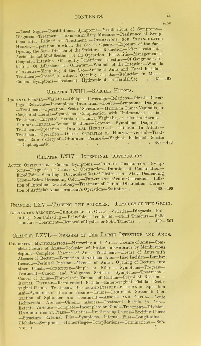 PAOB -Local Si<nis—Constitutional Symptoms-Modifications of Syraptoms- Dia-nosis-Treatment-Taxis-Auxiliavy Measures-Persistence of Symp- toms after Reduction-Treatment.-Opekations for Strangulated HERNiA-Operatiou in which the Sac is Opened-Exposure of the Sac- Opening the Sac-Division of the Stricture-Reduction-After-Treatment- Accideuts and Modifications of the Operation-Peritouitis-Management of Congested Intestine-Of Tightly Constricted Intestine-Of Gangrenous In- testine-Of Adhesions-Of Omentum-Wounds of the Intestine-Wounds of Arteries-Sloughing of the Sac-Artificial Anus and Faecal Fistula- Treatinent-Operation without Opening the Sac-Reduction m Mass- Causes-Symptoms-Treatmenl^Hydrocele of the Hernial Sac . 431-468 Chapter LXIII—Special Hernia. Inguinal HEENiA—Varieties—Oblique—Coverings—Relations—Direct— Cover- jnas—Relations—Ineompleteorlnterstitial—Double—Symptoms—Diagnosis —Treatment—Operation—Seat of Stricture— Hernia in Tunica Vaginalis, or Congenital Hernia-Symptoms—Complication with Undescended Testis— Treatment—Encysted Hernia in Tunica Vaginalis, or Infantile Hernia.— FEMORALHEKNiA-Course—Relations—Contents—Symptoms—Diagnosis— Treatment—Operation.—Umbilical Hernia-Iu Children—In Adults— Treatinent—Operation.—Other Varieties of Hernia—Vential—Treat- ment-Rare Variety of-Obturator—Perinaeal—Vaginal—Pudendal—Sciatic —Diaphi-agmatic , 468-488 Chapter LSlIV.—'Intestinal Obstruction. Acute Obstruction—Causes—Symptoms.—Chronic Obstruction—Symp- toms—Diagnosis of Causes of Obstruction—Duration of Constipation- Fixed Pain—Vomiting—Diagnosis of Seat of Obstruction—Above Descending Colon—Below Descending Colon.—Treatment-^Acute Obstruction—Infla- tion of Intestine—Gastrotomy—Treatment of Chronic Obstruction-Forma- tion of Artificial Anus—Amussat's Operation—Statistics . . . 488—499 Chapter LXV.—Tapping the Abdomen. Tumours of the Groin. Tapping the Abdomen.—Tumours of the Groin—Varieties—Diagnosis—Pul- sating—Non-Pulsating — Reducible — Irreducible—Fluid Tumours — Solid Tumours—Treatment—Removal of Cystic, or Solid Tumours . . 499—501 Chapter LXVI.—Diseases of the Large Intestine anp Anus. Congenital Malformations—Narrowing and Partial Closure of Anus—Com- plete Closure of Anus—Occlusion of Rectum above Anus by Membranous Septum—Complete Absence of Anus—Treatment—Closure of Anus with Absence of Rectum—Formation of Artificial Anus—Iliac Incision—Lumbar Incision—Perinaial Incision-Absence of Anus : Opening of Rectum into other Canals.—Stricture—Simple or Fibrous—Symptoms—Progress- Treatment—Cancer and Malignant Stricture—Symptoms—Treatment— Cancer of Anus—Fibro-plastic Tumour of Rectum—Polypi of Rectum.— Ructal Flstulje-Recto-vesical Fistula—Entcro-vaginal Fistula—Recto- vaginal Fistula—Treatment.-ULCER and Fissure of the Anus-Speculum Ani—Symptoms of Ulcer or Fissure—Causes—Treatment—Spasmodic Con- traction of Sphincter Ani—Treatment.—Abscess and Fistula—Acute Ischio-rectal Abscess—Chronic Abscess-Treatment—Fistula in Ano — Extent Varieties—Complete—Incomplete or Blind—Treatment—Division. Hjsmorrhoids or Piles—Varieties—Predisposing Causes—Exciting Causes Structure—External Piles—Symptoms—Internal Piles—Longitudinal— Globular—Symptoms —Haemorrhage—Complications—Terminations — Sub- VOL. II. ^