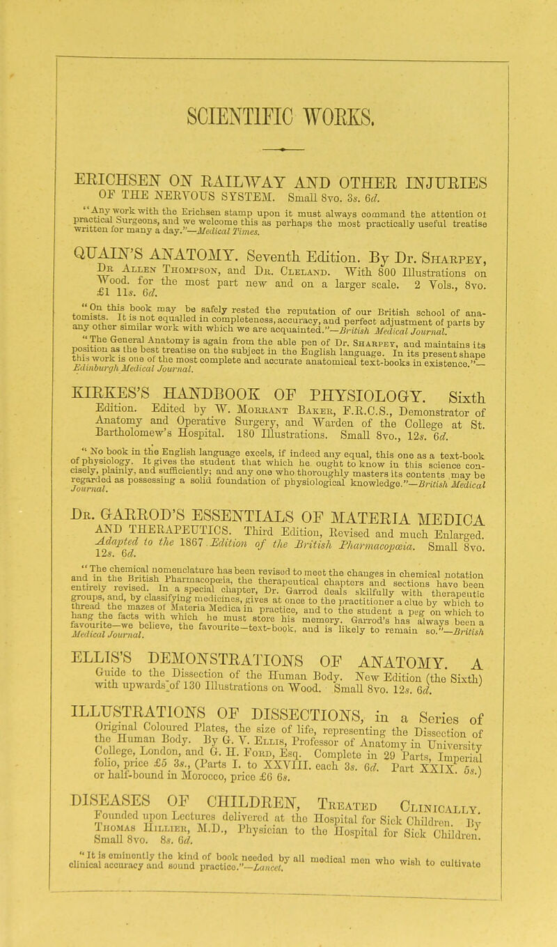 SCIENTIFIC WOEKS. EEICHSEN ON EAILWAY AND OTHER INJURIES OF THE NERVOUS SYSTEM. Small Svo. 3*. M. Any work with the Erichsen stamp upon it must always command the attontion oi practical burgeons, and we welcome this as perhaps the most practically useful treatise written for many a day.—J/edicai2Vmei. f J QUAIN'S ANATOMY. Seventh Edition. By Dr. Sharpey, Dr Allen Thompson, and Dk. Cleland. With 800 lUusti-ations on Wood, lor the most part new and on a larger scale. 2 Vols., Svo. £1 lis. Qcl. tnm?,?<,*HM^=°^^f''^ii^S -^^^^'y 'f^^'^ reputation of our British school of ana- ^nv mLr '^-1'° co-^Pleteness, accuracy, and perfect adjustment of parts by any other simUar work with which we are aoquainted.-5rirtiA Medical Journal: The GeneraJ Anatomy is again from the able pen of Dr. Sharpey, and maintains its ?hT w,frfii on« fA^''^'''^'' r'^j'^' ^^^'^ language. In its present shape thi» work is one of the most complete and accurate anatomical text-books in existence »- Mlmburgh Medical Journal. KIRKES'S HANDBOOK OF PHYSIOLOGY. Sixth Edition. Edited by W. Moreant Bakeb, E.E.C.S., Demonstrator of Anatomy and Operative Surgery, and Warden of the College at St Bartholomew's Hospital. 180 Illustrations. Small Svo., I2s. Qd.  No book in the English language excels, if indeed any equal, this one as a text-book of physiology. It gives the student that which he ought to know in this science con- cisely, plamly, and aufaciently; and any one who thoroughly masters its contents may be rega.rded as possessing a sohd foundation of pbysiological knowledge.—S/'ift's/j J/fidica? Dr. GARROD'S ESSENTIALS OF MATERIA MEDICA AND THERAPEUTICS. Third EcUtiou, Revised and much Enlarged. ^dapted (0 the 1867 Mition of the British FharmacopcBia. SmaU 8vo. 12a. 6a. »„'ri '^n%^„^ rhhI?^'''''''''^ ■^''''''^ ^st Changes in chemical notation and in the British Pharmacopoeia, the therapeutical chapters and sections have been ^ojy^i^.^Tf'^', In a special chapter, Dr. Gan-od deals skilfuUy wVth tSpeuto groups, and, by classifying medicines, gives at once to the practitlonef- a clue by which to thread the mazes of Materia Medica in practice, and to the student a peg on which to hang the facts with which he must store his memory. Garrod's has flwavrbeen a 2Z:lj7j'ntaL ^^-^t^-text-book, and is ^likely to remain'so^l^w«,^ ELLIS'S DEMONSTRATIONS OF ANATOMY A Guide to the Dissection of the Human Body. New Edition (the SLxth) with upwai-ds_of 130 Illustrations on Wood. SmaU 8vo. 12*. 6d. ILLUSTRATIONS OF DISSECTIONS, in a Series of Ongmal Coloured Plates the size of life, representing the Dissection of the Human Body. By V Ellis^ Professor of Anatomy in University GoUcge, London aud G. H Ford, Esq. Complete in 29 Parts, Imperial foho, pnce £5 3. (Parts I. to XXVIII. each 3*. Gd. Part XXIX 6A or hali-bound m Morocco, price £6 6s. ' DIS;EASES of children, treated Cloically. Founded upon Lectiu-cs dehyercd at the Hospital for Sick Children Bv Sm^'8vo S^^S. ' ^'''^''^ '° ^^''^''''^ ^''^ ChiidiS. ci;;i^tirrcy'/ud'°Bo^!i'^pt^^^^^^^^^ cultivate