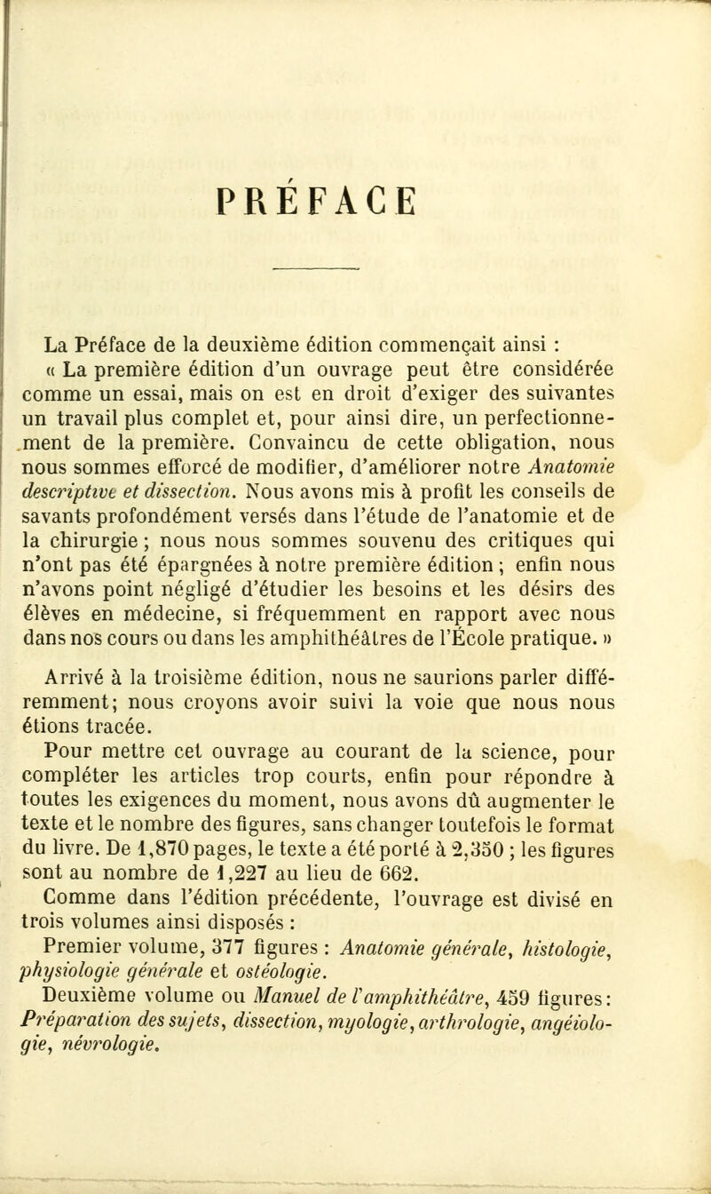 PREFACE La Préface de la deuxième édition commençait ainsi : « La première édition d'un ouvrage peut être considérée comme un essai, mais on est en droit d'exiger des suivantes un travail plus complet et, pour ainsi dire, un perfectionne- ment de la première. Convaincu de cette obligation, nous nous sommes efforcé de modifier, d'améliorer notre Anatomie descriptive et dissection. Nous avons mis à profit les conseils de savants profondément versés dans l'étude de l'anatomie et de la chirurgie ; nous nous sommes souvenu des critiques qui n'ont pas été épargnées à notre première édition ; enfin nous n'avons point négligé d'étudier les besoins et les désirs des élèves en médecine, si fréquemment en rapport avec nous dans nos cours ou dans les amphithéâtres de l'École pratique. » Arrivé à la troisième édition, nous ne saurions parler diffé- remment; nous croyons avoir suivi la voie que nous nous étions tracée. Pour mettre cet ouvrage au courant de la science, pour compléter les articles trop courts, enfin pour répondre à toutes les exigences du moment, nous avons dû augmenter le texte et le nombre des figures, sans changer toutefois le format du livre. De 1,870 pages, le texte a été porté à 2,350 ; les figures sont au nombre de i,227 au lieu de 662. Comme dans l'édition précédente, l'ouvrage est divisé en trois volumes ainsi disposés : Premier volume, 377 figures : Anatomie générale, histologie, physiologie générale et ostéologie. Deuxième volume ou Manuel de Tamphithéâtre, 459 ligures: Préparation des sujets, dissection, myologie,arthrologie, angéiolo- gie, névrologie.