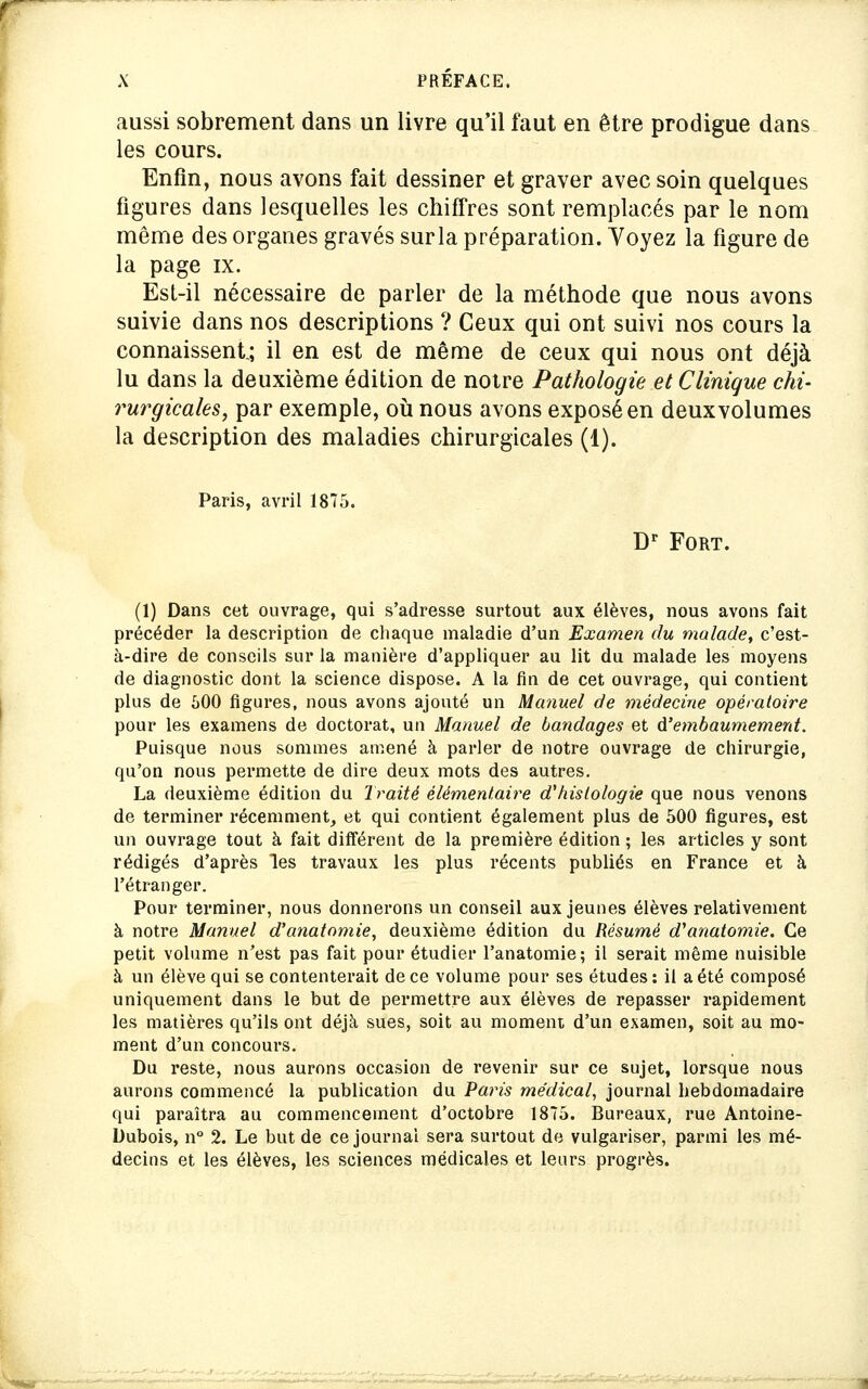 aussi sobrement dans un livre qu'il faut en être prodigue dans les cours. Enfin, nous avons fait dessiner et graver avec soin quelques figures dans lesquelles les chiffres sont remplacés par le nom même des organes gravés surla préparation. Voyez la figure de la page ix. EsL-il nécessaire de parler de la méthode que nous avons suivie dans nos descriptions ? Ceux qui ont suivi nos cours la connaissent.; il en est de même de ceux qui nous ont déjà lu dans la deuxième édition de notre Pathologie et Clinique chi- rurgicales, par exemple, où nous avons exposé en deuxvolumes la description des maladies chirurgicales (1). Paris, avril 1875. Dp Fort. (1) Dans cet ouvrage, qui s'adresse surtout aux élèves, nous avons fait précéder la description de chaque maladie d'un Examen du malade, c'est- à-dire de conseils sur la manière d'appliquer au lit du malade les moyens de diagnostic dont la science dispose. A la fin de cet ouvrage, qui contient plus de 600 figures, nous avons ajouté un Manuel de médecine opératoire pour les examens de doctorat, un Manuel de bandages et d'embaumement. Puisque nous sommes amené à parler de notre ouvrage de chirurgie, qu'on nous permette de dire deux mots des autres. La deuxième édition du Traité élémentaire d'histologie que nous venons de terminer récemment, et qui contient également plus de 500 figures, est un ouvrage tout à fait différent de la première édition ; les articles y sont rédigés d'après les travaux les plus récents publiés en France et à l'étranger. Pour terminer, nous donnerons un conseil aux jeunes élèves relativement à notre Manuel d'anatomie, deuxième édition du Résumé d'anatomie. Ce petit volume n'est pas fait pour étudier l'anatomie; il serait même nuisible à un élève qui se contenterait de ce volume pour ses études: il a été composé uniquement dans le but de permettre aux élèves de repasser rapidement les matières qu'ils ont déjà sues, soit au moment d'un examen, soit au mo- ment d'un concours. Du reste, nous aurons occasion de revenir sur ce sujet, lorsque nous aurons commencé la publication du Paris médical, journal hebdomadaire qui paraîtra au commencement d'octobre 1875. Bureaux, rue Antoine- Dubois, n° 2. Le but de ce journal sera surtout de vulgariser, parmi les mé- decins et les élèves, les sciences médicales et leurs progrès.