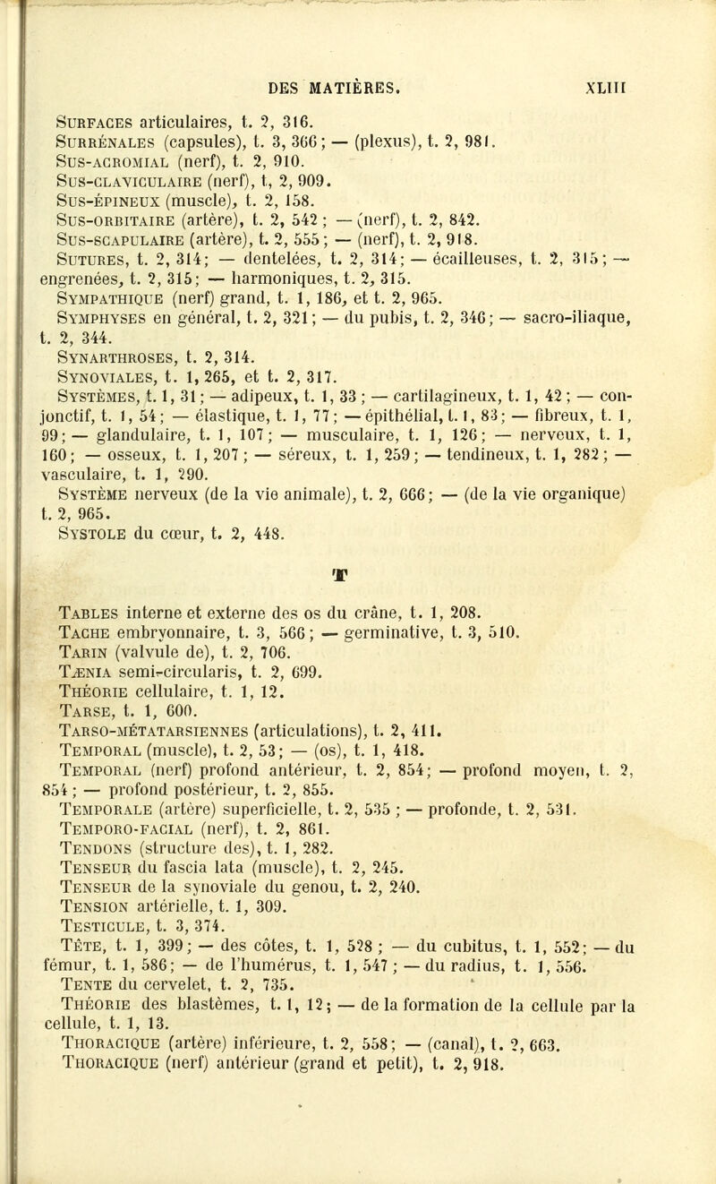 Surfaces articulaires, t. 2, 316. Surrénales (capsules), t. 3, 366; — (plexus), t. 2, 981. Sus-agromial (nerf), t. 2, 910. Sus-clavigulaire (nerf), t., 2, 909. Sus-épineux (muscle), t. 2, 158. Sus-ORBItaire (artère), t. 2, 542 ; — (nerf), t. 2, 842. Sus-scapulaire (artère), t. 2, 555 ; — (nerf), t. 2, 918. Sutures, t. 2, 314; — dentelées, t. 2, 314; — écailleuses, t. 2, 315; ~ engrenées, t. 2, 315; — harmoniques, 1.2, 315. Sympathique (nerf) grand, t. 1, 186, et t. 2, 965. Symphyses en général, t. 2, 321; — du pubis, t. 2, 346; — sacro-iliaque, t. 2, 344. Synarthroses, t. 2, 314. Synoviales, t. 1, 265, et t. 2, 317. Systèmes, 1.1, 31 ; — adipeux, t. 1, 33 ; — cartilagineux, t. 1, 42 ; — con- jonctif, t. 1, 54; — élastique, t. 1, 77; — épithélial, 1.1, 83; — fibreux, t. 1, 99;— glandulaire, t. 1, 107; — musculaire, t. 1, 126; — nerveux, t. 1, 160; — osseux, t. 1, 207; — séreux, t. 1, 259; — tendineux, t. 1, 282 ; — vasculaire, t. 1, 290. Système nerveux (de la vie animale), t. 2, 666; — (de la vie organique) t. 2, 965. Systole du cœur, t. 2, 448. T Tables interne et externe des os du crâne, t. 1, 208. Tache embryonnaire, t. 3, 566; — germinative, t. 3, 510. Tarin (valvule de), t. 2, 706. Taenia semiT-circularis, t. 2, 699. Théorie cellulaire, t. 1, 12. Tarse, t. 1, 600. Tarso-métatarsiennes (articulations), t. 2, 411. Temporal (muscle), t. 2, 53; — (os), t. 1, 418. Temporal (nerf) profond antérieur, t. 2, 854; — profond moyen, t. 2, 854 ; — profond postérieur, t. 2, 855. Temporale (artère) superficielle, t. 2, 535 ; — profonde, t. 2, 531. Temporo-facial (nerf), t. 2, 861. Tendons (structure des), t. 1, 282. Tenseur du fascia lata (muscle), t. 2, 245. Tenseur de la synoviale du genou, t. 2, 240. Tension artérielle, t. 1, 309. Testicule, t. 3, 374. Tête, t. 1, 399; — des côtes, t. 1, 528 ; — du cubitus, t. 1, 552; — du fémur, t. 1, 586; — de l'humérus, t. 1, 547 ; — du radius, t. 1, 556. Tente du cervelet, t. 2, 735. Théorie des blastèmes, 1.1, 12; — de la formation de la cellule par la cellule, t. 1, 13. Thoracique (artère) inférieure, t. 2, 558; — (canal), t. 2, 663. Thoracique (nerf) antérieur (grand et petit), t. 2, 918.