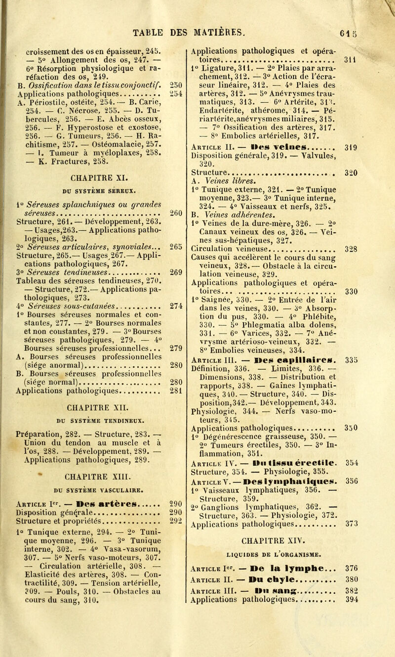 croîssement des os en épaisseur, 245. — 5° Allongement des os, 247. — 6° Résorption physiologique et ra- réfaction des os, 249. B. Ossification dans le tissu conjonctif. 250 Applications pathologiques 254 A. Périostilc, ostéite, 254. — B. Carie, 254. — C. Nécrose, 255. — D. Tu- bercules, 256. — E. Abcès osseux, 256. — F. Hyperostose et exostose, 256. — G. Tumeurs, 256. — H. Ra- chitisme, 257. — Ostéomalacic, 257. — I. Tumeur à mvéloplaxes, 258. — K. Fractures, 258. CHAPITRE XI. DU SYSTÈME SEREUX. i° Séreuses splanchniques ou grandes séreuses 260 Structure, 261. — Développement, 263. — Usages,263.— Applications patho- logiques, 263. 2° Séreuses articulaires, synoviales... 265 Structure, 265.— Usages,267.— Appli- cations pathologiques, 267. 3° Séreuses tendineuses 269 Tableau des séreuses tendineuses, 270. — Structure, 272.— Applications pa- thologiques, 273. 4° Séreuses sous-cutanées 274 1° Bourses séreuses normales et con- stantes, 277. — 2° Bourses normales et non constantes, 279. — 3° Bourses séreuses pathologiques, 279. — 4° Bourses séreuses professionnelles... 279 A. Bourses séreuses professionnelles (siège anormal) 280 B. Bourses séreuses professionnelles (siège normal) 280 Applications pathologiques 281 CHAPITRE XII. DU SYSTÈME TENDINEUX. Préparation, 282. — Structure, 283. — Union du tendon au muscle et à l'os, 288. — Développement, 289. — Applications pathologiques, 289. CHAPITRE XIII. DU SYSTÈME VASCULA1RE. Article Ier. — Des artères 290 Disposition générale 290 Structure et propriétés 292 1° Tunique externe, 294. — 2° Tuni- que moyenne, 296. — 3° Tunique interne, 302. — 4° Vasa-vasorum, 307. — 5° Nerfs vaso-moteurs, 307. — Circulation artérielle, 308. — Elasticité des artères, 308. — Con- tractilité, 309. — Tension artérielle, 309. — Pouls, 310. — Obstacles au cours du sang, 310. Applications pathologiques et opéra- toires 311 1° Ligature, 3M. — 2° Plaies par arra- chement, 312. — 3° Action de l'écra- seur linéaire, 312. — 4° rlaies des artères, 312. — 5° Anévrysmes trau- matiques, 313. — 6° Artérite, 313. Endartérite, athérome, 314. — Pé- riartérite,anévrysmes miliaires, 315. — 7° Ossification des artères, 317. — 8° Embolies artérielles, 317. Article II. — Iles velues 319 Disposition générale, 319. — Valvules, 320. Structure . 320 A. Veines libres. 1° Tunique externe, 321. — 2° Tunique moyenne, 323.— 3° Tunique interne, 324. — 4° Vaisseaux et nerfs, 325. B. Veines adhérentes. 1° Veines de la dure-mère, 326. — 2° Canaux veineux des os, 326. — Vei- nes sus-hépatiques, 327. Circulation veineuse 328 Causes qui accélèrent le cours du sang veineux, 328.— Obstacle à la circu- lation veineuse, 329. Applications pathologiques et opéra- toires 330 1° Saignée, 330. — 2° Entrée de l'air dans les veines, 330. — 3° Absorp- tion du pus, 330. — 4° Phlébite, 330. — 5° Phlegmatia alba dolens, 331. — 6° Varices, 332. — 7° Ané- vrysme artérioso-veineux, 332. — 8° Embolies veineuses, 334. Article III. — »es capillaires. 335 Définition, 336. — Limites, 336. — Dimensions, 338. — Distribution et rapports, 338. — Gaines lymphati- ques, 340. — Structure, 340. — Dis- position, 342.— Développement, 343. Physiologie, 344. — Nerfs vaso-mo- teurs, 34 5. Applications pathologiques 350 1° Dégénérescence graisseuse, 350. — 2° Tumeurs érectiles, 350. — 3° In- flammation, 351. Article IV. — Du tissu érecftile. 354 Structure, 354. — Physiologie, 355. Article V. — I>es lymphatique*. 356 1° Vaisseaux lymphatiques, 356. — Structure, 359. 2° Ganglions lymphatiques, 362. — Structure, 363. — Physiologie, 372. Applications pathologiques 373 CHAPITBE XIV. LIQUIDES DE L ORGANISME. Article Ier. — De la lymphe... 376 Article II. — Du chyle 380 Article III. — Du sang 382 Applications pathologiques 394