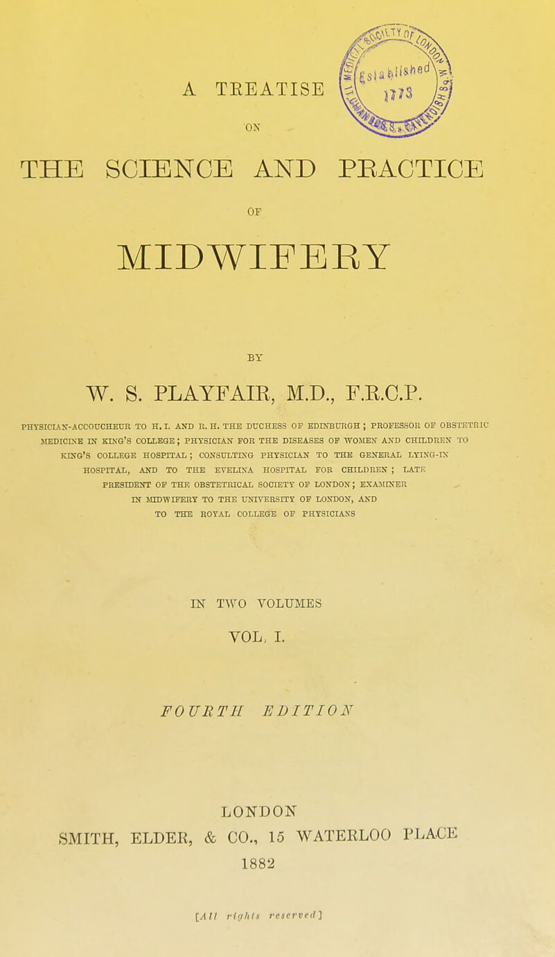 THE SCIENCE AND PRACTICE OF MIDWIFEEY BY W. S. PLAYFAIR, M.D., F.R.C.P. PHYSICIAN-ACCOUCHEUR TO H.I. AND R. H. THE DUCHESS OF EDINBURGH J PROFESSOR OF OBSTETRIC MEDICINE EN KING'S COLLEGE ; PHYSICIAN FOR THE DISEASES OF WOMEN' AND CHDIDREN TO KING'S COLLEGE HOSPITAL ; CONSULTING PHYSICIAN TO THE GENERAL LYING-IN HOSPITAL, AND TO THE EVELINA HOSPITAL FOR CHILDREN ; LATF. PRESDDENT OF THE OBSTETRICAL SOCIETY OF LONDON; EXAMINER IN MIDWIFERY TO THE UNIVERSITY OF LONDON, AND TO THE ROYAL COLLEGE OF PHYSICIANS EM TWO VOLUMES VOL, I. FOURTH EDITION LONDON SMITH, ELDER, & CO., 15 WATERLOO PLACE 1882 [All rights reserved]